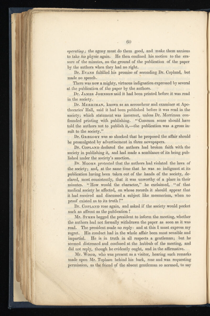 operating; the agony must do them good, and make them anxious to take his physic again. He then confined his motion to the era sure of the minutes, on the ground of the publication of the paper by the authors when they had no right. Dr. Evans fulfilled his promise of seconding Dr. Copland, but made no speech. There was now a mighty, virtuous indignation expressed by several at the publication of the paper by the authors. Dr. James Johnson said it had been printed before it was read in the society. Dr. Merrtman, known as an accoucheur and examiner at Apo thecaries' Hall, said it had been published before it was read in the society; which statement was incorrect, unless Dr. Merriman con founded printing with publishing. “ Common sense should have told the authors not to publish it,—the publication was a gross in sult to the society. 3 ’ Dr. Gregory was so shocked that he proposed the affair should be promulgated by advertisement in three newspapers. Dr. Copland declared the authors had broken faith with the society in publishing it, and had made a semblance of its being pub lished under the society’s sanction. Dr. Moore protested that the authors had violated the laws of the society; and, at the same time that he was so indignant at its publication having been taken out of the hands of the society, de clared, most consistently, that it was unworthy of a place in their minutes. “How would the character,” he exclaimed, “of that medical society be affected, on whose records it should appear that it had received and discussed a subject like mesmerism, when no proof existed as to its truth ?” Dr. Copland rose again, and asked if the society would pocket such an affront as the publication ? Mr. Symes begged the president to inform, the meeting, whether the authors had not formally withdrawn the paper as soon as it was read. The president made no reply: and at this I must express my regret. His conduct had in the whole affair been most sensible and impartial. He is in truth in all respects a gentleman; but he seemed distressed and confused at the hubbub of the meeting, and did not reply, though he evidently ought, and in the affirmative. Mr. Wood, who was present as a visitor, hearing such remarks made upon Mr. Topham behind his back, rose and was requesting permission, as the friend qf the absent gentleman so accused, to say