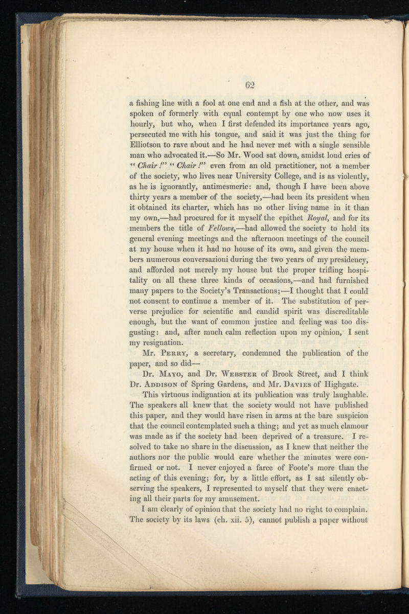 a fishing line with a fool at one end and a fish at the other, and was spoken of formerly with equal contempt by one who now uses it hourly, but who, when I first defended its importance years ago, persecuted me with his tongue, and said it was just the thing for Elliotson to rave about and he had never met with a single sensible man who advocated it.—So Mr. Wood sat down, amidst loud cries of “ Chair /” “ Chair f” even from an old practitioner, not a member of the society, who lives near University College, and is as violently, as he is ignorantly, antimesmeric: and, though I have been above thirty years a member of the society,—had been its president when it obtained its charter, which has no other living name in it than my own,—had procured for it myself the epithet Royal , and for its members the title of j Fellows ,—had allowed the society to hold its general evening meetings and the afternoon meetings of the council at my house when it had no house of its own, and given the mem bers numerous conversazioni during the two years of my presidency, and afforded not merely my house but the proper trifling hospi tality on all these three kinds of occasions,—and had furnished many papers to the Society’s Transactions;—I thought that I could not consent to continue a member of it. The substitution of per verse prejudice for scientific and candid spirit was discreditable enough, but the want of common justice and feeling was too dis gusting : and, after much calm reflection upon my opinion, I sent my resignation. Mr. Perry, a secretary, condemned the. publication of the paper, and so did— Dr. Mayo, and Dr. Webster of Brook Street, and I think Dr. Addison of Spring Gardens, and Mr. Davies of Highgate. This virtuous indignation at its publication was truly laughable. The speakers all knew that the society would not have published this paper, and they would have risen in arms at the bare suspicion that the council contemplated such a thing; and yet as much clamour was made as if the society had been deprived of a treasure. I re solved to take no share in the discussion, as I knew that neither the authors nor the public would care whether the minutes were con firmed or not. I never enjoyed a farce of Foote’s more than the acting of this evening; for, by a little effort, as I sat silently ob serving the speakers, I represented to myself that they were enact ing all their parts for my amusement. I am clearly of opinion that the society had no right to complain. The society by its laws (ch. xii. 5), cannot publish a paper without