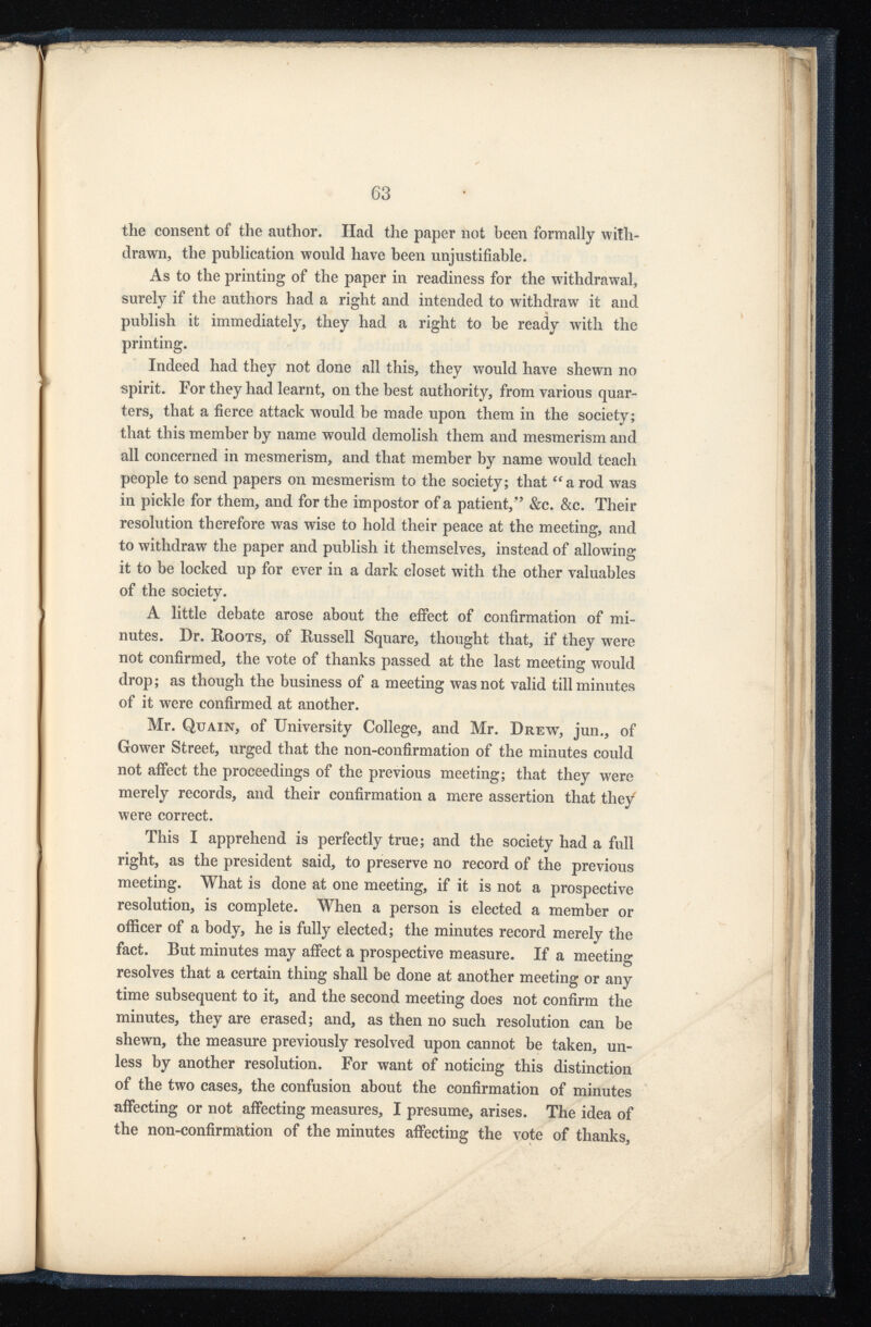 the consent of the author. Had the paper not been formally with drawn, the publication would have been unjustifiable. As to the printing of the paper in readiness for the withdrawal, surely if the authors had a right and intended to withdraw it and publish it immediately, they had a right to be ready with the printing. Indeed had they not done all this, they would have shewn no spirit. For they had learnt, on the best authority, from various quar ters, that a fierce attack would be made upon them in the society; that this member by name would demolish them and mesmerism and all concerned in mesmerism, and that member by name would teach people to send papers on mesmerism to the society; that “ a rod was in pickle for them, and for the impostor of a patient,” &c. &c. Their resolution therefore was wise to hold their peace at the meeting, and to withdraw the paper and publish it themselves, instead of allowing it to be locked up for ever in a dark closet with the other valuables of the society. A little debate arose about the effect of confirmation of mi nutes. Dr. Roots, of Russell Square, thought that, if they were not confirmed, the vote of thanks passed at the last meeting would drop; as though the business of a meeting was not valid till minutes of it were confirmed at another. Mr. Quain, of University College, and Mr. Drew, jun., of Gower Street, urged that the non-confirmation of the minutes could not affect the proceedings of the previous meeting; that they were merely records, and their confirmation a mere assertion that they were correct. This I apprehend is perfectly true; and the society had a full right, as the president said, to preserve no record of the previous meeting. What is done at one meeting, if it is not a prospective resolution, is complete. When a person is elected a member or officer of a body, he is fully elected; the minutes record merely the fact. But minutes may affect a prospective measure. If a meeting resolves that a certain thing shall be done at another meeting or any time subsequent to it, and the second meeting does not confirm the minutes, they are erased; and, as then no such resolution can be shewn, the measure previously resolved upon cannot be taken, un less by another resolution. For want of noticing this distinction of the two cases, the confusion about the confirmation of minutes affecting or not affecting measures, I presume, arises. The idea of the non-confirmation of the minutes affecting the vote of thanks,