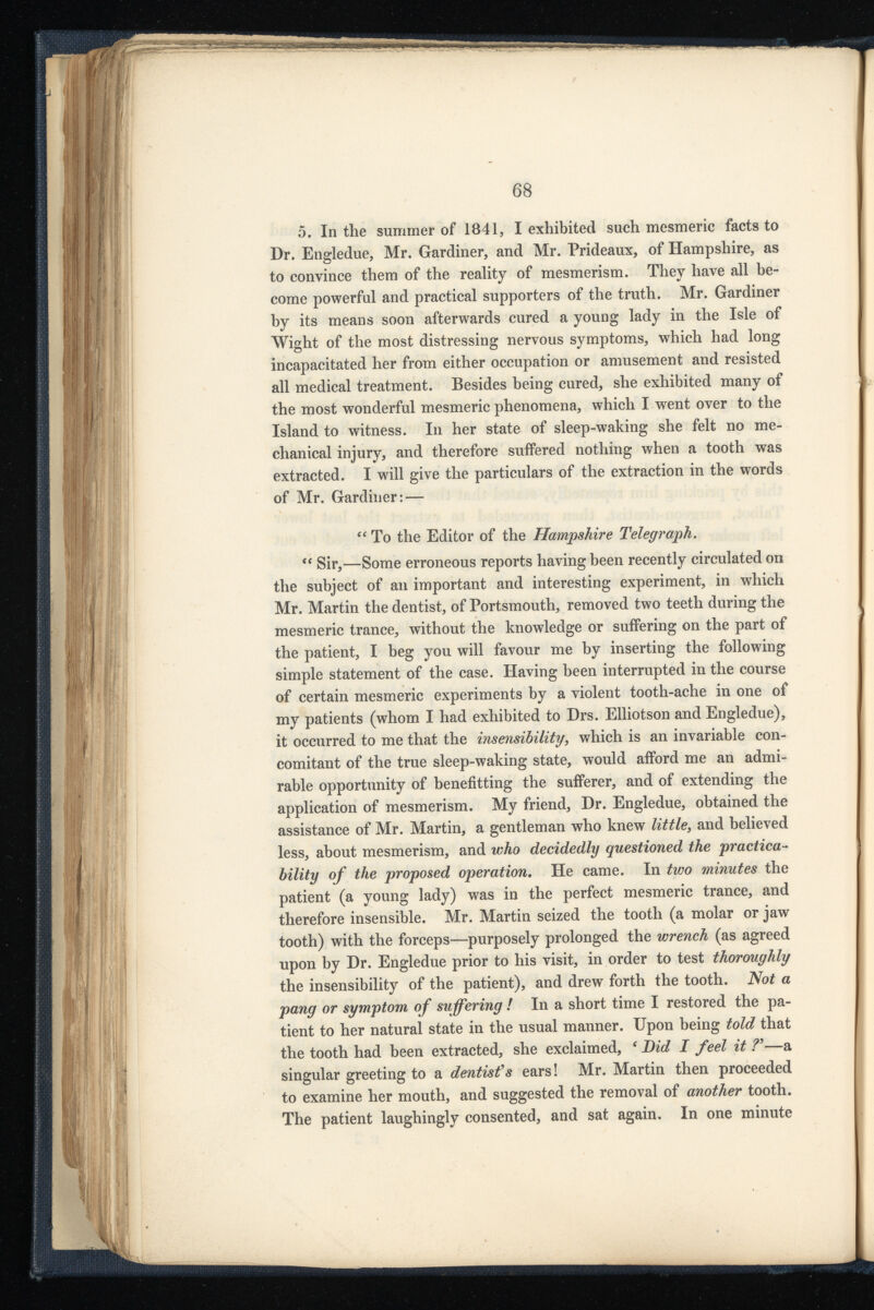 5. In the summer of 1841, I exhibited such mesmeric facts to Dr. Engledue, Mr. Gardiner, and Mr. Prideaux, of Hampshire, as to convince them of the reality of mesmerism. They have all be come powerful and practical supporters of the truth. Mr. Gardiner by its means soon afterwards cured a young lady in the Isle of Wight of the most distressing nervous symptoms, which had long incapacitated her from either occupation or amusement and resisted all medical treatment. Besides being cured, she exhibited many of the most wonderful mesmeric phenomena, which I went over to the Island to witness. In her state of sleep-waking she felt no me chanical injury, and therefore suffered nothing when a tooth was extracted. I will give the particulars of the extraction in the words of Mr. Gardiner: — “ To the Editor of the Hampshire Telegraph . “ Sir,—Some erroneous reports having been recently circulated on the subject of an important and interesting experiment, in which Mr. Martin the dentist, of Portsmouth, removed two teeth during the mesmeric trance, without the knowledge or suffering on the part of the patient, I beg you will favour me by inserting the following simple statement of the case. Having been interrupted in the course of certain mesmeric experiments by a violent tooth-ache in one of my patients (whom I had exhibited to Drs. Elliotson and Engledue), it occurred to me that the insensibility , which is an invariable con comitant of the true sleep-waking state, would afford me an admi rable opportunity of benefitting the sufferer, and of extending the application of mesmerism. My friend, Dr. Engledue, obtained the assistance of Mr. Martin, a gentleman who knew little 3 and believed less, about mesmerism, and who decidedly questioned the practica bility of the proposed operation . He came. In two minutes the patient (a young lady) was in the perfect mesmeric trance, and therefore insensible. Mr. Martin seized the tooth (a molar or jaw tooth) with the forceps—purposely prolonged the wrench (as agreed upon by Dr. Engledue prior to his visit, in order to test thoroughly the insensibility of the patient), and drew forth the tooth. Not a pang or symptom of suffering ! In a short time I restored the pa tient to her natural state in the usual manner. Upon being told that the tooth had been extracted, she exclaimed, c Bid I feel it ?’—a singular greeting to a dentist 9 s ears! Mr. Martin then proceeded to examine her mouth, and suggested the removal of another tooth. The patient laughingly consented, and sat again. In one minute