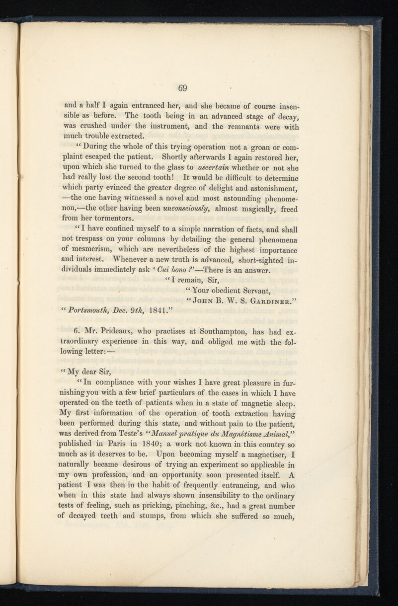 and a half I again entranced her, and she became of course insen sible as before. The tooth being in an advanced stage of decay, was crushed under the instrument, and the remnants were with much trouble extracted. “ During the whole of this trying operation not a groan or com plaint escaped the patient. Shortly afterwards I again restored her, upon which she turned to the glass to ascertain whether or not she had really lost the second tooth! It would be difficult to determine which party evinced the greater degree of delight and astonishment, —the one having witnessed a novel and most astounding phenome non,—the other having been unconsciously , almost magically, freed from her tormentors. “ I have confined myself to a simple narration of facts, and shall not trespass on your columns by detailing the general phenomena of mesmerism, which are nevertheless of the highest importance and interest. Whenever a new truth is advanced, short-sighted in dividuals immediately ask ‘ Cui bono ? 9 —There is an answer. “ I remain, Sir, “ Your obedient Servant, “John B. W. S. Gardiner.” “ Portsmouth, Dec . 9 tk, 1841.” 6. Mr. Prideaux, who practises at Southampton, has had ex traordinary experience in this way, and obliged me with the fol lowing letter: — “ My dear Sir, “ In compliance with your wishes I have great pleasure in fur nishing you with a few brief particulars of the cases in which I have operated on the teeth of patients when in a state of magnetic sleep. My first information of the operation of tooth extraction having been performed during this state, and without pain to the patient, was derived from Teste’s “Manuel pratique du Magnttisme Animal ,” published in Paris in 1840; a work not known in this country so much as it deserves to be. Upon becoming myself a magnetiser, I naturally became desirous of trying an experiment so applicable in my own profession, and an opportunity soon presented itself. A patient I was then in the habit of frequently entrancing, and who when in this state had always shown insensibility to the ordinary tests of feeling, such as pricking, pinching, &c., had a great number of decayed teeth and stumps, from which she suffered so much,
