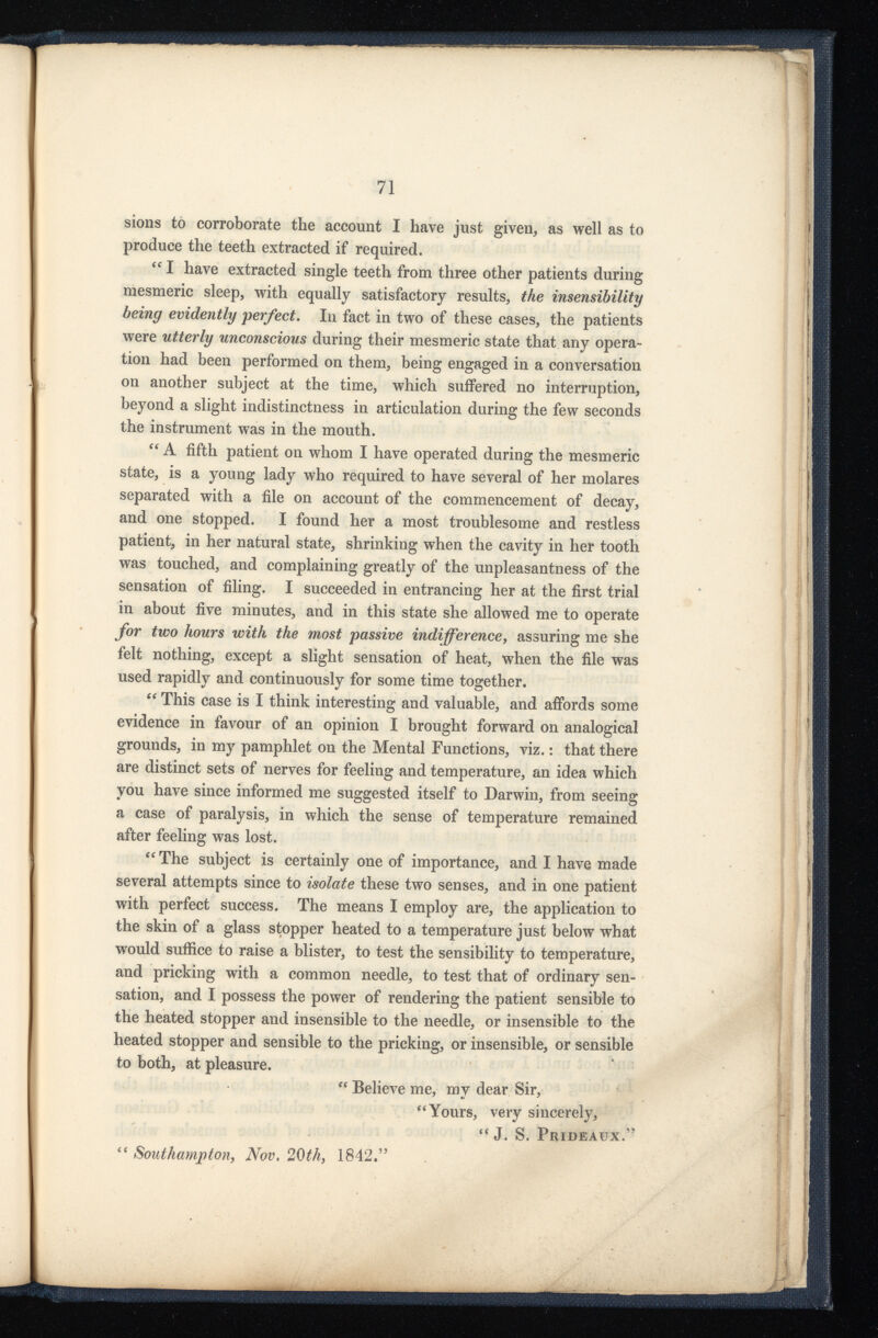 sions to corroborate the account I have just given, as well as to produce the teeth extracted if required. “ I have extracted single teeth from three other patients during mesmeric sleep, with equally satisfactory results, the insensibility being evidently perfect . In fact in two of these cases, the patients were utterly unconscious during their mesmeric state that any opera tion had been performed on them, being engaged in a conversation on another subject at the time, which suffered no interruption, beyond a slight indistinctness in articulation during the few seconds the instrument was in the mouth. “ A fifth patient on whom I have operated during the mesmeric state, is a young lady who required to have several of her molares separated with a file on account of the commencement of decay, and one stopped. I found her a most troublesome and restless patient, in her natural state, shrinking when the cavity in her tooth was touched, and complaining greatly of the unpleasantness of the sensation of filing. I succeeded in entrancing her at the first trial in about five minutes, and in this state she allowed me to operate for two hours with the most passive indifference , assuring me she felt nothing, except a slight sensation of heat, when the file was used rapidly and continuously for some time together. “ This case is I think interesting and valuable, and affords some evidence in favour of an opinion I brought forward on analogical grounds, in my pamphlet on the Mental Functions, viz. : that there are distinct sets of nerves for feeling and temperature, an idea which you have since informed me suggested itself to Darwin, from seeing a case of paralysis, in which the sense of temperature remained after feeling was lost. “The subject is certainly one of importance, and I have made several attempts since to isolate these two senses, and in one patient with perfect success. The means I employ are, the application to the skin of a glass stopper heated to a temperature just below what would suffice to raise a blister, to test the sensibility to temperature, and pricking with a common needle, to test that of ordinary sen sation, and I possess the power of rendering the patient sensible to the heated stopper and insensible to the needle, or insensible to the heated stopper and sensible to the pricking, or insensible, or sensible to both, at pleasure. “ Believe me, my dear Sir, “Yours, very sincerely, “ J. S. Prideaux.” “ Southampton , Nov. 20th, 1842.”