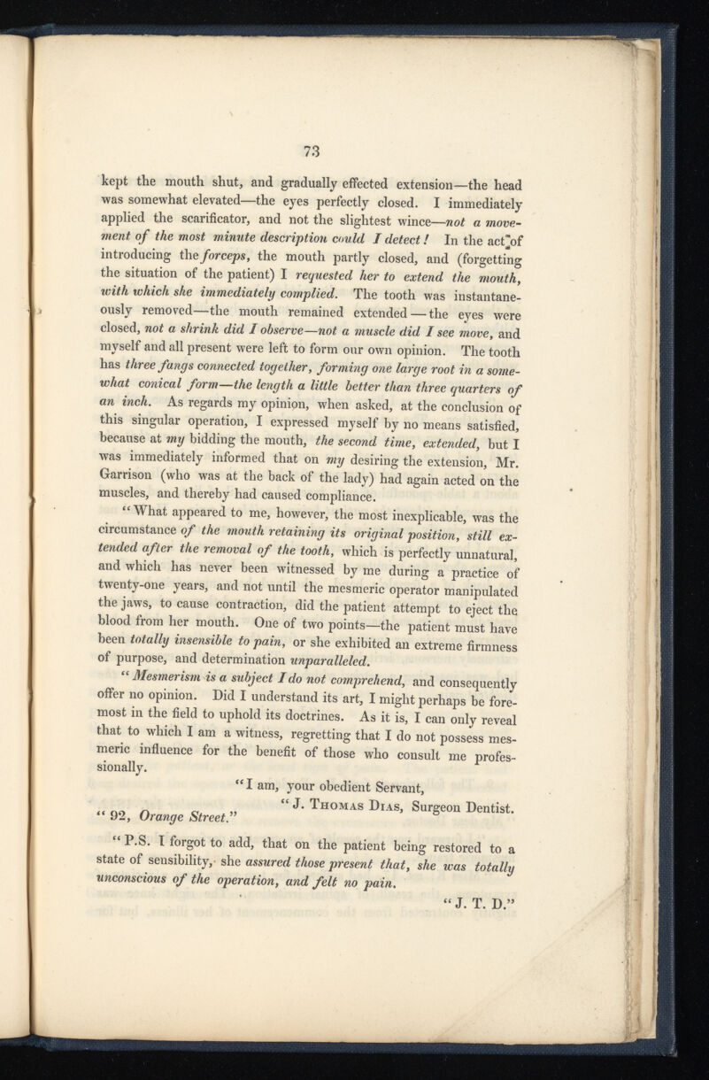 kept the mouth shut, and gradually effected extension—the head was somewhat elevated—the eyes perfectly closed. I immediately applied the scarificator, and not the slightest wince— not a move ment of the most minute description could I detect! In the act]of introducing the forceps , the mouth partly closed, and (forgetting the situation of the patient) I requested her to extend the mouth , with which she immediately complied. The tooth was instantane ously removed—the mouth remained extended — the eyes were closed, not a shrink did I observe—not a muscle did I see move , and myself and all present were left to form our own opinion. The tooth has three fangs connected together, forming one large root in a some what conical form—the length a little better than three quarters of an inch . As regards my opinipn, when asked, at the conclusion of this singular operation, I expressed myself by no means satisfied, because at my bidding the mouth, the second time, extended, but I was immediately informed that on my desiring the extension, Mr. Garrison (who was at the back of the lady) had again acted on the muscles, and thereby had caused compliance. “What appeared to me, however, the most inexplicable, was the circumstance of the mouth retaining its original position, still ex tended after the removal of the tooth, which is perfectly unnatural, and which has never been witnessed by me during a practice of twenty-one years, and not until the mesmeric operator manipulated the jaws, to cause contraction, did the patient attempt to eject the blood from her mouth. One of two points—the patient must have been totally insensible to pain, or she exhibited an extreme firmness of purpose, and determination unparalleled . “Mesmerism is a subject Ido not comprehend, and consequently offer no opinion. Did I understand its art, I might perhaps be fore most in the field to uphold its doctrines. As it is, I can only reveal that to which I am a witness, regretting that I do not possess mes meric influence for the benefit of those who consult me profes sionally. “ I am, your obedient Servant, “ J. Thomas Dias, Surgeon Dentist. “ 92, Orange Street “ P.S. I forgot to add, that on the patient being restored to a state of sensibility, she assured those present that , she was totally unconscious of the operation , and felt no pain . “ J. T. D.”