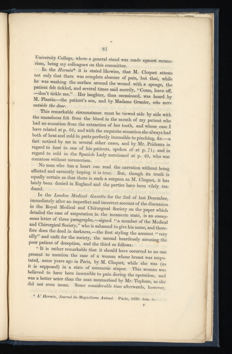 University College, where a general stand was made against mesme rism, being my colleagues on this committee. In the Hermès* it is stated likewise, that M. Cloquet attests not only that there was complete absence of pain, but that, while he was washing the surface around the wound with a sponge, the patient felt tickled, and several times said merrily, “Come, leave oif, —don’t tickle me.” Her laughter, thus occasioned, was heard by M. Plantin-—the patient’s son, and by Madame Granier, who were outside the door . This remarkable circumstance must be viewed side by side with the uneasiness felt from the blood in the mouth of my patient who had no sensation from the extraction of her tooth, and whose case I have related at p. 66; and with the exquisite sensation she always had both of heat and cold in parts perfectly insensible to pinching, &c.—a fact noticed by me in several other cases, and by Mr. Prideaux in regard to heat in one of his patients, spoken of at p. 71; and in regard to cold in the Spanish Lady mentioned at p. 49, who was comatose without mesmerism. No man who has a heart can read the narration without being affected and earnestly hoping it is true. But, though its truth is equally certain as that there is such a surgeon as M. Cloquet, it has lately been denied in England and the parties have been vilely tra duced. In the London Medical Gazette for the 2nd of last December, immediately after an imperfect and incorrect account of the discussion in the Royal Medical and Chirurgical Society on the paper which detailed the case of amputation in the mesmeric state, is an anony mous letter of three paragraphs,—signed “ a member of the Medical and Chirurgical Society,” who is ashamed to give his name, and there fore does the deed in darkness,—the first styling the account “very silly” and unfit for the society, the second heartlessly accusing the poor patient of deception, and the third as follows : “ It is rather remarkable that it should have occurred to no one present to mention the case of a woman whose breast was ampu tated, some years ago in Paris, by M. Cloquet, while she was (as it is supposed) in a state of mesmeric stupor. This woman was believed to have been insensible to pain during the operation; and was a better actor than the man mesmerised by Mr. Topham, as she did not even moan. Some considerable time afterwards, however, * L' Hermès , Journal du Magnétisme Animal, Paris, 1829. tom. iv. F