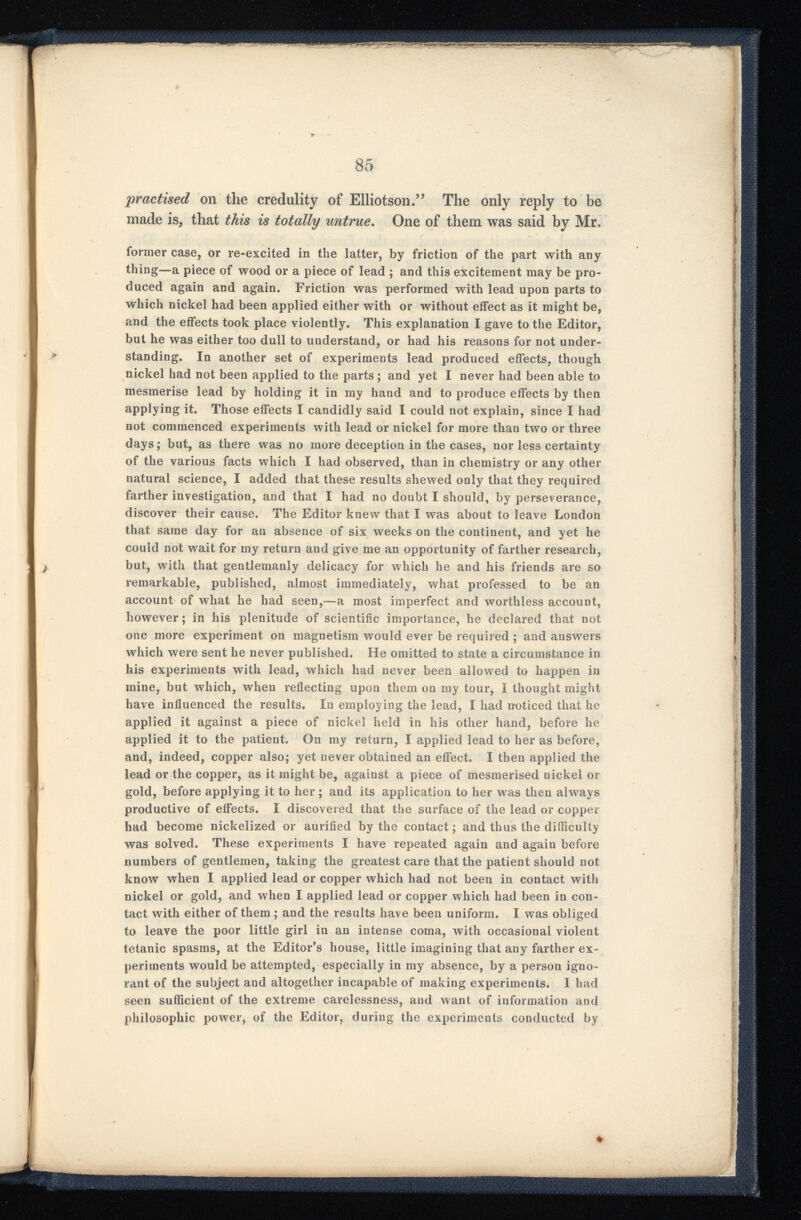 practised on the credulity of Elliotson.” The only reply to be made is, that this is totally untrue . One of them was said by Mr. former case, or re-excited in the latter, by friction of the part with any thing—a piece of wood or a piece of lead ; and this excitement may be pro duced again and again. Friction was performed with lead upon parts to which nickel had been applied either with or without effect as it might be, and the effects took place violently. This explanation I gave to the Editor, but he was either too dull to understand, or had his reasons for not under standing. In another set of experiments lead produced effects, though nickel had not been applied to the parts ; and yet I never had been able to mesmerise lead by holding it in my hand and to produce effects by then applying it. Those effects I candidly said I could not explain, since I had not commenced experiments with lead or nickel for more than two or three days; but, as there was no more deception in the cases, nor less certainty of the various facts which I had observed, than in chemistry or any other natural science, I added that these results shewed only that they required farther investigation, and that I had no doubt I should, by perseverance, discover their cause. The Editor knew that I was about to leave London that same day for an absence of six weeks on the continent, and yet he could not wait for my return and give me an opportunity of farther research, but, with that gentlemanly delicacy for which he and his friends are so remarkable, published, almost immediately, what professed to be an account of what he had seen,—a most imperfect and worthless account, however; in his plenitude of scientific importance, he declared that not one more experiment on magnetism would ever be required ; and answers which were sent he never published. He omitted to state a circumstance in his experiments with lead, which had never been allowed to happen in mine, but which, when reflecting upon them on my tour, I thought might have influenced the results. In employing the lead, I had noticed that he applied it against a piece of nickel held in his other hand, before he applied it to the patient. On my return, I applied lead to her as before, and, indeed, copper also; yet never obtained an effect. I then applied the lead or the copper, as it might be, against a piece of mesmerised nickel or gold, before applying it to her; and its application to her was then always productive of effects. I discovered that the surface of the lead or copper had become nickelized or aurified by the contact; and thus the difficulty was solved. These experiments I have repeated again and again before numbers of gentlemen, taking the greatest care that the patient should not know when I applied lead or copper which had not been in contact with nickel or gold, and when I applied lead or copper which had been in con tact with either of them ; and the results have been uniform. I was obliged to leave the poor little girl in an intense coma, with occasional violent tetanic spasms, at the Editor’s house, little imagining that any farther ex periments would be attempted, especially in my absence, by a person igno rant of the subject and altogether incapable of making experiments. I had seen sufficient of the extreme carelessness, and want of information and philosophic power, of the Editor, during the experiments conducted by «►