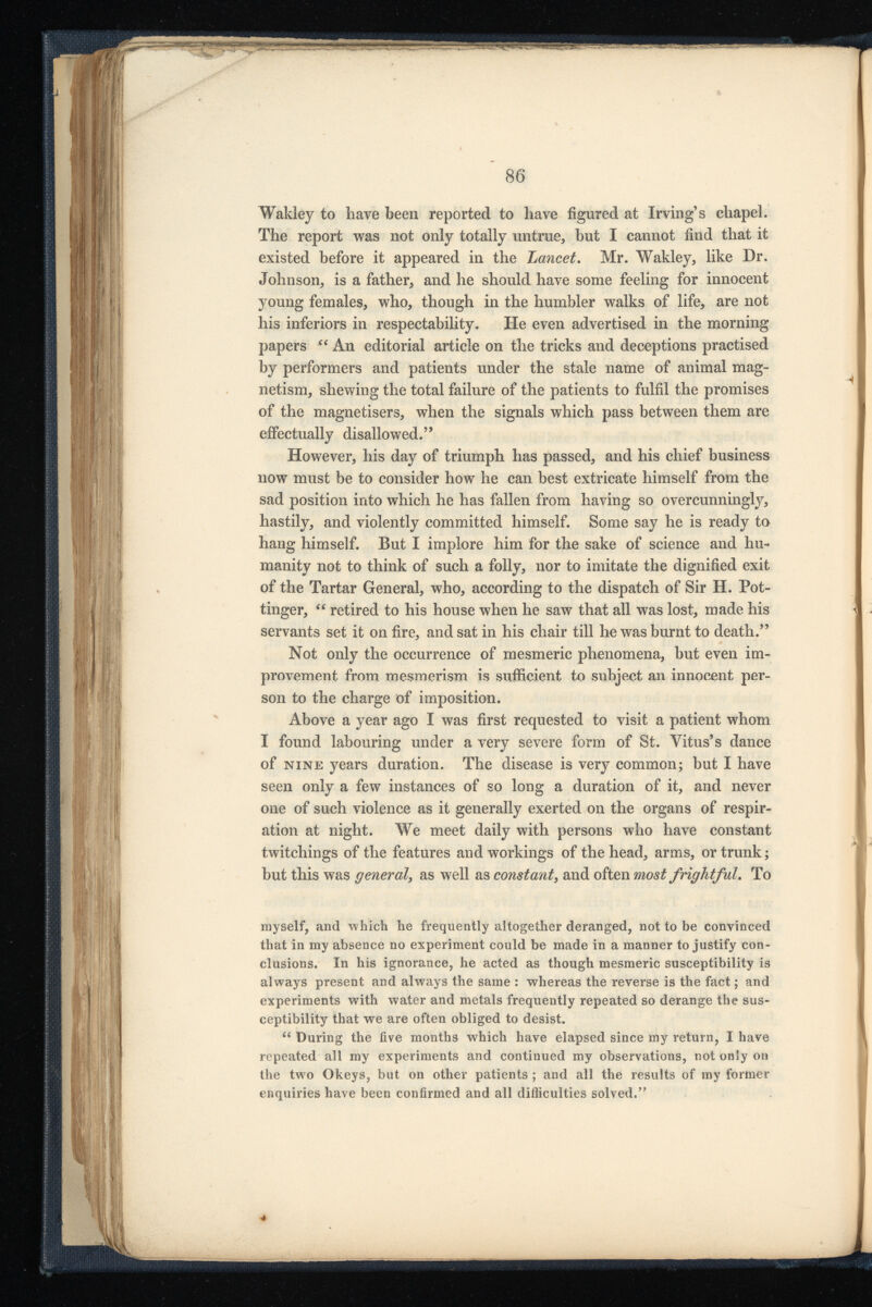 Wakley to have been reported to have figured at Irving’s chapel. The report was not only totally untrue, but I cannot find that it existed before it appeared in the Lancet . Mr. Wakley, like Dr. Johnson, is a father, and he should have some feeling for innocent young females, who, though in the humbler walks of life, are not his inferiors in respectability. He even advertised in the morning papers “ An editorial article on the tricks and deceptions practised by performers and patients under the stale name of animal mag netism, shewing the total failure of the patients to fulfil the promises of the magnetisers, when the signals which pass between them are effectually disallowed.” However, his day of triumph has passed, and his chief business now must be to consider how he can best extricate himself from the sad position into which he has fallen from having so overcunningly, hastily, and violently committed himself. Some say he is ready to hang himself. But I implore him for the sake of science and hu manity not to think of such a folly, nor to imitate the dignified exit of the Tartar General, who, according to the dispatch of Sir H. Pot- tinger, “ retired to his house when he saw that all was lost, made his servants set it on fire, and sat in his chair till he was burnt to death.” Not only the occurrence of mesmeric phenomena, but even im provement from mesmerism is sufficient to subject an innocent per son to the charge of imposition. Above a year ago I was first requested to visit a patient whom I found labouring under a very severe form of St. Vitus’s dance of nine years duration. The disease is very common; but I have seen only a few instances of so long a duration of it, and never one of such violence as it generally exerted on the organs of respir ation at night. We meet daily with persons who have constant twitchings of the features and workings of the head, arms, or trunk; but this was general , as well as constant , and often most frightful . To myself, and which he frequently altogether deranged, not to be convinced that in my absence no experiment could be made in a manner to justify con clusions. In his ignorance, he acted as though mesmeric susceptibility is always present and always the same : whereas the reverse is the fact; and experiments with water and metals frequently repeated so derange the sus ceptibility that we are often obliged to desist. u During the five months which have elapsed since my return, I have repeated all my experiments and continued my observations, not only on the two Okeys, but on other patients ; and all the results of my former enquiries have been confirmed and all difticuities solved.”