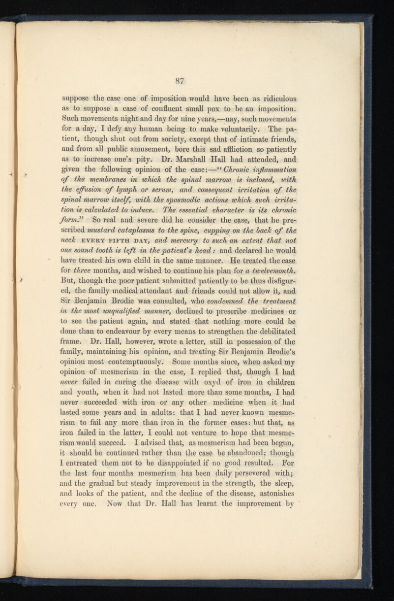 suppose the case one of imposition would have been as ridiculous as to suppose a case of confluent small pox to be an imposition. Such movements night and day for nine years,—nay, such movements for a day, I defy any human being to make voluntarily. The pa tient, though shut out from society, except that of intimate friends, and from all public amusement, bore this sad affliction so patiently as to increase one’s pity. Dr. Marshall Hall had attended, and given the following opinion of the case:—“ Chronic inflammation of the membranes in which the spinal marrow is inclosed , with the effusion of lymph or serum , and consequent irritation of the spinal marrow itself with the spasmodic actions which such irrita tion is calculated to induce . The essential character is its chronic form” So real and severe did he consider the case, that he pre scribed mustard cataplasms to the spine , cupping on the back of the neck every fifth day, and mercury to such an extent that not one sound tooth is left in the patient's head : and declared he would have treated his own child in the same manner. He treated the case for three months, and wished to continue his plan for a twelvemonth . Eut, though the poor patient submitted patiently to be thus disfigur ed, the family medical attendant and friends could not allow it, and Sir Benjamin Brodie was consulted, who condemned the treatment in the most unqualified manner , declined to prescribe medicines or to see the patient again, and stated that nothing more could be done than to endeavour by every means to strengthen the debilitated frame. Dr. Hall, however, wrote a letter, still in possession of the family, maintaining his opinion, and treating Sir Benjamin Brodie’s opinion most contemptuously. Some months since, when asked my opinion of mesmerism in the case, I replied that, though I had never failed in curing the disease with oxyd of iron in children and youth, when it had not lasted more than some months, I had never succeeded with iron or any other medicine when it had lasted some years and in adults: that I had never known mesme rism to fail any more than iron in the former cases: but that, as iron failed in the latter, I could not venture to hope that mesme rism would succeed. I advised that, as mesmerism had been begun, it should be continued rather than the case be abandoned; though I entreated them not to be disappointed if no good resulted. For the last four months mesmerism has been daily persevered with; and the gradual but steady improvement in the strength, the sleep, and looks of the patient, and the decline of the disease, astonishes every one. Now that Dr. Hall has learnt the improvement by