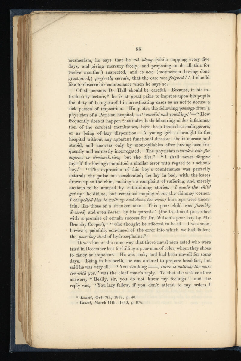 mesmerism, he says that he all along (while cupping every five days, and giving mercury freely, and proposing to do all this for twelve months!) suspected, and is now (mesmerism having done great good,) perfectly certain , that the case was feigned ! ! I should like to observe his countenance when he says so. Of all persons Dr. Hall should be careful. Because, in his in troductory lecture,* he is at great pains to impress upon his pupils the duty of being careful in investigating cases so as not to accuse a sick person of imposition. lie quotes the following passage from a physician of a Parisian hospital, as Cf candid and touching .”—“ How frequently does it happen that individuals labouring under inflamma tion of the cerebral membranes, have been treated as malingerers, or as being of lazy disposition. A young girl is brought to the hospital without any apparent functional disease: she is morose and stupid, and answers only by monosyllables after having been fre quently and earnestly interrogated. The physician mistakes this for caprice or dissimulation , but she dies” “I shall never forgive myself for having committed a similar error with regard to a school boy .” “ The expression of this boy’s countenance was perfectly natural; the pulse not accelerated; he lay in bed, with the knees drawn up to the chin, making no complaint of suffering, and merely anxious to be amused by entertaining stories. I made the child get up: he did so, but remained moping about the chimney corner. I compelled him to walk up and down the room; his steps were uncer tain, like those of a drunken man. This poor child was forcibly dressed , and even beaten by his parents” (the treatment prescribed with a promise of certain success for Dr. Wilson’s poor boy by Mr. Bransby Cooper),f “ who thought he affected to be ill. I was soon, however, painfully convinced of the error into which we had fallen; the poor boy died of hydrocephalus.” It was but in the same way that those naval men acted who were tried in December last for killing a poor man of color, whom they chose to fancy an impostor. He was cook, and had been unwell for some days. Being in his berth, he was ordered to prepare breakfast, but said he was very ill. “ You skulking , there is nothing the mat ter with you,” was the chief mate’s reply. To that the sick creature answers, “Really, sir, you do not know my feelings:” and the reply was, “ You lazy fellow, if you don’t attend to my orders I * Lancet , Oct. 7th, 1837, p. 40. t Lancet , March 11th, 1843, p. 876.