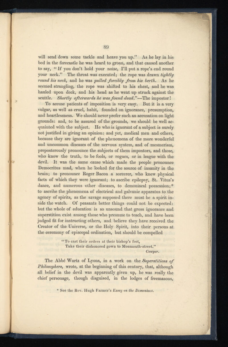 will send down some tackle and heave you up. 5 ’ As he lay in his bed in the forecastle he was heard to groan, and that caused another to say, €C If you don’t hold your noise, I’ll put a rope’s end round your neck.” The threat was executed; the rope was drawn tightly round his neck , and he was gulled forcibly from his berth . As he seemed strangling, the rope was shifted to his chest, and he was hauled upon deck, and his head as he went up struck against the scuttle. Shortly afterwards he was found dead” —The impostor! To accuse patients of imposition is very easy. But it is a very vulgar, as well as cruel, habit, founded on ignorance, presumption, and heartlessness. We should never prefer such an accusation on light grounds: and, to be assured of the grounds, we should be well ac quainted with the subject. He who is ignorant of a subject is surely not justified in giving an opinion: and yet, medical men and others, because they are ignorant of the phenomena of the more wonderful and uncommon diseases of the nervous system, and of mesmerism, preposterously pronounce the subjects of them impostors, and those, who know the truth, to be fools, or rogues, or in league with the devil. It was the same cause which made the people pronounce Democritus mad, when he looked for the source of insanity in the brain; to pronounce Roger Bacon a sorcerer, who knew physical facts of which they were ignorant; to ascribe epilepsy, St. Yitus’s dance, and numerous other diseases, to demoniacal possession;* to ascribe the phenomena of electrical and galvanic apparatus to the agency of spirits, as the savage supposed there must be a spirit in side the watch. Of peasants better things could not be expected: but the whole of education is so unsound that gross ignorance and superstition exist among those who presume to teach, and have been judged fit for instructing others, and believe they have received the Creator of the Universe, or the Holy Spirit, into their persons at the ceremony of episcopal ordination, but should be compelled “ To cast their orders at their bishop’s feet, Take their dishonored gown to Monmouth-street.” Cowper . The Abbe Wurtz of Lyons, in a work on the Superstitions of Philosophers , wrote, at the beginning of this century, that, although all belief in the devil was apparently given up, he was really the chief personage, though disguised, in the lodges of freemasons, See the Rev. Hugh Farmer’s Essay on the Demoniacs.