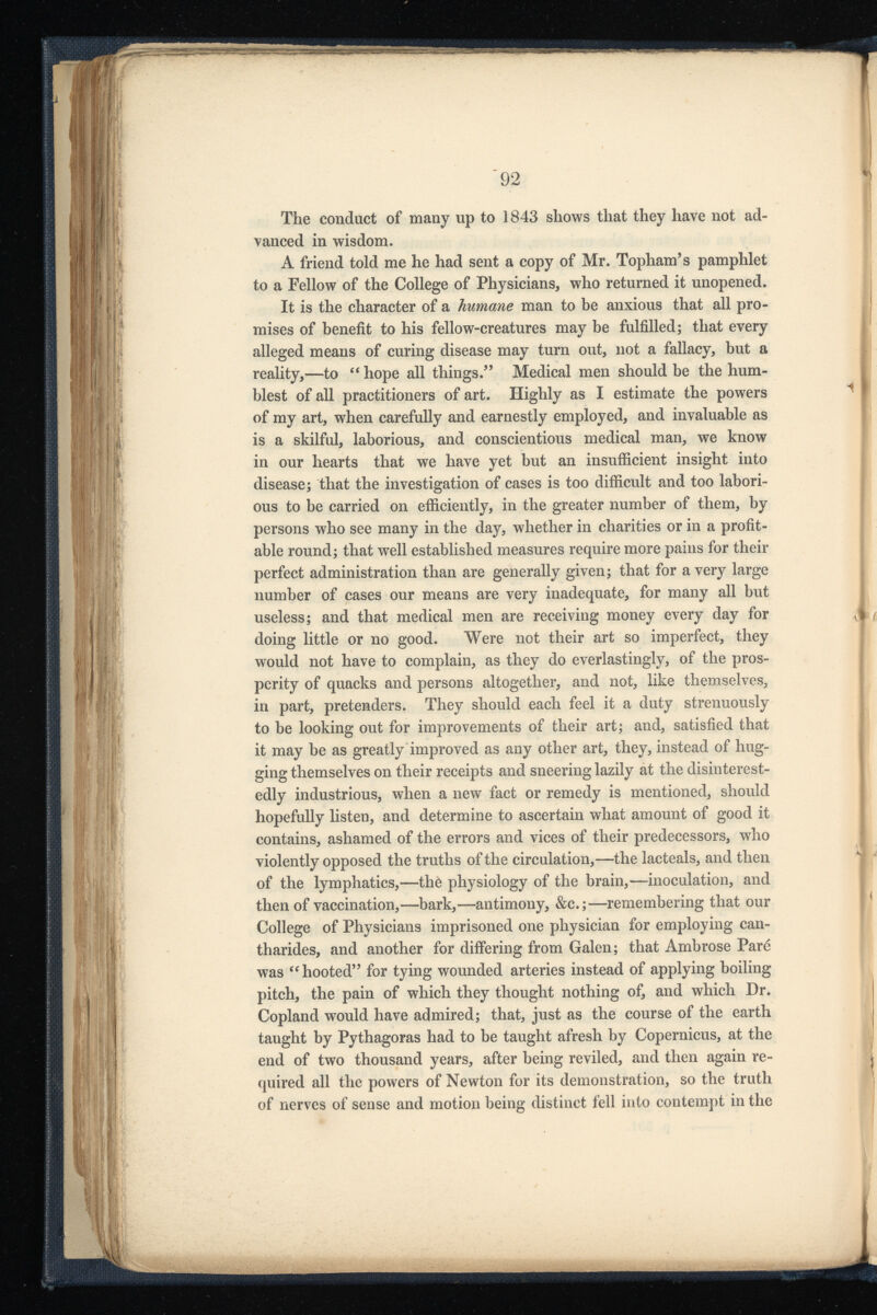 The conduct of many up to 1843 shows that they have not ad vanced in wisdom. A friend told me he had sent a copy of Mr. Topham’s pamphlet to a Fellow of the College of Physicians, who returned it unopened. It is the character of a humane man to be anxious that all pro mises of benefit to his fellow-creatures may be fulfilled; that every alleged means of curing disease may turn out, not a fallacy, but a reality,—to “hope all things.” Medical men should be the hum blest of all practitioners of art. Highly as I estimate the powers of my art, when carefully and earnestly employed, and invaluable as is a skilful, laborious, and conscientious medical man, we know in our hearts that we have yet but an insufficient insight into disease; that the investigation of cases is too difficult and too labori ous to be carried on efficiently, in the greater number of them, by persons who see many in the day, whether in charities or in a profit able round; that well established measures require more pains for their perfect administration than are generally given; that for a very large number of cases our means are very inadequate, for many all but useless; and that medical men are receiving money every day for doing little or no good. Were not their art so imperfect, they would not have to complain, as they do everlastingly, of the pros perity of quacks and persons altogether, and not, like themselves, in part, pretenders. They should each feel it a duty strenuously to be looking out for improvements of their art; and, satisfied that it may be as greatly improved as any other art, they, instead of hug ging themselves on their receipts and sneering lazily at the disinterest edly industrious, when a new fact or remedy is mentioned, should hopefully listen, and determine to ascertain what amount of good it contains, ashamed of the errors and vices of their predecessors, who violently opposed the truths of the circulation,—the lacteals, and then of the lymphatics,—the physiology of the brain,—inoculation, and then of vaccination,—bark,—antimony, &c.;—remembering that our College of Physicians imprisoned one physician for employing can tharides, and another for differing from Galen; that Ambrose Pare was “hooted” for tying wounded arteries instead of applying boiling pitch, the pain of which they thought nothing of, and which Dr. Copland would have admired; that, just as the course of the earth taught by Pythagoras had to be taught afresh by Copernicus, at the end of two thousand years, after being reviled, and then again re quired all the powers of Newton for its demonstration, so the truth of nerves of sense and motion being distinct fell into contempt in the