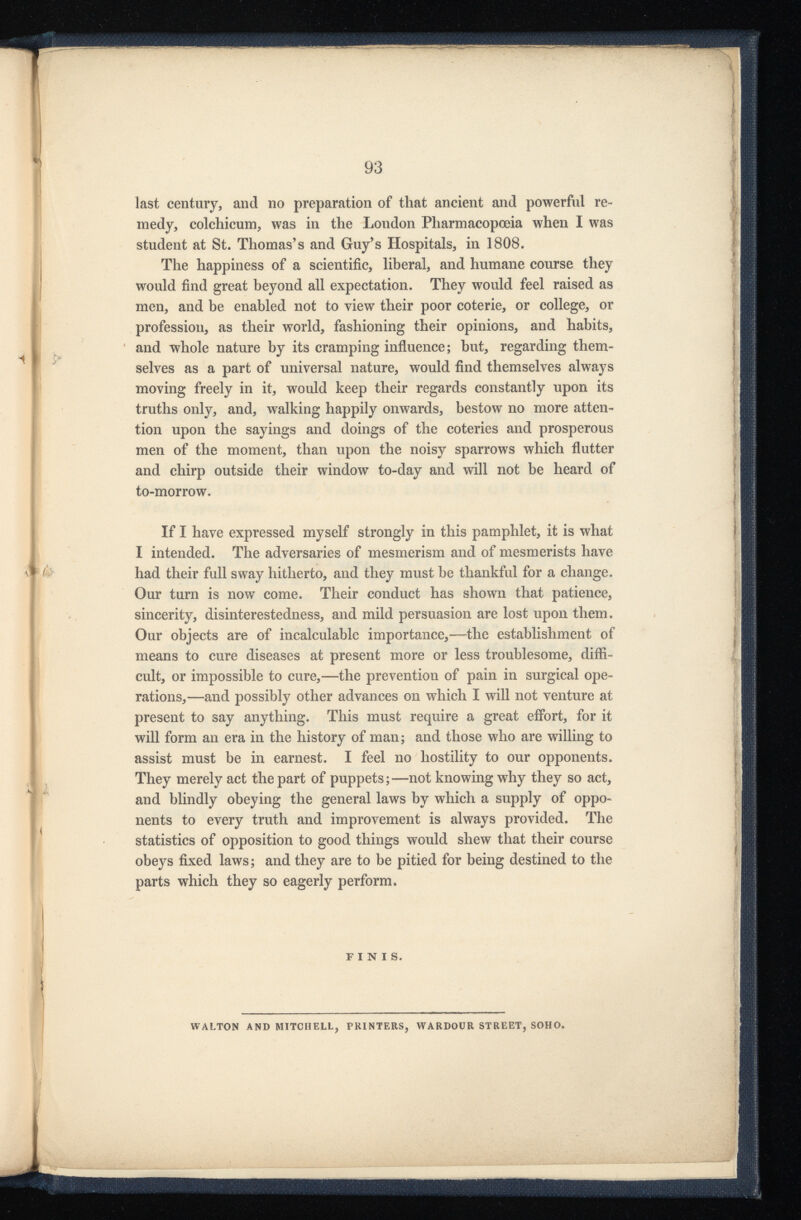 last century, and no preparation of that ancient and powerful re medy, colchicum, was in the London Pharmacopoeia when I was student at St. Thomas’s and Guy’s Hospitals, in 1808. The happiness of a scientific, liberal, and humane course they would find great beyond all expectation. They would feel raised as men, and be enabled not to view their poor coterie, or college, or profession, as their world, fashioning their opinions, and habits, and whole nature by its cramping influence; but, regarding them selves as a part of universal nature, would find themselves always moving freely in it, would keep their regards constantly upon its truths only, and, walking happily onwards, bestow no more atten tion upon the sayings and doings of the coteries and prosperous men of the moment, than upon the noisy sparrows which flutter and chirp outside their window to-day and will not be heard of to-morrow. If I have expressed myself strongly in this pamphlet, it is what I intended. The adversaries of mesmerism and of mesmerists have had their full sway hitherto, and they must be thankful for a change. Our turn is now come. Their conduct has shown that patience, sincerity, disinterestedness, and mild persuasion are lost upon them. Our objects are of incalculable importance,—the establishment of means to cure diseases at present more or less troublesome, diffi cult, or impossible to cure,—the prevention of pain in surgical ope rations,—and possibly other advances on which I will not venture at present to say anything. This must require a great effort, for it will form an era in the history of man; and those who are willing to assist must be in earnest. I feel no hostility to our opponents. They merely act the part of puppets;—not knowing why they so act, and blindly obeying the general laws by which a supply of oppo nents to every truth and improvement is always provided. The statistics of opposition to good things would shew that their course obeys fixed laws; and they are to be pitied for being destined to the parts which they so eagerly perform. FINIS. WALTON AND MITCHELL, PRINTERS, WARDOUR STREET, SOHO.