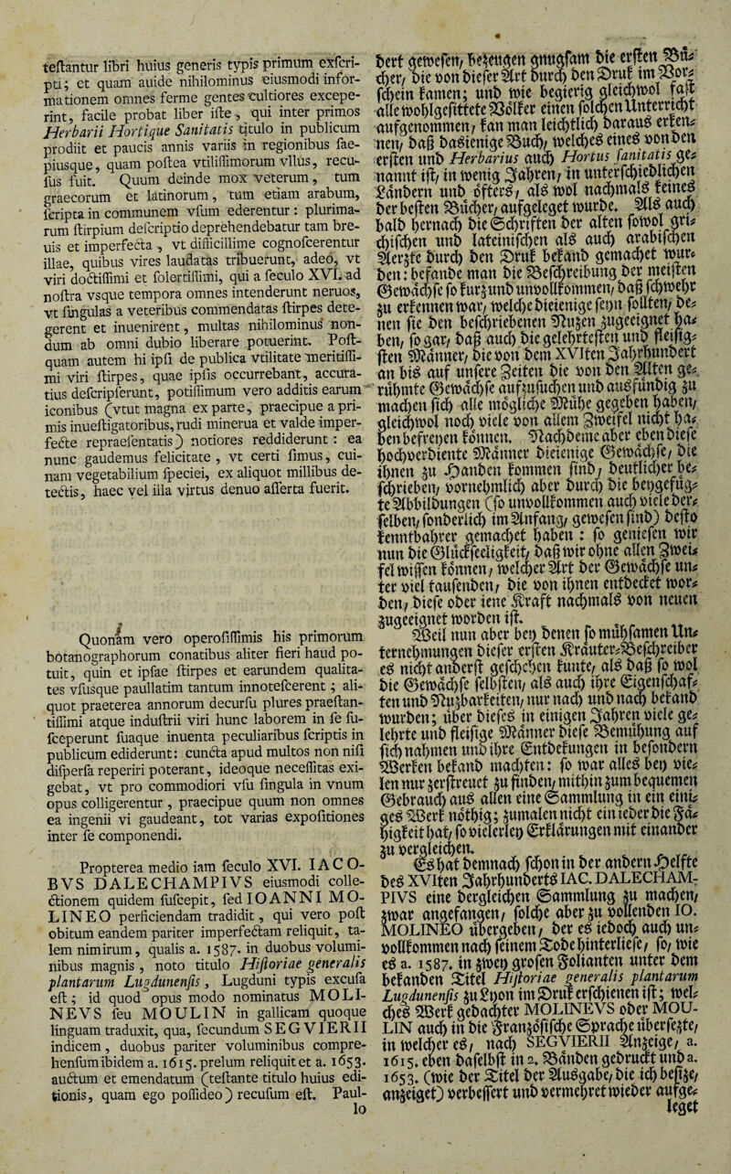 teRantur libri huius generis typis primum exfcri- pti; et quam auide nihilominus eiusmodi infor¬ mationem omnes ferme gentes'Cultiores excepe¬ rint, facile probat liber ifte, qui inter primos Herbarii Hortique Sanitatis titulo in publicum prodiit et paucis annis variis in regionibus fae- piusque, quam poftea vtililTimorum vllus, recu- fus fuit. Quum deinde mox veterum, tum graecorum et latinorum, tum etiam arabum, fcripta in communem vfum ederentur: plurima¬ rum ftirpium defcriptio depehendebatur tam bre- uis et imperfefta , vt difficillime cognofcerentur illae, quibus vires laudatas tribuerunt, adeo, vt viri dodtiffimi et folertiffimi, qui a feculo XVI. ad noftra vsque tempora omnes intenderunt neruos, vt fmgulas a veteribus commendatas ftirpes dete¬ gerent et inuenirent, multas nihilominus’ non¬ dum ab omni dubio liberare potuerint^ quam autem hi ipfi de publica vtilitate meritiffi- mi viri ftirpes, quae ipfis occurrebant, accura¬ tius defcripferunt, potiffimum vero additis earum iconibus (vtut magna exparte, praecipue a pri¬ mis inueftigatoribus, rudi minerua et valde imper- fede repraefentatis) notiores reddiderunt: ea nunc gaudemus felicitate , vt certi fimus, cui¬ nam vegetabilium fpeciei, ex aliquot millibus de¬ tectis , haec vel illa virtus denuo aflerta fuerit. Quonam vero operofiffimis his primorum botanographorum conatibus aliter fieri haud po¬ tuit, quin et ipfae ftirpes et earundem qualita¬ tes vfusque paullatim tantum innotefcerent; ali¬ quot praeterea annorum decurfu plures praeftan- tiffimi atque induftrii viri hunc laborem in fe fu- fceperunt fuaque inuenta peculiaribus fcriptis in publicum ediderunt: cunCla apud multos non nifi dilperfareperiri poterant, ideoque neceffitas exi¬ gebat , vt pro commodiori vfu fingula in vnum opus colligerentur , praecipue quum non omnes ea ingenii vi gaudeant, tot varias expofitiones inter fe componendi. Propterea medio iam feculo XVI. lAC O- BVS DALECHAMPIVS eiusmodi colle- dtionem quidem fufcepit, fed lOANNI MO- LINEO perficiendam tradidit, qui vero poft obitum eandem pariter imperfeClam reliquit, ta¬ lem nimirum, qualis a. 1587* in duobus volumi¬ nibus magnis, noto titulo Hifloriae generalis plantarum Lugdunenfis, Lugduni typis excufa eft; id quod opus modo nominatus MOLI- NEVS feu MOULIN in gallicam quoque linguam traduxit, qua, fecundum SEGVIERII indicem, duobus pariter voluminibus compre- henfum ibidem a. 1615. prelum reliquit et a. 165 3* auClum et emendatum (^teftante titulo huius edi¬ tionis, quam ego poffideo ) recufum eft, Paul¬ lo iictt «cwefcrt, Be^ettgctt crflen^tu ,^er; t)ic »on&tcferStct 5ut| tm33^ fd&etn famen; unt> mte beqteng qletwol alIetDo^)lfieftttcte33ol!ec einen folgen Untemd^t aufaenommen? fan ntan letd)tltd^ barau^ nun^ mrif bng ba^tentqe^Bu^)/ n^el^e^ etnefJ>oni)en eeften unt> Herbarius aud& Hortus JanitaUsßU nannt in mentq in unterf6iel)Jt^en Pdnbern unb dftee^/ al^tnoi nad&mal^ |eme| ber bejten S^nd^er/ aufgeleqet würbe, au9 halb bcrna^ bie ©d&riften ber alten fowol jrt# thtfc^en unb lateinifdben al^ aud^ arabifcqrn burdb ben ^rn! be!anb gemacbet wn ben: befanbe man bie ^efdbreibunq ber metlren ©ewdcbfe fo fur^nnb unbollrommen/ ban fcqwepr iu ernennen n)ar/welcl)ebieienifiefet)n fouten/ be^ nen fte ben befdbriebenen ^ftn^en ^uqeeipet ha^ ben/ fosar/ bag and) bie qelebrtejten unb peiftg^ ften ?9^dnner/ bieuon bem xvifen 3al)rbunbert an bi^ auf unfere geiten bie r>on ben ^Iten ge=s. rühmte 0ewdd&fe aufi^ufud&enunbau^funbtq $u mad)en ftcb alle mdglij^e !&luhe gegeben §^b^/ qlei(^wol noc& uiele r>on allem gwetfel mcht foibefrepentdnnen, Dla^beme aber ebenbftie S}^dnner bieieniqe 0en)ad)fe/ bie ihnen §u ^anben fommen finb/ beutlia)er be^ fdbriebeu/ pornehmlid) aber burd) bie bepgefug^ te^bbilbunqen Cfo unuollfommen auch pielebeiv felbeu/fonberiidh im Einfang/ gewefenfinb) bejto lenntbahrer qemad)et haben: fo geniefen wir nun bie 0lucf)eeliqteit/ bag wir ohne allen gweL fei wiffen f dunen/ welcher 5lrt ber 0ewachfe uil ter oiel taufenbeu/ bie oon ihnen entbedet wor# beit/ biefe ober iene d^raft nadhmal^ bon neuen pqeeianet worben ijt. ^ -r -it #eil nun aber bei) benen fo muhfamen Um ternebmungen biefer erjten ^rauter^^efchreiber e^ ni^tanDerft gefchchen tunte/ al^ bag fo wol bie 0ewd(bfr felbfteu/ aU aud& i^re ©genfchaf? ten unb ^u^barfeiteu/nur nach unbna^ befanb würben; ilber biefeO in einigen fahren oiele ge^ lehrte unb geiftge ^D^dnner biefe föemuhung auf fid) nahmen unb ihre 0ntbetungen in befonbern Werten betäub mad)ten: fo war alleO ben oie^ len nur ^erftreuet ^u ftnben/ mithin ^um bequemen 0ebraud) au^ allen eine ©ammlung in ein einL ge^ ^ert ndthig; pmalen nicht einieberbiegd^ higteit hgt/ fooieierlen Srtldrungenmit einanber ^^^hat bemnadh fchonin ber anbern Reifte be^ xviten 3ahrhunbert^ lAC, dalecham, PIVS eine bergleichen 0ammlung ^u machen/ jwar angefangen/ folche aberjubollenbenio. MOLINEO ubergeben/ ber ef iebo^ auch um ooUtommen nach feinem Sobehinterliefe/ fo/ wie e^ a. 1587, in §wen grofen golianten unter bem betäuben 5^itel Hijhriae generalis plantarum Lugdunenfis iuPi)on imS)ruterfchieneni|t; mh <heo ^ert gebad)ter MOLINEVS ober MOU- LIN auch in bie Sran^oTifche ©pracheuberfe^te/ inwelÄere^/ na^ SEGVIERII ^n^eige/a. 1615, tkn bafelbjt in 2, ?8dnben gebructt unba. 1653, (wie ber 5titel ber 5lu0gabe/bie ichbeme/ an^eigeO oerbejfert unb oermehret wieber aufge^