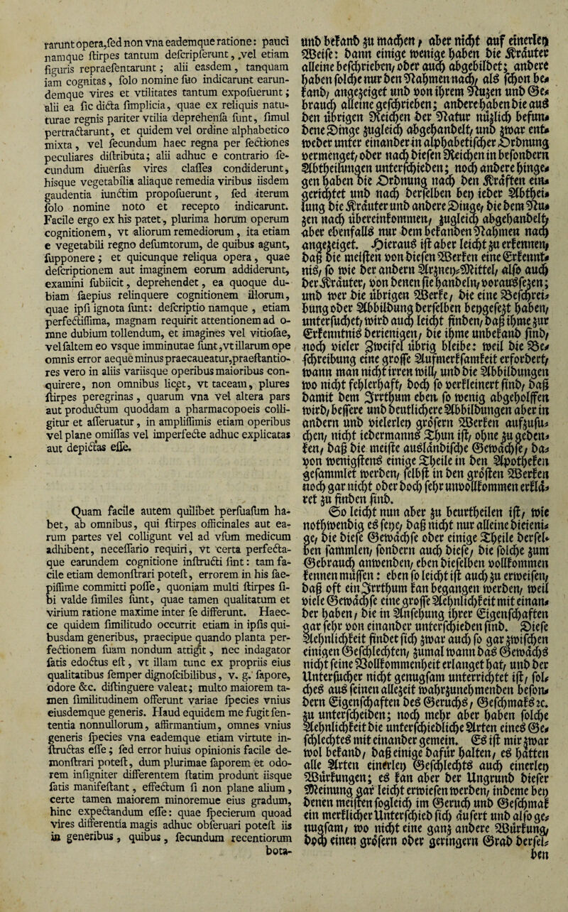 famnt opera,fed non vna eademque ratione: panc5 namque ftirpes tantum defcripferunt, ,vel etiam figuris repraefentarimt; alii easdem, tanquam iam cognitas, folo nomine fuo indicarunt earun- demque vires et vtilitates tantum expofuerunt; alii ea fic di^ta fimplicia, quae ex reliquis natu- turae regnis pariter vtilia deprehenla funt, fimul pertradlarunt, et quidem vel ordine alphabetico mixta, vel fecundum haec regna per leclrones pecubares diftributa; alii adhuc e contrario fe¬ cundum diuerfas vires clalfes condiderunt, hisque vegetabilia ahaque remedia viribus iisdem gaudentia iun^lim propofuerunt, fed iterum folo nomine noto et recepto indicarunt. Facile ergo ex his patet, plurima horum operum cognitionem, vt aliorum remediorum, ita etiam e vegetabili regno defumtorum, de quibus agunt, fupponere; et quicunque reliqua opera, quae defcriptionem aut imaginem eorum addiderunt, examini fubiicit, deprehendet, ea quoque du¬ biam faepius relinquere cognitionem illorum, quae ipfi ignota llint: defcriptio namque , etiam perfediffima, magnam requirit attentionem ad o- mne dubium tollendum, et imagines vel vitiofae, velfaltem eo vsque imminutae funt ,vt illarum ope omnis error aeque minus praecaueatur,praeftantio- res vero in aliis variisque operibus maioribus con¬ quirere, non omnibus licpt, vt taceam, plures llirpes peregrinas, quarum vna vel altera pars aut produftum quoddam a pharmacopoeis colli¬ gitur et afleruatur, in amplilfimis etiam operibus vel plane omiflas vel imperfedle adhuc explicatas aut depidl'as elfe. Quam facile autem quilibet perfuafum ha¬ bet, ab omnibus, qui ftirpes ofRcinales aut ea¬ rum partes vel colligunt vel ad vfum medicum adhibent, neceffario requiri, vt certa perfeda- que earundem cognitione inftrudli fint: tam fa¬ cile etiam demonftrari poteft, errorem in his fae- piffime committi poffe, quoniam multi ftirpes fi- bi valde fimiles funt, quae tamen qualitatum et virium ratione maxime inter fe differunt. Haec- ce quidem fimilitudo occurrit etiam in ipfis qui¬ busdam generibus, praecipue quando planta per- fedionem fuam nondum attigit, nec indagator fatis edo6lus eft, vt illam tunc ex propriis eius qualitatibus femper dignofcibilibus, v, g,’ fapore, 'odore &c. diftinguere valeat; multo maiorem ta¬ men fimilitudinem offerunt variae fpecies vnius eiusdemque generis. Haud equidem me fugit fen- tentia nomiullorum, affirmantium, omnes vnius generis fpecies vna eademque etiam virtute in- ftruftas effe; fed error huius opinionis facile de- xnonftrari poteft, dum plurimae faporem et odo¬ rem infigniter differentem ftatim produnt iisque fatis manifeftant, effedum fi non plane alium, certe tamen maiorem minoremue eius gradum, hinc expedandum effe : quae ipecierura quoad vires differentia magis adhuc obferuari poteft iis in generibus, quibus, fecundum recentiorum bota- ttttb htUnf> p mad^en f aUt ntc^t auf elnerlegi 50ßetfe: bann emtgc tnentge haben i>k ^dutei: alleine befchriekn/ nbee audh ob^ebilbet; anbeee habenfi>lchenurben^ahmentta(fe al^ f(^onbeii tanhf angejeiget unb uoniheem ^u^en unb brauch auetnegefd^rieben; auberehabenbieauö ben übrigen iKei^en ber ^atur nü|lich befun# bene Swinge §uglei^ abgebanbelt/unb mav ent» tneber unter einanber in alphabetifcher Orbnung vermenget/ ober nach biefen fHeicheninbcfonberii ^tbth^thtngen unterjchtoben; noch anbere hinge» gen haben bie Orbnung nach ben graften etn» gerietet unb nadh berfelben beo teber Slbthei» iung bie trauter unb anbere ^inge/ biebem^u# $en nach übereinfommen/ luglei^ obgehanbelfo <iber ebenfalls nur bembetanben^Rahmen nach angeteiget ifl aber leicht $u erfenneni bag bie meiften oon biefen 2Derten eine€r!ennt» ni^/jo toie ber anbern 5trjnei>?S)Jittel/ alfo audh ber^rauter/ oon bencn fte hanbeln? oorau'^fejen; unb toer bie übrigen j bie eine ^efchrcü bungober 5tbbilbung berfelben beogefejt haben/ unterfudhet/toirbau^ leicht ftnben/baüihme^ur ^rfenntni^berienigen/ bie ihme unbefanb |tnb/ nodh oieler gtoeifel übrig bleibe: toeil bie S3e» fdhreibung eine groffe ^ufmerffamfeit erforbert/ toann man nichtirren toilh unb bie ^bbilbungen ioo ni(ht fehlerhaft/ hoch fo oerfleincrt ftnb/ bag bamit bem Srrthum eben, fo menig abgeholjfen toirby belfere unbbeutlichere^lbbilbungen aber in anbern unb oielerlen grdfern ^Berten auftufu^ chen/ nicht iebermanno 5thnn ig/ ohne jugebcn^ leny baf bie meige auölanbif(he ©etoa^fe; ba^» ^on toeniggen^ einige ^theile in ben 5lpothe!en gefammlet toerben/ jelbg in ben grdgen Werfen «och gar nicht ober bo^ fehr unoodtommen erÖa> ret $u gttben gnb. 00 leidht nun aber beurtheilen tg/ tote nothtoenbig e^ bag nicht nur alleine bieieni^ gc/ bie biefe ©etoachfe ober einige 5theUe berfel«- ben fammleu/ fonbern auch biefe/ bie folche jum 0ebraudh^ anmeubeu/ ebenbiefelben oollfommen f ennen mügen: eben fo leicht ig auch ^u ertoeifert/ bag oft ein^ft^thum tan begangen toerben/ toeil oiele ©etoachfe eine grojfe Slehnlichf eit mit einan» ber haben/ bk in 5lnfehung ihrer €igenf(haften tar fehr oon einanber unterfchieben ftnb. S)iefe lehnli«^teit gnbetgeh $toar auch fo gar^mifchen einigen ©efchlechteu/ §umal toann ba^ 0etoach^ nidht feine fÖolltommenheit erlanget hat/ unb ber Unterjucher nicht genugfam unterrigtet ig/ fol^ che^ au^ feinen allezeit toahriunehmenben befon» bern €igenfchaften be^ 0eruch^/ 0efchmat^:c, §u unterfcheiben; noch mehr aber haben folche Slehnlichteitbie unterfchieblicheSlrten eine^0e^ fdhlechte^ mit einanber gemein, & ig mir jtoar tool betäub/ bag einige bafür halten/ e^ hatten alle Slrten einerlei 0efchlecht^ auch einerleo ^IBürtungen; tan aber ber Ungrunb biefer Meinung gar leidht ertoiefeutoerbeu/ inbeme bet) beneu meijrenfogleich im 0eruch unb 0efchmal ein mertlicherUnterfchiebgcl) aufert unb alfo ge# «ugfam/ too nicht eine gan$ anbere ^ürtung/ bo% einen grdfern ober geringem 0rab berfei#