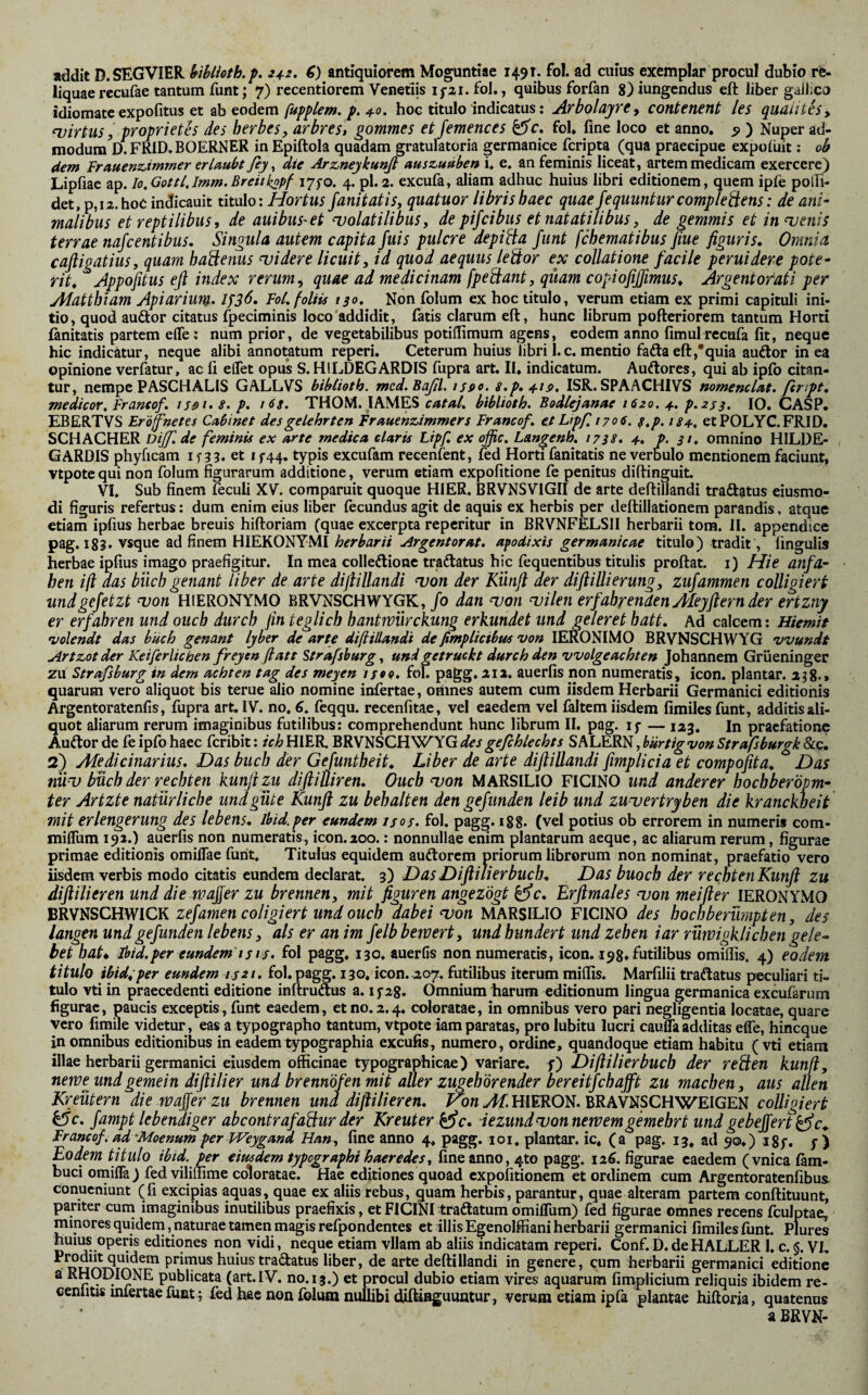 liquae rccufae tantum funt j 7) recentiorcm Venellis ifai. fol,, quibus forfan 8)iungendus eft über gailico idiomatc expofitus et fupplem, p. 4.0. hoc titulo indicatus: ArbolayrCj contenent les quaiitisy njirtus, proprietes des herbes, arbres, gommes et femences fol* fine loco et anno, 5» ) Nuper ad¬ modum D.FRID.BOERNER in Epiftola quadam gratulatoria germanice fcripta (qua praecipue expofiiit: ob dem Frauenzimmer erlaubt fiy ^ die Arz,nejkunß ausz,uuben i, e. an feminis liceat, artem medicam exercere) Lipfiae ap. lo^GottlJmm. Breitkspf 175-0. 4. pl. 2. excufa, aliam adhuc huius libri editionem, quem ipfe poifi- det, p,ia.hoc indicauit titulo: Hortus fanitatis, quatuor libris haec quae fequunturcomplegens: de ani¬ malibus et reptilibus, de auibus^et njolatilibus, de pifcibus et natatilibus, de gemmis et in uenis terrae nafcentibus. Singula autem capita fuis pulcre depiUa funt fchematibus fiue figuris. Omnia cafligatius, quam haäenus didere licuit, id quod aequus leäor ex collatione facile peruidere pote¬ rit, Appofitus efl index rerum, quae ad medicinam fpeäant, quam copiofißmus, Argentorati per Adatthiam Apiarium- FoL foliis tso. Non folum ex hoc titulo, verum etiam ex primi capituli ini¬ tio , quod auftor citatus (peciminis loco 'addidit, fatis clarum eft, hunc librum pofteriorem tantum Horti fanitatis partem effe: num prior, de vegetabilibus potiflimum agens, eodem anno fimulrecufa fit, neque hic indicätur, neque alibi annotatum reperi. Ceterum huius libri I. c. mentio fafta eft,'quia audtor in ea opinione verfatur, ac fi elTet opus S.HILDEGARDIS fupra art. II, indicatum. Auiftores, qui ab ipfb citan¬ tur, nempe PASCHALIS GALLVS bibCioth. mcd.Baßl. ijfio. s.p,4-tp. ISR. SPAACHIVS nomenclat. ferJpt, medicor, Franeof, issi-S-p- THOM. JAMES bihlioth. Bodlejanae 1620. 4., p.2s3. IO. CASP. EBERTVS Erofnetes Cabinet des gelehrten Frauenzimmers Francof. etLipf 1706. ^,p. 184-, etPOLYC.FRID, SCHACHER Dijf. de feminis ex arte medica claris Lipf, ex oßc, Langenh. 173s. 4-, h 31* omnino HILDE- GARDIS phyficam 1533, et 1 f44, typis excufam recenfent, fed Horti fanitatis ne verbulo mentionem faciunt, vtpote qui non folum figurarum additione, verum etiam expolitione fe penitus diftinguit. VI. Sub finem leculi XV. comparuit quoque HIER. BRVNSVIGII de arte deftillandi traftatus eiusmo- di figuris refertus: dum enim eius liber fecundus agit dc aquis ex herbis per deftillationem parandis, atque etiam ipfius herbae breuis hiftoriam (quae excerpta reperitur in BRVNFELSII herbarii tom. II. appendice pag, i8S* vsque ad finem HIERONYMI herbarii Argentorat. apodixis germanicae titulo) tradit, lingulis herbae ipfius imago praefigitur. In mea colleftionc tradtatus hic fequentibus titulis proftat. i) Hie anfa- hen iß aas büch genant liber de arte difiillandi njon der Künfl der diflillierung, zufammen colligiert und gefetzt ^on HIERONYMO BRVNSCHWYGK, /0 dan uon ‘vilen erfahrenden Aleyfiern der ertzny er erfahren undoueb durch fin teglich hantwiirckung erkundet und geleret batt. Ad calcem; Hiemit •volendt das buch genant lybtr de arte difiillandi deßmplicibus von lERONIMO BRVNSCHWYG vvundt Artzotder Keifer liehen freyen fiatt Strafsburg ^ und getruckt durch den vvolge achten Johannem Grüeninger zu Strafsburg in dem achten tag des meyen is$o. foK pagg. aia. auerfis non numeratis, icon, plantar. 2^8-» quarum vero aliquot bis terue alio nomine infertae, omnes autem cum iisdem Herbarii Germanici editionis Argentoratenfis, fupra art. IV. no, 6, feqqu. recenfitae, vel eaedem vel faltem iisdem fimilesfunt, additis ali¬ quot aliarum rerum imaginibus futilibus: comprehendunt hunc librum II. pag. if — laj. in praefatione Auftor de fe ipfo haec feribit: /V^HIER. WiW'^SQFFWXGdesgeßhlechts ßUrtigvonStrafsburgk8lc, 2)^ Afedicinarius. Das buch der Gefmtheit, Liber de arte difiillandi fimpHcia et compofita. Das nüv büch der rechten kunfizu difiilliren, Ouch njon MARSILIO FICINO und anderer hochberöpm- ter Artzte natürliche und güte Kunfi zu behalten den gefunden leib und zuuertryben die kranckoeit mit erlengerung des lebens, Ihid.per eundem isoj- fol. pagg. igg. (vel potius ob errorem in numeris com- miflum 192.) auerfis non numeratis, icon.200.: nonnullae enim plantarum aeque, ac aliarum rerum, figurae primae editionis omiffae furit. Titulus equidem auftorem priorum librorum non nominat, praefatio vero iisdem verbis modo citatis eundem declarat. 3) Das Difiilierbuch^ Das buoch der rechten Kunfi zu difiilieren und die wafier zu brennen, mit figuren angezögt ^c. Erfimales qjon meifler lERONYMO zefamen coligiert und ouch dabei won MARSILIO FICINO des hochberümpten, des langen und gefunden lebens, als er an im felb bewert, und hundert und zehen iar rüwigklichen gele^ bet hat* ihid.per eundem'isi^. fol pagg, 130. auerfis non numeratis, icon. 198, futilibus omiflis, 4) eodem titulo ibid;per eundem 1521, fol. pagg. 130, icon. 207. futilibus iterum miflis. Marfilii traflatus peculiari ti¬ tulo vti in praecedenti editione inftruaus a. i f28. Omnium harum editionum lingua germanica excufarum figurae, paucis exceptis , funt eaedem, et no. 2.4* coloratae, in omnibus vero pari negligentia locatae, quare vero fimile videtur, eas a typographo tantum, vtpote iam paratas, pro lubitu lucri cauflaadditas effe, hineque in omnibus editionibus in eadem typographia excufis, numero, ordine, quandoque etiam habitu (vti etiam illae herbarii germanici eiusdem officinae typographicae) variare, f) Diflilierbuch der redsen kunfi, newe und gemein difiilier und brennöfen mit aller zugehörender bereitfchafft zu machen, aus allen Kreütern die wafier zu brennen und difiilieren, ^ HIERON. BRAVNSCHWEIGEN colligiert k5c, fampt lebendiger abcontrafaüur der Kreuter kfic, iezund^onnewemgemehrt und gebejfert ^c,. Francof. ad'Moenum per Weygand Han, fine anno 4. pagg. 101. plantar, ic. (a pag. 13. ad 90,) igf. f) Eodem titulo ibid. per eiusdem typographi haeredes, fine anno, 410 pagg. 116. figurae caedem (vnica fam- buci omifla) fed viliffime coloratae. Hae editiones quoad expolitionem et ordinem cum Argentoratenfibus conucniunt (fi excipias aquas, quae ex aliis rebus, quam herbis, parantur, quae alteram partem conftituunt, pariter cuni imaginibus inutilibus praefixis, et FICINI traftatum omifliim) fed figurae omnes recens fculptae, minores quideni, naturae tamen magis refpondentes et illis Egenolffiani herbarii germanici fimiles funt. pfures huius operis editiones nori vidi, neque etiam vllam ab aliis indicatam reperi. Conf. D. de HALLER 1. c. §. VL prirnus huius traäiatus liber, de arte deftillandi in genere, cum herbarii germanici editione a RHODIONE publicata (art. IV. no. 13.) et procul dubio etiam vires aquarum finiplicium reliquis ibidem re- cenlitis infertae fuat; fed hfie non folum nullibi diftinguuntur, verum etiam ipfa plantae hiftoria, quatenus a BRYN-