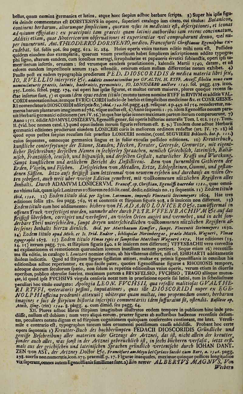 bellus, quam norainä germanica et latina, atque haec faepius adhuc barbare fcripta. 3) Super hi« ipfi« r« deinde commentatus eft DORSTENlVS in opere, fuperiori catalogo iam citato, cui titulus: Botanicon, continens herbarum, aliorumque fmplicium, qucrum ^fus in medicinis cfl^ defcriptiones, et ternas ad muum effigiatas: ex praecipuis tam graecis quam latinis authoribus iam recens cäncinnatum. Additis ^tiamy quae Neotericorum obferuativnes et experientiae ^el comprobarunt denuo, w nu¬ per inuenerunt» AutSHEODERICu DO RSfENIO,me dico, Francofurti chrifiimm Egenolphus ex^ cudebat, fol. foliis 306. feu pagg. 612. ic. 284. Huius operis vnica tantum editio mihi nota eft, Poflideo quidem eiusdem duo exemplaria, quorum vnum praefixum habet fimplicem inferiptionem addito typogra- phi figno, alterum eandem, cum iconibus martagi, fcrophulariae et papaueris e'rratici fubiunftis, operi ipii ta¬ men Iterum infertis, ornatam; fed vtrumque eandem praefationem, kalendis Martii 15-40, datam, et ad calcem eundem imprefironis annum if40. oftendit, ceterum etiam nullam differentiae notam exhibet. 4) Paullo poft ex eadem typographia prodierunt PEF). DIOSCORIDIS de medica materia libri je X^ 10. RVELLIO interprete ^c. additis annotationibus per GVAL7H. H. RTFF, Acce(f. fiholia nouacum nomenclaturis graecis, latinis, haebraicis, germanieis, IO. LONIOZERO au6iore /j^i. fol. pagg. 439* Lonic. fchol. pagg. 174, cui operi hae ipfae figurae, et multae earum maiores, plures quoque recens fa- ftae infertae funt, f) etquum/iew opus eodem (mutato tamen nomine RYFF in RIVIVM et additis VAL* CORDI annotationibus,itemque EVRlCl CORDI iudicio de herbis et fimplicibus medicinae &c. et CONR.GESNE- RI nomenclaturis DIOSCORIDI adferiptis &c.) ibid. / r4^.foI.pagg.448. reliquar, a p.445- ad f ^4. recuderetur, nu¬ merus harum plantarum imaginum adyS^. vfque auftus eft. Q Anno fequenti i. fo. idem Egenolffus nouam para- uit Herbarii gcrmanici editionem (arti V.i^.) in qua hae ipfae icones maximam partem iterum comparuerunt. 7) Anno 15-fi. edidit ADAM VSLONlZERVS,Egenolffi gener, fiji operis hiftoriae naturalis Tom. I. et a. f.Tom» 11. (vid-hoc nomen catal. l.)quod opus iisdem iterum figuris refertum eft. g. 9.) Tandem duae adhuc Herbarii germanici editiones prodierunt eiusdem LONICERI curis in meliorem ordinem redaftae (art IV. 17. 18) id quod opus poftea faepius recufum fuit praefixo LONICERI nomine, (conf. SEGVIERII ///.) cuius fequentes, oranesque germanica lingua et in folioi excufas poflideo editiones, 10) Kreuterbuch, kunfllide conterfeytunge der Bäume, Stauden; Hecken, Kreuter, Getreyde, Gewurtze, mit ^ig^nt'- lieber Befchreibung derfelben Namen in fechferley Spraachen, nemlich Griechifch, lateinifch, Italiä- nifch, Franzöfifch,^teutfch, und hifpanifch, und derfelben Geflalt, natürlicher Kr afft und Wurckum. Sampt kunflliehern und artlichem Bericht des Deflillirens- Item ^on furnembßen Gethieren der Erden, Vogeln^ und Fifchen, Defsgleichen won Metallen, Ertze, Edelgefleinen, Gummi, undgeflan- denen Säfften. Jetzo aufs fleiffigfl zum letztenmal njon neuwem erfehen und durchaufs an yilen Or» ten gebejjert, auch mit über worige Edition gemehret, mit vollkommenen nützlichen Regißern alles Innhalts. Durch ADAMVM LONICERVM. Francof.ap.Chrißian.Egenelffi haeredes quae omni¬ no vltimafuit, quam ipfeLonizerus a<i(ftiorem reddiditconf. dedic.editionis no. 13 fequentis. ii) Eodemtitulo ibid. ispS. 12) Eodemtitulo ibid. per Sigism. Latomum, impenfis Vincentii Steinmeyers i^04» Hae tres editiones foliis 382. feu pagg. 763, vt et contentis et ftirpium figuris 908. a feinuicem non differunt. 13) Eodem titulo cum hoc additamento: bishero von H. AD AytfO L 0 NICE R 0 bßc. zum öfftermal in offenen ST'’uek verfertiget worden, nunmehr aber durch PETR. T^FF E NB A CHIV^M ü c .auf das peiß^ iiberfehen, corrigirt und verbeffert, an vielen Orten augirt und vermehrt, und in acht fon- derbare Theil unterfchieden, fampt dreyen unterfchiedlichen vollkommenen nützlichen Regißern al¬ les feines Innhalts hierzu dienlich, ibid. per Matthaeum Kemffer, fitmpt. Vincentii Steinmeyers 1630, 14) Eodem titulo apud Mich, et Io. Frid. Endter , bibliopolas Norimbergae, praelo Matth. Wagneri, Vlmat typographi 1678. if) Eodem titulo Vlmat typis et Fumptibus Matthaei Wagneri 1679. Hae editiones C13, 14. 15) Iterum pagg. 7fO. et ftirpium figuris 840. a fe inuicem non differunt; VFFENBACHII vero corregio «d explicationem et remotionem quarundam iconum inutilium tantum pertinet. Neque etiam 16) recentifli- ma illa editio, in catalogo I. Lonizeri nomine citata, ab his vllatenus differt, nifi cel. EHRHARTI additamentis ibidem indicatis. Quod ad ftirpium figuras figillatim attinet, multae ex primis Egenolffianis in omnibus his editionibus adhuc reperiuntur, ex quo facile patet, quoties Egenolffianae figurae a RHODIONIS tempore, adeoque duorum feculorum fpatio, non folum in repetitis editionibus vnius operis, verum etiam in diuerfis operibus, publico obtrufae ftierint, maximam partem a BRVNFELSIO, FVCHSIO , TRAGO aliisque mutua¬ tae, id quod ipfc FVCHSIVS virgula cenforia notat tum in praefatione operis fiii latini, tum in fchediafmate peculiari hoc titulo euulgato: Apologia EE 0N. FJACHS II, qua refellit malitiofas G T^AL THE¬ RI RTFFI, veteratoris peffimt, imputationes, quas ille DIOSCORIDI nuper ex E GE¬ NO LP HI officina prodeunti attexuit; obiter que quam multas, imo propemodum omnes, herbarum imagines e fuis de ßirpium hißoria inferiptis commentariis idem fuffuratus fit, oßendit. Baftleae ap. Al^. Iftng. (rin) //44. 8- pHgg. 4* cum dimid. feu pagg. 64. Xn. Plures adhuc libros ftirpium iraagii^us ilmftratos eodem temoore in publicum hinc inde pro- diifle, nullum eft dubium; num vero aliqui eorum, praeter figuras ab audtoribus hadenus recenfitis delum- tas, peculiares notatu dignas et ad ftirpium cognitionem quicquam conferentes contineant, me latet. Verofi- mUe e contrario eft, typographos tantum tales ornamenti potiflimum caufla addidifle. Probant hoc certe opera fequentia 1) Kreutter-Buch des hochberümpten PEDACII DIOSCORIDIS Gründliche und gewiß Befchreibung aller materien oder Gezeugs der Artznei, das iß, nicht allein der kreutter^ fonder auch aües, was fonß in der Artznei gebreuchlich iß, in fechs bÜcheren verfafst, ietzt erß- mals aus dergrichifchen und lateinifchen Sprachen gründlich verteutfeht durch lOHÄN DANT* ZEN von ASf, der Artzney Doitor kßc. Franckfurt amMayn beiCyriaco lacobi zum Bart, a. iS4^. pagg, 198- auerfis nonnumeratis,icon.273. praemifT. p. 17. Figurae inaequales, maximae quinque pollices longitpdine Vixfupcriuit,omnesautemEgeiiolffianisfimillimaefuAt.aj£w AEBERTP^S MAGNVR^ Von ' ., Weibern