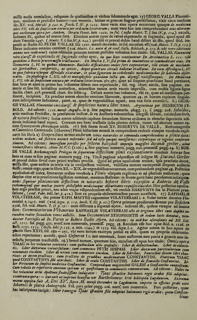 miflis nudis nominibus, reliquum de qualitatibus et viribus folummodo agat, tf) GEORG» VALLA Placenti¬ nus, medicus et profeflbr humaniorum venetiis, latinac et graetae linguae peritiffimus, vixit circa medium fcc.XV'. vid.Merckl. ^oech.T.l^. f. 14^23. Inter varia cius opera occurrunt quoque a'c medicina libri yiL vbi de fimfhcium natura per ordinem litterarum ; num vero hos iam comprehendant etus aliorum¬ que authorum opera per Anthon^ Strata Fenet, iam 44SS^ in foL ^.teßt Maitt, T, /.feu IF,p^ so^i) excufa, judicent illi, quibus ad manus funt. Eiusdem autem opus de rebus expetendis et fugiendis, quod apud Al- dum Venetiis 1497. k Mattt.X ly»p. 64.4.') prodiit et procul dubio haud differt ab illo, quod ibid. im- penfa ac ftudio IO. PETRI VALLAE filii lyoi. mcnfe decembr. in fol. cxcufum t^(vid*Aiaitt. l.II.p. issl) libros indicatos omnino continet (wW. Mattt, l. c. nota d et conf, Geßt, Bihlioth. p. 272, b, vbi vero editionis annus non indicatur) cuius editionis primum tantum poflideo volumen hoc titulo: GE. VALLAE Placentini viri clarifpde expetendis €t fugiendis rebus opus, in quo haec continentur De Arithmetica L, in. vbi quaedam a Boetio praetermijfa traUantur, De Mujica L. F, fidprimo de inuentione et commoditate eius» De Geometria L, PI. in quibus elementor. Euclidis difficultates omnes fere exponuntur, vbi etiam de mechani¬ cis Jptritalihus, catoptricis^ ac opticis, deque quadrato circuli habetur tranatus. De tota Aßrologia L.IV. in qua fabrica vfusque Aß re Labi exaratur, et quaeßgnorum in exhibendis medicaminibus fit habenda obfer- vatio. Dephyßolo^ia L.llll, vbi et metapbyßces quaedam le^u qm. digniffi vtiltffimaque. De Mediana L. yil. vbi de fimpltcium natura per ordinem litterarum. &c.edrc. quae ad fcopum praefixum haud pertinent, fine loco et anno in primo hoc volumine faltem non reperiundo , fol. reg, chart. nitida, fine paginar. nu¬ meris et fine litt, initialibus maioribus, minoribus tamen areis vacuis impreflis, cum multis figuris ligno incifis. chart. z^S.praemifT. chart. feu foliis 14. Definit autem hoc volumen, vbi ea, quae ad medicinam per¬ tinent, incipiunt.^ Ex praefixo autem elencho omnium librorum, quorum 49. ct horum capitum fingulo- rum inferiptiones indicantur, patet, ea, quae de vegetabilibus agunt, non vna ferie recenferi» b) GEOR- GII VALLAE Placentini viri ciariffi de fimpUeium natura liber unus, Argentinae per HENRICVM SY- BOLD. Ad calcem: iszt.menfe Augujlo. in g. fine paginar. numeris, plagg. ij. fi pagg. 208. Syboldus, artis medicae Profeflbr, in praefatione indicat, fe ex Auftoris voluminibus felegifle librum, cui titulum fecit, de natura fimplicium^ huius autem editionis capitum fecundum litteras ordinena in elencho fuperioris edi¬ tionis indicatae haud reperi. Ceterum nec haec traftatio ipfas plantas definit, vnum vel alterum tamen ea¬ rum fynqnymum plerumque addit, i^) Sub finem feculi XV. ROBERTVS DE VALLE , Rothomagenfis ct Canonicus Carnutenfis ( Chartres) Plinii hiftoriam mundi in compendium reduxit eiusque vocabula expli¬ cavit his libris a) Compendium memorandorum vires naturales et commoda comprehendens a plinio data: valens nedum, ad ßcreta nature mfeenda: fed ad vfus quoque necejfartoscorportsque et ingemi conferua- tianem. Ad calcem: impreßum parifiis per felicem baJigault impenfa magifiri durandi gerlier, alme vniuerfitatis librarii. Anno M.F. C. (ifoo.) 4. fine paginar. numeris, pagg.zao.praemiffi pagg.a4. b) ROB, DE WhLLE Rothomagenfis Prologus in fiquentem difficilium plinii explanationem eiusdem formae fine loco et anno et fine paginar. numeris pagg. 174. Tituli paginae adpreflUm eft infigne M. Durand, Gerlier et procul dubio finul cum priori traftatu prodiit. Quod ad prius opufculum attinet, ipfa praefatio docet, milfis illis, quae noftris in terris vix in confpeftum veniunt, vtiliflima tantum excerpendi fcopum audoris fiiifle; omma ergo, quae in libris XII. — XiX. de vegetabilibus occurrunt, comprehendunt paginae 4g. Pofteriüs opufculum eft index, litterarum ordine vocabula a Plinio vfurpata explicans et ad plurium audorum, quos faepius citat et in praefatione figillatim nominat, mentem illuftrans; in ftonte gerit hanc peculiarem inferipti«- nem: ßquitur plinianorum difficilium in naturalis hiflorie libris expofitio a Roberto de\ Valle rothomagenß que multas poetrie philoßphie medicineque obfcuritates exquißte elucidat. Ium ergo praeftat priori, nec adeo vsque vilipendendum eft, vti cenfuit HARDVINVS fua in Plinium prae¬ fatione, (^conf. Fahr, bibi, lat, p, 410.) licet ex propriis obferuationibus parum accefferit, 17) RAPHAELIS VOLATERRANI, feu potius RAPH. MAFFEIJ cognomine VOLATERRANI i. c. Volae terrae ducatus Flo¬ rentini a. i4fi. nati {vtd.scgu. p, 1x3. loech. T. Hi,p. 27.) Opera primum prodierunt Romae per Beficken jfoC, fol. vid. Mattt. 7. II.p.tsi: num differant a fequenii opere, iudicent illi, quibus vtraque ad manus fiunt: Commentariorum Vrb anorum RAPHAELIS VOLATERRANIS et triginta libri cum duplici eo¬ rundem indice fecundum tomos eofleplo. Item XENOPHONTIS ab eodem latio donatus, ven¬ duntur Parrhißis ab Io. Paruo et lodoco Badio Afcen, Ad calcem: in aedibus afcenfianis ad XII. Kat. auerfinon numeratis, praemilT. pagg. jg. Recufum effe hoc opus ibid. a. iszC. et iGeJh. bihl.p.s3s, /*. ann, 1544.) et iff9. vid. Segu.L c. Agitur autem in hoc opere de plantis libro XXVI. fol. 280 — 291. vbi vero iterum excerpta potius ex aliis, quam ex propriis obferuatio- nibus reperiuntur: accedit, quod Gejnerus l,c. iam annotauit, hunc audorem non pauca a graecis non in- telleda perperam tranftulifTe. ig.) Semel tantum, quantum fcio, excufum eft opus hoc titulo: Omnia opera YSAAChoc volumine contenta; cum quibusdam aliis opufiulis: Liber de definitionibus, Liber deelemen- Us. Lther dictarum vniuerfaltum : cum commento PETRI HISPANI. Liber dictarum particularium cum commento eiusdem. Liber de vrinis cum commento eiusdem. Liber de febribus, Pantechni decem libri theo- Cum tabula et repertorio omnium operum et queßiormm in commentis contentarum. Ad calcem : Hubes in hoc volumine artis Apollineeßudiofifßme indagator .* Tfaac ißaelite Salomonis regis arabie filii .adoptiui -