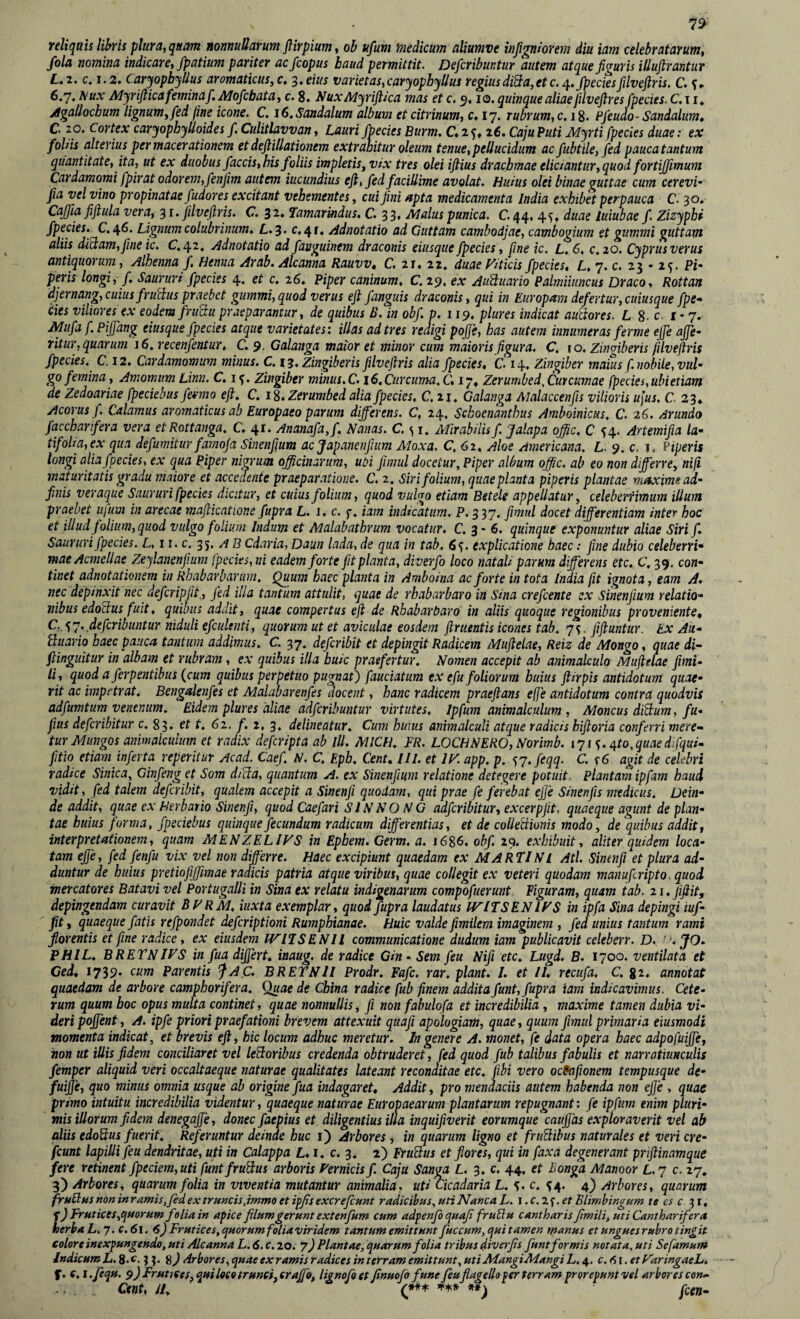 reliquis libris plura, quam nonnullarum flirpium, ob ufum medicum aliumve inßgniorem diu iam celebratarum, fola nomina indicare, fpatium pariter acfcopus baud permittit. Defcribuntur autem atque figuris illufirantur L»2, c, 1.2. Caryopbyllus aromaticus,c* ^»eius varietas,caryophyllus regiusdi^a,etc./pectesfilveftris. C. s*’ 6,7. ^ux Myrifiica femina/. Mofcbata, c. 8. NuxMyriflica mas et c. 5,10. quinque aliae filveftres /pedes. C,i i* jlgallocbum lignum,/ed fine icone. C. iC.Sandalum album etcitrinum, c. 17. rubrum,c.\%. P/eudo- Sandalum, C 20. Cortex caryophylloides /Culitlavvan, Lauri /pedes Burm. C.zq, i6. Caju Puti Myrti fpecies duae: ex foliis alterius per macerationem et defliUationem extrahitur oleum tenue,pellucidum ac fubtile,/ed pauca tantum quantitate, ita, ut ex duobus /accis,his foliis impletis, vix tres olei iflius drachmae eliciantur,quod forti/fimum Cardamomi fpirat odorem,/enfm autem iucundius efl, /ed facillime avolat. Huius olei binae guttae cum cerevi- fiia vel vino propinatae/udores excitant vehementes, cui fini apta medicamenta India exhibet perpauca C. 30. CaJJia fiftula vera, 31. filveflris. C. 32» Tamarmdus, C. 33, Maluspunica. C44, 45. duae luiubae/■ Zizyphi /pedes, C.^6. Lignum colubrinum. £,.3. c. 41. Adnotatio ad Guttam cambodjae, cambogium et gttmmi guttam aliis dMam,fiineic, C./^z. Mnotatio ad/anguinem draconis eiusque/pedes , fine ic. L.6, c.io. Cyprus verus antiquorum, Alhenna f, Henna Arab. Alcanna Rauvv» C 21, zz, duae yiticis/pedes, L, 7. c. 23 • 2^. Pi* peris longi, f. Saururi /pedes 4. et c. z6. Piper caninum, C 29, ex AuSuario Palmiiiincus Draco, Rottan djernang, cuius fruHus praebet gummi,quod verus efl /anguis draconis, qui in Europam defertur, cuiusque fpe-^ ties viliores ex eodem fru^u praeparantur, de quibus ß. in ob/. p. 119. plures indicat auUores. L S-c 1*7. Mufa f. PiJ/ang eiusque /pedes atque varietates: illas ad tres reaigi pojfe, has autem innumeras ferme ejje ajje- ritur, quarum i6.recen/entur, C. 9, Galanga maior et minor cum maioris figura. C. lo, zingiberis filveflris /pedes. C. 12. Cardamomum minus. C. 13. Zingiberis filveflris alia /pedes, C. 14, Zingiber maius f. nobile, vul¬ go/emina, Amomum Linn. C.i^. Zingiber minus. C. 16.Curcuma. C, 17, Zerumbed, Curcumae fpedes,ubietiam de Zedoariae fpedebus /ermo efl. C. i^.Zerumbed alia /pedes, C.ii. Galanga Malaccenfis vilioris u\us. C. 23* Acorusf. Calamus aromaticus ab Europaeo parum differens. C, 24. Schoenanthus Amboinicus. C. 26. Arundo /accharifera vera etRottanga. C. 41. Anana/a,/, Nanas. C.^i. Mirabilis /. J alapa o/fic. C 54. Artemifia la¬ tifolia, ex qua defumitur famofia Sinenfium acjapanenfium Moxa. C. 62, Aloe Americana. L. 9. c, i. Piperis longi alia/pedes, ex qua Piper nigrum officinarum, uöi fimul docetur. Piper album offic. ab eo non differre, nifi maturitatis gradu maiore et accedente praeparatione, C, z. Siri folium, quae planta piperis plantae maxime ad- finis veraque Saururi fpedes dicitur, et cuius folium, quod vulgo etiam Betele appellatur, celeberfmum illum praebet ufum in arecae maflicatione fupra L. i. c. f. iam indicatum. P. 337. flmul docet differentiam inter hoc et illud folium, quod vulgo folium Indum et Malabathrum vocatur. C. 3 - 6. quinque exponuntur aliae Siri/. Saururi/pedes. L, ii. c. q'), A B Cdaria, Daun lada, de qua in tab, 6«), explicatione haec; /me dubio celeberri¬ mae Acmellae Zeylanenfium fpedes,ni eadem forte /it planta, diver/o loco natali parum differens etc, C. 39. con¬ tinet adnotationem in Rbabarbarum, Quum haec planta in Amboina ac forte in tota India fit ignota, eam A. nec depinxit nec de/cripfit., fid illa tantum attulit, quae de rbabarbaro in Sina cre/cente ex Sinenfium relatio¬ nibus edod:us fuit, quibus addit, quae compertus eft de Rbabarbaro in aliis quoque regionibus proveniente, C. ^'^. defcribuntur niduli e/culenti, quorum ut et aviculae eosdem flruentis icones tab. 7^. fifluntur. Ex Au- üuario baec pauca tantum addimus. C. 37. de/cribit et depingit Radicem Muflelae, Reiz de Mongo, quae di- ftinguitur in albam et rubram, ex quibus illa buic praefertur. Nomen accepit ab animalculo Muflelae fimi- li, quod a/erpentibus (cum quibus perpetuo pugnat') faudatum ex e/u foliorum huius flirpis antidotum quae¬ rit ac impetrat. Bengalenfes et Malabaren/es docent, hanc radicem praeflans effe antidotum contra quodvis adfumtum venenum. Eidem plures aliae ad/cribuntur virtutes. Ipfum animalculum , Moncus dßtum, /u- fius defcribitur c. 83. et t. 61, f. i, 3, delineatur. Cum huius animalculi atque radicis hiftoria conferri mere¬ tur Mungos animaicuium et radix de/cripta ab lll. MICH. FR. LOCHNERO, Norimb. lyis.^to.quaedifqui- /itio etiam inferta reperitur Acad. Cae/. N. C, Epb. Cent, III. et IK app. p. <)7.feqq. C. f6 agit de celebri radice Sinica, Cin/eng et Som dMa, quantum A. ex Sinenfium relatione detegere potuit. Plantam ipfam haud vidit, fed talem de/cribit, qualem accepit a Sinenfi quodam, qui prae fe ferebat ejJe Sinenfis medicus. Dein¬ de addit, quae ex Herbario Sinenfi, quod Caefari Sl N NO N G ad/cribitur, excerpfit, quaeque agunt de plan¬ tae huius forma, /peciebus quinque fecundum radicum differentias, et de colleUionis modo, de quibus addit, interpretationem, quam MENZELIFS in Epbem. Germ. a. 1686. ob/. 29. exhibuit, aliter quidem loca¬ tam ejfe, fed fenfu vix vel non differre. Haec excipiunt quaedam ex MARTINI Ati Sinenfi et plura ad¬ duntur de huius pretiofiffimae radicis patria atque viribus, quae collegit ex veteri quodam manufiripto. quod, mercatores Batavi vel Portugalli in Sina ex relatu indigenarum compofuerunt figuram, quam tab. ii.jifiit, depingendam curavit BHRM, iuxta exemplar, quod fupra laudatus JVITSENIFS in ipfa Sina depingi iuf- fit j quaeque fatis re/pondet ek/criptioni Rumphianae. Huic valde fimilem imaginem , /ed unius tantum rami florentis et fine radice, ex eiusdem IVI7SENH communicatione dudum iam publicavit celeberr. D. ’.JO- PHIL. BRETNiys in fua differt, inaug, de radice Gin • Sem feu Nifi etc. Lugd. B. 1700. ventilata et Ced, 1739* Parentis “fAC. BRETNJI Prodr. Fafc. rar, plant. /. et II. recufa. C. gz. annotat quaedam de arbore camphorifera. Quae de China radice fub finem addita funt, fupra iam indicavimus. Cete¬ rum quum hoc opus multa continet, quae nonnullis, fi non fabulofa et incredibilia , maxime tamen dubia vi¬ deri pojfent, A. ipfe priori praefationi brevem attexuit quafi apologiarti, quae, quum fimul primaria eiusmodi momenta indicat, et brevis efl, hic locum adhuc meretur. In genere A. monet, fe data opera baec adpofuffe, non ut iliis fidem conciliaret vel leporibus credenda obtruderet, fed quod fub talibus fabulis et narratiunculis femper aliquid veri occaltaeque naturae qualitates lateant reconditae etc. fihi vero ocfafionem tempusque de- fuffe, quo minus omnia usque ab origine fua indagaret. Addit, pro mendaciis autem habenda non ejje , quae primo intuitu incredibilia videntur, quaeque naturae Europaearum plantarum repugnant: fe ipfum enim pluri¬ mis illorum fidem denegajje, donec faepius et diligentius ilia inquifiverit eorumque caujjas exploraverit vel ab aliis edodius fuerit. Referuntur deinde huc i) Arbores, in quarum ligno et fruflihus naturales et veri cre- fcunt lapilli feu dendritae, uti in Calappa L,s. c. ^) FruBus et flores, qui in fax a degenerant priflinamque fere retinent fpeciem,uti funtfruUus arboris Pernicis/ Caju Sanm L, 3. c. 44. et Bonga Manoor L.y c. 27, 3) Arbores, quarum folia in viventia mutantur animalia, uti Qcadaria L. c. ^4. 4) Arbores, quarum fruElns non in ramis,fed ex tr uncis,immo et ipfis excre/cunt radicibns, uri Nanca L. \ .c.2<^.et Blimhingnm te cs c 3 r, ^) FrHtices,qftorum folia in apice filum gerunt exten/nm cum adpenfo quafi frublu cantharis fimili, uti Cantharifera herba L. y.c.6\. 6) Frutices,quorum foliaviridem tantum emittunt fuccum, qui tamen manus et ungues rubro tingit colore inexpungendo, uti Alcanna L. 6. c. 20. 7) Plantae, quarum folia tribus diverfis funt formis notata, uti Se famur» Indicum L.^.c, 3 3. Arbores, quae ex ramis radices in terram emittunt, utiMangiMangiL.^. c.ni.etParingaeL. f. e, i.fequ. 9) Frutjees,quil«(o trunci,craJfQ, lignofoet fnuo/o fune ßuflagello per terram prqrepuntvel arbores con- Cent, H, **) fcen-