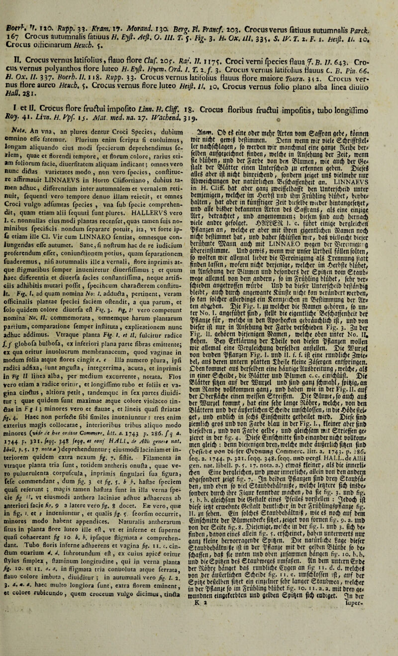 Boey*» V, no» Hupp, 35. Kram,\*7> Motand, 130. Btvg* Ti, Trancf, 203« Crocusverus ßtiuus autumnalis Patck. 167 Crocus autumnalis fatiuus H, E^, ^efi, 0.111. T. y. Fig. 3. H, Ox, lll, 335« S, IK T. 2. p. 1. heifl, U. 10. Crocus orhcinarum Beuch, y* II Crocus vernus latifolius, flauo flore Cluf. 10 f. Ha/. 11.117^. Croci verni fpecies flaua f. B. 11. 643. Cro« cus vernus polyanthos flore luteo H. Eyft. H^em. Ord. L % 1./, 3. Crocus vernus latifolius flauus C. B. Pin. 66. H. Ox. 11. 337. Boerh.li.ii%. Rupp. 33. Crocus vernus latifolius flauus flore maiore Tourn. Crocus ver¬ nus flore aureo Heuch, y, Crocus vernus flore luteo Beiß, lU 10. Crocus vernus folio plano alba linea diuilo Ball, 281. I et II, Crocus flore frurtui impolito ig. Crocus floribus fruÄui impolitis, tubo longiUimo Roy. 41. Lhn. B. ypf. 14. Mat. med. na. 27. JVachend, 319. Bdia, An vna, an plures dentur Croci Species, dubium omnino efie fatemur. Plurium enim feripta fi euoluimus, longam aliquando eius modi fpecierum deprehendimus fe- riem, quae et florendi tempore, et florum colore, rarius eti¬ am foliorum facie, diuerfitatem aliquam indicant; omnes vero nunc didas varietates modo , non vero fpecies, conftitue- re alfirmauit LINNAEVS in Horto Cliffbrtiano, dubius .ta¬ men adhuc, differentiam inter autumnalem et vernalem reti¬ nuit, fequenti vero tempore denuo illam reiecit, et omnes Croci vulgo adfumtas fpecies , vna fub fpecie comprehen¬ dit, quam etiam alii fequuti funt plures. HALLERVS vero 1. c. nonnullas eius modi plantas recenfet,quas tamen fujs no¬ minibus fpecificis nondum feparare potuit, ita, vt forte ip- G etiam ille Cl, Vir cum LINNAEO fentiat, omnesque con- iungeiidas efle autumet. Sane, fi noftrum hac de re iudicium proferendum efiet, coniunftionernpotius, quam feparationem fuaderemus, nili autumnalis ille a vernali, flore inprimis at¬ que ftigmatibus femper inueniretur diuerfiflimus ; et quum haec differentia et diuerfa facies conftantiflima, neque artifi¬ ciis adhibitis mutari poflit, fpecihcum charaderem conftitu- it. Fig. l, ad quam nomina No: 1. adduda, pertinent, veram oflicinalis plantae fpeciei faciem offendit, a qua parum, et folo quidem colore diuerfa eff 3. Fig, 11 vero competunt nomina No. 11. commemorata, omnemque harum plantarum partium, comparatione femper inffituta , explicationem nunc adhuc addimus. Vtraque planta Fig. i. rt il, fulcitur radice /./ globofa bulbofa, ex inferiori plana parte fibras emittente; ex qua oritur inuolucrum membranaceum, quod vaginae in modum folia atque flores cingit e. c Illa numero plura, ipfi radici adfixa, iunt anguffa, integerrima, acuta, et inprimis in Fig II linea alba, per medium excurrente, notata. Flos vero etiam a radice oritur, etlongilTimo tubo et foliis et va¬ gina cindus , altiora petit, tandemque in fex partes diuidi- tur ; quae quidem funt maximae atque colore violaceo tin- dae in F| 1; minores vero et flauac , et lineis quali ffriatac 4. Haec non perfede libi fimiles inucniuntur : tres enim exterius magis collocatae, interioribus tribus aliquo modo minores (Wc ^'e hat ordine Commere, htt. a. I743 p. 286. /5 1744. p. 321./*^^. 348 fe^f, tt eonf HJLL^ dt AUii gtntt$ nat. hbili. />.5. 17 ) deprehenduntur; eiusmodi laciniam et in¬ teriorem quidem extra nexum fig. 7, fiffit. Filamenta in vtraque planta tria funt, totidem antheris onuffa, quae ve¬ ro puluerulenta corpufcula, inprimis lingulari fua figura, fefe commendant, dum fig. 3 et fig. y. b h. haffae fpeciem quali referunt ; magis tamen haffata funt in illa verna fpei cie /ig H, vt eiusmodi anthera laciniae adhuc adhaerens ab anteriori facie fie. 9 a latere vero fig. g docet. E$ vero, quse in fig. I. et j inueniuntur, et qualis fig. y. fcorlim occurrit, minores modo habent appendices. Naturalis antherarum litus in planta flore luteo ille eff, vt et inferne et fuperne quali cohaereant fig 10 b. h. ipfaquc ftigmata a comprehen¬ dant. Tubo floris inferne adhaerens et vagina fig. ii. c. cin- dum ouarium d. d, lubrotundum eff, ex cuius apictf oritur ftylus fimplex , flaminum longitudine , qui in verna planta fig. IO. et II. a. a. in ffigmata tria conuoluta atque ferrata, flauo colore imbuta , diuiditur ; in autumnali vero fig. l. 2. 3. A.m.a. haec multo longiora funt, extra florem eminent, et colore rubicundo, quem croceum vulgo dicimus, tinda Ob tine ob<r me^r Sfrten eom gtb«, fontittt tt)ir nicht gtrotf bejlimmen. S5enn wenn wir »Ule Ur na^fcblngm, fo werben wir mcincbinal eine gnnje illetb« ber« jelben mifgeieicbnet ftnben, welche in SInfehung ber 3eit, wenn ne blühen/ unb ber garbe bon ben Sluinen/ wie auch ber (Jie# flalt ber 35lotter einen Unterfcheib ju erfennen geben. j)iefeS alles aber ijl nid)t hinreichenb, fonbern jeiget nnS bielmehr nur ^Abweichungen ber natürlichen. 35(fchatfenheit an. Linnaevs in H. ciiiF. hat aber ganj »weiffeihafft ben Unteri'cheib unter bemjenigeu/welcher im .^crbjlunb ihm Frühling blühet, btube* halten, hat aber in tünjftiger 3eit btcfelbe wieber hintangefehet,- unb alle bisher befannten 9lrtcn beS eaffranS, als eine einjige Art, betrad)tet, unb angenommen; biefem finb auch hernach biele anbre gefolgct. i* c. führt einige berglticherf ^flanjen an, welche er aber mit ihren .eigentlichen Sßamen noch nicht bejlimmet hat, unb baher fd)lüjlenwir, ba^ bielietchtbiefer berühmte ?D?ann auch uiit Linnaeo wegen ber Clßcrctnigurg überein|iimme. Unb gewiS, wenn wir unfer Urtheil fallen folten, fo wolten wir allemal lieber bie ?8ereinigung alS trennung fiatt fi'nben lafTen, wofern nicht berjenige, weliher im Jf>erbfle blühet, in 9lnfehung ber Slumen unb befonbers ber €pihen 00m «Staub« Wege allemal oon bem anbern, fo im Frühling blühet, fehr ber« fchieben angetroffen würbe Unb ba biefer Unterfcheib bejlünbig bleibt, au^ burch angewante S:ünÜe nicht fan berdnbert werben, fo tan foldicr allerbingS ein Äennjei^en ju 55eliimmung ber 9lr« ten abgeben. 5>ie Fig. I. in welcher bie Sfiamen gehören, fo un« terNo. I. angeführt fmb, flellt bie eigentliche‘SSef^affenheit ber ^flanjefür, welche in ben Slpothecfen gebrauchlith ift/ unb bon biefer ifl nur in Slnfehung ber garbe oerfchieben Fig. 3. 3u ber Fig. 11. gehören biejenigen gramen, welche oben unter No. ir. flehten. 35eh erfldrung ber theile bon biefen 'pflanjen wollen wir allemal eine Vergleichung berfelben anjiellen. 2)ie 2Purjel bon beuben ^fianjen Fig. i. unb il. f. f. i(t eine runbliche 3ibie« bei, aus bereu untern platten theile fleine Bdfergen entfpringen. Obenfommet aus berfelben eine hdutige9luSbreitung ,welche, alS in einer ©cheibe, bie Vldtter unb Vlumen c.c. einfchlüfl. 2>ir Vldtter fi^en auf ber fHJuriel unb fmb ganj fdimahl, fpii|ig,an bem gianbe bollfommen ganj, unb haben wie in ber Fig. ii. auf ber Dberfldche einen weiffen ©treijfen. X»ie SSlume,foauch auj ber SBuriel tommt, hat eine fehr lange giohre, welche, bon ben Vldttern unb ber duferlichenScheibe umfchlotTen,inbieJC)oheflei« get, unb enblich in fechS ®infchnitte getheilet wirb. Biefc fmb jiemlich groS unbbon garbe blau in ber Fig. 1., Heiner aber fmb biefelbcn, unb bon garbe gelbe, unb gleichfam mit ©trieffen ge« Jieret in ber fig. 4. S)iefe ©infdinitte fmb einanber nicht bolltom« men gleich : benn biejenigen brep, welche mehr dugerlichfihcn fmb (bcfiVbc von Oi' fer (PrOnung Commere, litt. a. 1743* P* -’86, feq. a. 1744. p. 32i.feqq. 348. feqq. ltnO vcrgl, HALL.de Allii gen. nat. libeii. p. y. 17. nota.a.) etwaS Heiner, alSbte innerli« ^en Sine bergleichen, unb jwar innerli^e, allein bon ben anbern abgefonbert jeigt fig. 7. 3n beiben ^flanjen jinb brep ©taupfd« ben, unb eben fo biel©taubbehdltnife. Welche lentere fich inSbe« fonbere burdiihre Jigur fenntbar machen, ba jie fig. 3. unb fig. y. b. b. gleichfam bie Öellalt eines Pfeiles borfiellen : 3tboch ql biefe ieht erwehnte ©eflalt beutti^er in ber grühlingSpfianje fig. II. jn fehen. Sin folcpeS ©taubbehdltnif, wie eS noch auf bem Sinfehnitte ber SBlumenbecfefih«t,jeiget bon fornenfig. 9. a. unb bon ber ©eite fig. 8.2)iejenigc, weiche in ber fig. L unb 3. lieh be« Änben,baboneines allein fig. y. erf^einct, haoenunterwertS nur ganj fleine heroorragenbe ©pihen. S>ie natürliche Sage biefer ©taubbehdltnife ifl in ber <f'flanje mit ber gejben Vlüthe fo be« fchaffen, baf fie unten unb oben jufammen hangen fig. 10. b.b. unb bie ©pipen beS ©taubwegeS umfafen. 9ln bem untern Snbe ber aiohre hdnget baS runbliche Spgen an fig 11. d. d. welches bon ber dußerlichen ©cheibe fig. 11. e. umfcbloffen ifl/ auf ber ©pipe beßelben fipet ein einjelner fehr langer ©taubwco, welcher in ber 'pflanje fo im grühling blühet fig. 10.11. a. a. mit brep ge« wunbnen eingeferbten unb gelben ©pipen fich enbiget. 3n ber