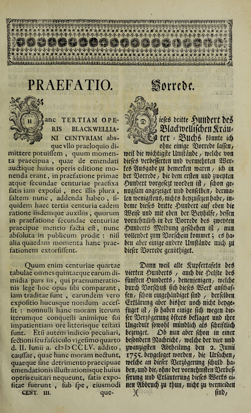 PRAEFATIO. 44 anc TERTIAM OPE¬ RIS BLACKWELLIA- NI CENTYRIAM abs¬ que vllo praeloquio di¬ mittere potuiffem , quum momen¬ ta praecipua , quae de emendati audique huius operis editione mo¬ nenda erant, in praefatione primae atque fecundae centuriae praefixa fatis iam expofui , nec illis plura , faltem nunc , addenda habeo , fi- quidem haec tertia centuria eadem ratione iisdemque auxiliis , quorum in praefatione fecundae centuriae praecipue mentio fada eft, nunc abfoluta in publicum prodit : nifi alia quaedam momenta hanc prae¬ fationem extorfiffent. ottcR iefeß britte be£ SMacfiwUifcfmt $ mu ter ' fßnnte td> ohne einige CGotrcbe laflTen, weit bie wichtigste Umftditbe, wetcf)e toon biefeß Uerbefferteit unb bewehrten 28cr= feß 5(ußgabe 511 benterfen mare», id) iit bcc 23orrebe / bie bem crjten unb swepteit •£>unbert borgefejt worben i|t, fchon ge= nugfam ange^eiget tmb benfHbcit/ berrna* len wenigfteitß/iiichtß bepjufejeitlja&e, i\u bente biefeß britte Inmbert auf eben bie 2Beife unb mit eben bcr ©echdfe/ befielt boruehmlid) in bet Sßorrebe beß pecten ■Jjunbcrtß SKelbung gefcheheit ift , nun bolleubet 511111 23orfchein lommet; eß l)a* bcu aber einige anbere Umftänbe mid) ju biefer 23orrebe genötluget. Quum enim centuriae quartae ©flltrt Weil alle Supfettafellt beß tabulae omnes quintaeque earum di- biCCtCil -Pllübertß / and) bic -Pellte beß midia pars iis , qui praenumeratio- fünftel! -Dllllbertß/ beitenfeitigctt/ Welche nis lege hoc opus fibi comparant, burch 23otfchuf! (ich biefeß Söerf aiifcbaf* iam traditae funt , earundem vero fett/ fd)01t eingejfdnbigef |Tnb / berfelbeit expofitio hucusque nondum accef- Erklärung aber bißfiet noch nicht bet)ge« fit : nonnulli hanc moram iterum füget ift / fo haben einige (ich wegen bie* iterumque conquefti animique fui fer Söerjbgerung bfterß beflaget unb ihre impatientiam ore litterisque teftati Ungebult foWßhl ntÜnblid) alß fd)tiftlich funt. Etfi autem indicio peculiari, bejeuget. .Ob nun aber fchon in einer fe&ionifeufafciculo vigefimo quarto befottbetlt iliiU'b riebt / Weld)e bet Vier Ullb d. II. Iunü a. ebbCCLV. addito, jwanjigften Slbtheilung beit 2. Sunii cauffae, quae hanc moram nectunt, 175^. befigcleget worben / bie Uriäd)CIl / quaeque fine detrimento praecipuae Welche an biefer 93er5bgerung fchulb lw= emendationis illuftrationisque huius bett/Unb bie/ ohne her bornehmften 23 erb cf operiseuitari nequeunt, fatis expo- ferung unb Erläuterung biefeß 2Berfß ei* fitae fuerunt , fub fpe , ciusmodi Heit Qlbbtud) JU nicht JU toCMieibeit