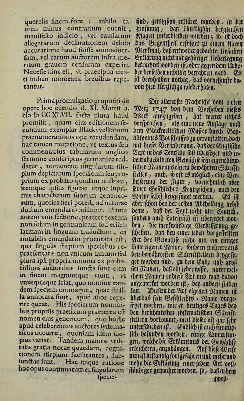 querelis finem fore : nihilo ta¬ men minus contrarium euenit , nianifefto indicio , vel caufifarum allegatarum declarationem debita accuratione haud fuiffe animaduer- fam, vel earum audorem infra me¬ ritum grauem cenfuram experiri. Necclfe hinc eft, vt praecipua cita¬ ti indicii momenta breuibus repe¬ tantur. Prima promulgatio propofiti de opere hoc edendo d.Xl. Martii a. cId Io CC XLVII. fada plura haud promifit, quam eius editionem fe¬ cundum exemplar Blackvvellianum praenumerationis ope recudendam, hac tamen mutatione, vt textus feu commentarius tabularum anglico fermone confcriptus germanice red¬ datur , nomenque fmgularum ftir- pium depidarum fpecificum feu pro¬ prium ex probato quodam au do re , itemque ipfius figurae atque inpri- mis charaderum fuörum generico- rum, quoties fieri potefi:, ad naturae dudum emendatio addatur. Prima autem iam fedione,praeter textum non folum in germanicam fed etiam latinam in linguam tradudum , ea notabilis emandatio procurata eid , qua fingulis ftirpium fpeciebus re- praefentatis non vnicum tantum fed plura ipfi propria nomina ex proba- tiffimis audoribus iunda funt eum in finem magnumque vlum , vt vnusquisque fciat, quo nomine ean¬ dem fpeciem omniaque, quae de il¬ la annotata funt, apud alios repe- rire queat. His fpecierum nomini¬ bus propriis praefixum praeterea eft nomen eius genericum, quo hodie apud celeberrimos audores fyftema- ticos occurrit, quoniam idem fae- pius variat. Tandem maioris vtili- tatis gratia notae quaedam, cogni¬ tionem ftirpium facilitantes , fub- iundae funt. Hac itaque ratione hoc opus continuatum et fmgularum fpecie- fiitb/ genugfum erflaret mwr&en / in bet |)ofmmg/ t>af> ftmftighm bergfetcfjcit $1age« tintttbkibm mürben; fo iff boc& ba$ ©egentbeif erfolget $u einem flareit 50?erfmal/ bafS entmeber gebauter Urfacbeit <£rfldrung nicht mit gehöriger Ueberlegung betrautet morbeit ift ober gegen bem Urbe* 6er her felben unbillig Verfahren roirb. ift berofjalben nbthig/ ba6 boniehmfte ba* fcon hier fürjtich ju mieberboleit. * ©t'e afiececfle «Kacbridjt born i iten 5D?crj 1747 bon bem 23orbaben biefeP 3Sec! auöjitge&en / f)at weiter nicbt$ berfproeben r als eine neue Auflage naef) bem Sölacfmetlifiben Puffer bureb «Bep» eines «Borfcbuffes }u beranftalteit/bocb mit biefer25erdnbettmg/ halber ©iglifcbc £crt in baß «Scutftbe foll überfepet uitb je» bem abgebilbeten @e»ad)fe fein eigentbum» lieber D tarne alte einem bewerten ©ebrift» (teilet, auch/ fooft eßmßgttc^/eine «8er» beiTecuug ber gigur, bontebmlicb aber feiner ®efcblecbtP»Sbenn$eicben/ naef) ber SKatur felbit bepgefüget »erben. Sb ift aber fdjoit bet) ber erften Sfbtbeiluug nebft beme / bafi ber Seyt niebt nur sfeutfcb/ fonbentaueb ßateinifcb ift über epet »ot* ben / bie merfmürbi'ge 33erbeffmmg ge» fcbcbeit/ baß bet) einer jeben borgefteflten 9(rt ber ©ewdcbfe nicl)t nur ein einiger ibme eigener «Käme, foitberit mehrere auß beit bemäbrtejten ©cbriftfteflern bepgefü» get »orben ftitb/ 5« bem €nbe unb grof» feitütubert/ baßein jeberwiffe/ uitterwel» cbem «Kamen erbiefe 3lrt unb »ab baboit angemerfet »orben ift/ bet) aitbern füubcti fait. ©iefentber Qlrt eigenen tarnen ift überbau fein ©efebledfjtö = «Kante borge» fepet »orben/ »ie er heutiges $ageP bep ben beriibmteften fpftematifdjeit ©cprift» ftedern borfommt/ »eil biefer oft gar febr unterfdneben ift. Snbticb ift auch für nüp» lieb befunben »orben/ einige Qlitmerfnn» gen/ »elcbebie ©fänntnuö ber ©etodebfe ec(ci(l)tettt/ anjubängcit. 5luf biefe Seife nun ift beftdnbig fortgefabren unb mehr unb mehr bie ©flärung einer jeben 2lrt boH» jtdubigergemaebetworbett/ fo/ bafiinbem i»ep»