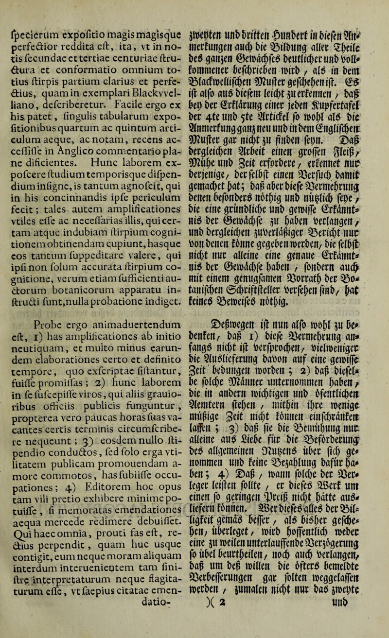 fpetierum expolitio magis magisque pcrfediör reddita eft, ita, vt in no¬ tis fecundae et tertiae centuriae ftru- dura et conformatio omnium to¬ tius ftirpis partium clarius et perfe- dius, quam in exemplari Blackvvel- liano, defcriberetur. Facile ergo ex his patet, fingulis tabularum expo- fitionibus quartum ac quintum arti¬ culum aeque, ac notam, recens ac- ceffifle in Anglico commentario pla¬ ne dificientes. Hunc laborem ex- pofcere ftudium temporisque difpen- dium infigne, is tantum agnofcit, qui in his concinnandis ipfe periculum fecit; tales autem amplificationes vtiles effe ac necefifarias illis, qui cer¬ tam atque indubiam ftirpium cogni¬ tionem obtinendam cupiunt, hasque eos tantum fuppeditare valere, qui ipfinon folum accurata ftirpium co¬ gnitione, verum etiam fufficientiau- dorum botanicorum apparatu in- ftrudi funt,nulla probatione indiget. Probe ergo animaduertendum eft, i) has amplificationes ab initio neutiquam, et multo minus earun- dem elaborationes certo et definito tempore, quo exfcriptae fiftantur, fuifte promififas ; 2) hunc laborem in fe fufeepifte viros, qui aliis grauio- ribus officiis publicis funguntur, propterea vero paucas horas fuas va¬ cantes certis terminis circumfcribe- re nequeunt; 3) eosdem nullo fti- pendio condudos, fed folo erga vti- litatem publicam promouendam a- more commotos, hasfubiiffe occu¬ pationes; 4) Editorem hoc opus tam vili pretio exhibere minime po- tuiffe , fi memoratas emendationes aequa mercede redimere debuiffct. Qui haec omnia, prouti fas eft, re- dius perpendit, quam huc usque contigit, eum neque moram aliquam interdum interuenietjtem tam fini- ftr? interpretaturum neque flagita¬ turum effe, vtfaepius citatae emen- }»et)ten unb briften löußbert in liefen merfungen auch bte SSilbmtg aller £h«fe beS gattjen ©ewäcfjfeS beutlichec unb boli* fommener betrieben mitb , ais in bettt §Macf»eflif<beu 9Wu|ter gefd)d)ciuft. <£$ i|t aifo au$ btefent leicht 511 erlernten > baß beh bet grflärung einet jeben Supfertafef ber 4te unb $te Slrtufel fo »ohl ais bie Slnntetfung galt} neu «nb in bem Sitglifcfjett dufter gar nicht }U (toben fetui, ©ap begleichen Slrbeit einen greifen ffleijj / «Oiiih« «nb Scit erferbere, erfennet nur berjenige/ berfelbft einen 93erfmh bamif gemachet hat; baf; aber biefe üdermehrunj betten befonbetS nöthig unb nühltch fepe, bie eine grünbliche unb gerotffe Srfännt* niS ber ©ewächfe }u haben bedangen / unb begleichen jubedähtger Bericht itnr tooit benen tonne gegeben »erben/ bie felbfl nicht nur alleine eine genaue Stimmt« niS ber ©ewädjfe haben , fonbern au# mit einem genugfamen iöorrath ber tanifchen ©chriftfleller berfehen (tob, hat feinet 33e»eifeS nöthig. ©ehwegcit ift nun alfo »ohl }U U» benfen/ baß 1) biefe iöermehrung an« fattgS nicht ijt besprochen/ bielwentgct bie SluSlieferuttg babon auf eine gewilfe Seit bebungeu »orben ; 2) bafi biefel« be folche Männer unternommen haben / bie in anbern »ichtigen unb öfeittlichett Qlemtent flehen / mithin ihre wenige müßige Seit nicht foulten einfchränfeit lajjfen ; 3) bafi jie bie Bemühung nur alleine aus Siebe für bie Cöeförbcrumj beS allgemeinen üiutteus übet (ich ge« itommen unb feine Qiejahlung bafür ha* ben; 4) ©ah , »amt folche ber 23er» leger leifleu follte , er biefeö 2Berl um einen fo geringen greift nicht hätte aus* liefern fünften. SBerbiefelalles bereit ligfeitgemäs helfet, als bisher gefche* hen; überleget, »irb hoffentlich »ebet eine ju »eilen nntedauffeitbe ißerjögeruttg fo übel beurteilen / noch auch bedangen/ bah um beh willen bie öfters bcmelbte 23erbe|fetungen gar folten »eggclaffett »erben , }umaleit nicht nur bas j»et)te