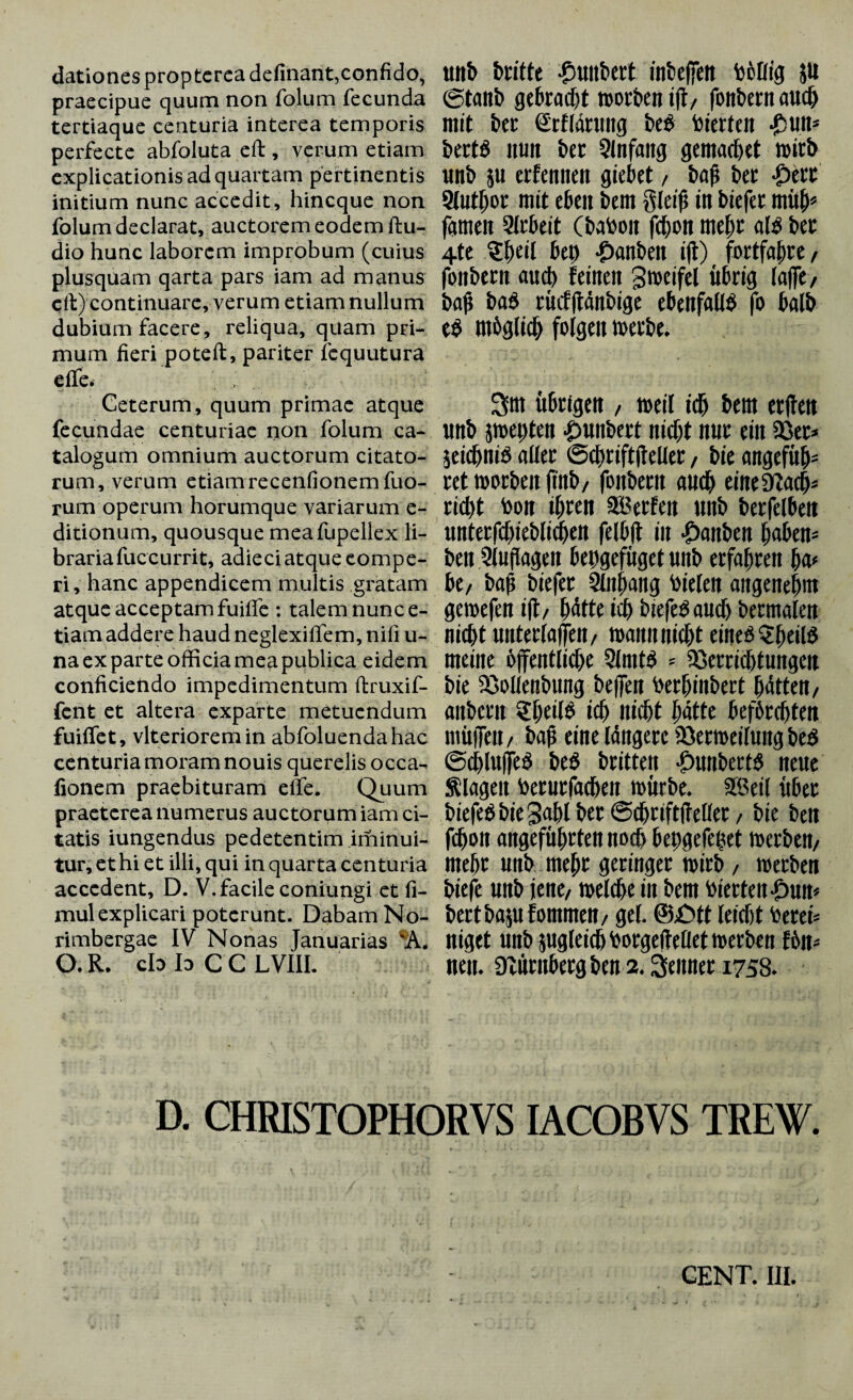 dationes proptereadefinant,confido, UUb britte £Ultbeft infcejfett bctltfl JU praecipue quum non folum fecunda @tanb gebracht tuorben ijt/ fbttbcrtt aUC& tertiaque centuria interea temporis mit bet Srfldtlllig be$ Werten *£5Un* perfecte abfoluta eft, verum etiam bert$ ItUlt btt 3lnfaitg gentacßet tWtb explicationis ad quartam pertinentis unb }U erfeniten fliehet / baß btt $ttt initium nunc accedit , hincque non 5(Utßor mit tbt\\ bem gleiß iit biefet UtÜß* folum declarat, auctorem eodem ftu- fgtnen Slrbeit (babOIt fcßon meßr al£ bet dio hunc laborem improbum (cuius 4te ?ßeil bei) *£)anbeit ifl) fortfaßre/ plusquam qarta pars iam ad manus fbllbetlt aitcß feilten greifet Übrig laßt/ eil) continuare, verum etiam nullum baß ba$ tücfftdltbige ebenfall# fo balb dubium facere, reliqua, quam pri- e# Htbfllicb folgen mum fieri poteffc, pariter fcquutura effe. , ... Ceterum, quum primae atque 3m übrigen / tueil tdj bem etjleit fecundae centuriae non folum ca- tlttb Jltteßten -OUItbert nicßt nur eilt 33et* talogum omnium auctorum citato- jeidbnt^ aller ©cßriftßeller / bie angefüb- rum, verum etiam recenfionemfuo- ret morbeit ftttb/ foitberit attdj eitteSZacß* rum operum horumque variarum e- ricßt bon tßten SBetfett Ultb berfelbeit ditionum, quousque mea fupellex H- unterfcßieblidjen felbjt i it £anben ßaben* brariafuccurrit, adieci atque eompe- beit 3lußageit beßgefüget Uttb erfaßten ßa* ri, hanc appendicem multis gratam btf baß biefer Slnßaitg bielen angeneßnt atque acceptam fuiife: talem nunc e- gemefen ift/ ßdtte icß biefe#aucß bermalen tiamaddere haudneglexiffem,nifi u- nicßt Ulltetla([eit/ tuauntticßt eiue#$ßeil# na ex parte officia mea publica eidem meine bßentlicße 3lmt# * Verrichtungen conficiendo impedimentum ftruxif- bie Vollenbting beffeit betßiltbert ßdtten/ fcnt et altera exparte metuendum aitbetlt 2ßetl# icß Jticßt ßdtte befbrcßteit fuiffet, vlterioremin abfoluendahac müß*eit/ baß eine Iditgere Verkeilung be# centuria moram nouis querelis occa- ©eßluße# bt$ brittett $Uttbert# neue fionem praebituram effe. Quum Silagen beturfadjeit mürbe. S8eil über praeterea numerus auctorum iam ci- biefe#bie3aßl ber ©cßriftftellet / bie beit tatis iungendus pedetentim iminui- fcßon angefüßrten noch bepgefeßet kerben/ tur,ethiet illi,qui in quarta centuria meßr unb meßr geringer kirb / kerben accedent, D. V. facile coniungi et fi- bitft uttb jene/ kelcße in bem Werten £)un* mul explicari poterunt. Dabam No- bertbajufommen/ gei. ®£>tt leteßt bereit rimbergae IV Nonas Januarias niget unb jugleicß borgeffeßet kerben f6n* O.R. cb bCC LVIII. neu. Nürnbergben2.Meitner 1758* D. CHRISTOPHORVS IACOBVS TREW.