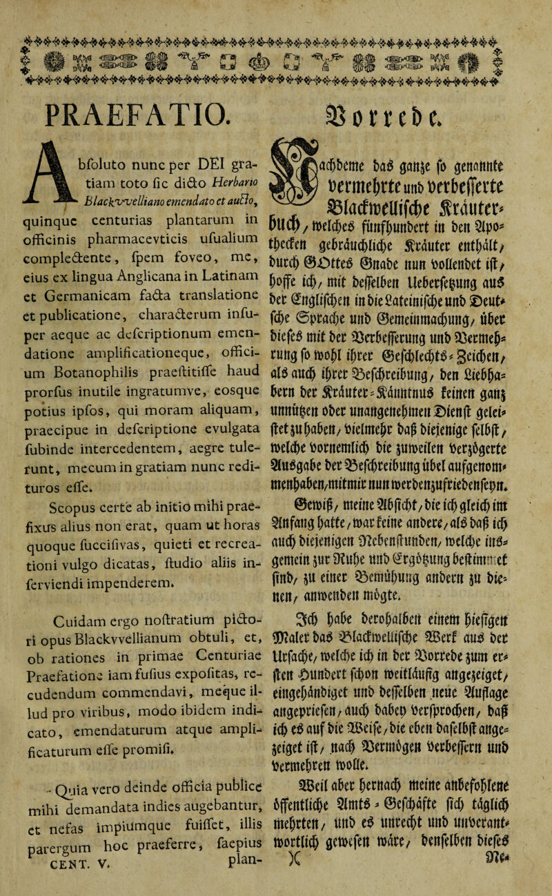 PRAEFATIO &omt> e bfoluto nunc per DEI gra¬ tiam toto fic dido Herbario • Blacksunjelliano emendato et auBo, $3Iacftt>eUifcf)e trautet* quinque centurias plantarum in (>UCl) / meldjeS fimfjjunbert in ben 2lpo* officinis pharmacevticis ufualium mm ge]Mmi)t elidit/ compledente, fpem foveo, me» ©iia&e tuitt fcoHen&Ct ift/ eius ex lingua Anglicana in Latinam jj0^e mj£ 5cfl(el6eJt Ue&etfefcUitg aU$ et Germanicam fada translatione ^ <gn0$m fnbteSatcültfc^ettflfr lZ>CUt» et publicatione, charaderum in fu- @p^e uitb ©emetit JttacfjtmiJ/ Ü6eE per aeque ae defcriptionum emen- öiefeö dtit bet 33etbeflfetUttg Ultb SQetmej)« datione amplificationeque, offici- ruitgfo tdO^l ifjtet geicbcn/ um Botanophilis praeftitiflfe haud al3au$ iljrer 33efdf>teiimng/ ben ßiefifja* prorfus inutile ingratumve, eosque betn bet $rdntet = &dimtnU$ feinen gflttj potius ipfos, qui moram aliquam, unnügen ober unangenehmen©ienft gelet« praecipue in defcriptione evulgata jtetptbaben/bielmejir baf? biejenige fel6|t, fubinde intercedentem, aegre tule- melcbebotitemlicl) bie jumeilen betjbgerte runt, mecum in gratiam nunc redi- Qlußgabe bet QiefcBceibuttg übel aufgenom* turos e (Te. mengen,mifntit nun roetbenjufriebenfepn. Scopus certe ab initio mihi prae- ©emifi, meine 5tb|td)f, bie id) gleidj itrt fixus alius non erat, quam ut horas Slnfang hatte/tuar feine ailbecC/ctlö bag id) quoque fuccifivas, quieti et recrea- audjbiejenigen «ttehenftunbem meld)e ins* gemein juc Dtu^e ttttb Srgbgung bcftimn et jinb/ ju einet ^Bemühung anbern jU bie-- neit/ «nmenbeit mogte, tioni vulgo dicatas, ftudio aliis in- ferviendi impenderem. Cuidam ergo noftratium picbo- 3(0 ija&e bccof)ot6cst einem hicjigeit ri opus Blackvvellianum obtuli, et, URaletba3 t&Iacfmeliifdm 2Betf au$ bet ob rationes in primae Centuriae UtfafjR/ toelcbe idj in bet IBottebe jUtn et* Praefatione iam fufius expofitas, re- ften £>Unbett fd)0!l meittduftg angejeiget/ cudendum commendavi, meque il- eingehdnbiget uiib beffelben neue Auflage lud pro viribus, modo ibidem indi- flltgepriefert/ AUC^ ba6et) Pcrfproc^ett/' baß cato, emendaturum atque ampli- tdjeSaufbie3Beife/biec6eitbafelb(tange= jeiget ift/ it aci) SOermbgen i)etbe|]ern uitb fcetmehten molle, ficaturum effe promifi. - Q^iia vero deinde officia pubiice 3Bcit abet hcntadj meine an&efohlene mihi demandata indies augebantur, öffentliche 5lmtS » @cfd)dfte ftdj tdglid) et nefas impiumque fuiffet, illis Itteljrtert/ üttb e$ ttttre(f>t Unb UltbCtaUtt parergum CENT. V