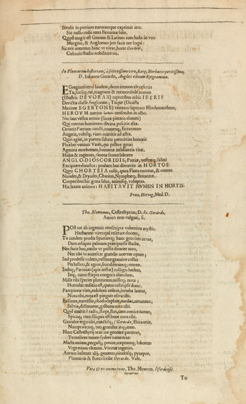 Intulit in patriam naturamque exprimit arte. Sic nullo cedit terra Britanna folo. Qiipd magis eft Graium & Latium concludit in vno Margine, & Anglorum jam facit orc loqui: Sic erit aeternum hinc vt vivas,horte Gerardi r Cultoris ftudio nobilitate tui. In Plantarum hiftoriam^ afolertiffimo vtro,Rciq\ Ber barU ferit iffimo : D. lohanne Gerardo, Anglice editam Epigramma. E Gregiam certe laudem,dccus immortale refertis Tu,focijqjtui,magnum & memorabile nomen (Illuftris D E V O R A X) raptoribus orbis I B E R IS Devittis clalle Anglorum; Tuque (Dicafta Maxime EGERTONE) veterem fuper2ns Rhadamanthum, H E R O V M merito cenfendus in albo, Nec laus veftra minor (facrae pietatis alumni) Qui mentes hominum drvina pafeitis efca. Ornatis Patriam cunfti,nomenq-, Britannum Augetis, vobifq$ viam muniris ad aftra. Q^in agite, in partem faltem pGrmittitchonorii Phoebei veniant Vates,quj pellere gnari Agmina morborum,humanae infidiantia Vitae* Hujus & ingentes j ferena fronte labores ANGLO-DIOSCORIDIS, Patrii, veftraeq; faluti Excipiteexhauftos: paulum huc divortite in HORTOS Qiios CHORTEIA colir, quos Flora exornat, & omnes Naiades,& Dryades,Charites,Nymphaeq-, Britannae. Corporibus hic grata falus, animifq; voluptas. Hiclaxate animos; HABITAVIT NVMEN IN HORTIS» Fran, Hering) Mcd« D. The. Netitonw, Ceftrcihyrius, D. Io. Gerardo t Amico non vulgari, S. P Oil tot ab ingenuis confcripta volumina myrtis? Herbarum vires qui referarc docent, Tu tandem prodis Spartamq; hanc gnaviter ornas, Dum reliquis palmam praeripuilfc ftudes. Nec facis hoc,rutilo vt portis ditarier auro, Nec tibi vt accrefcat grandis acervus opum 5 Sed prodertfe volens,vcftitos gramine colles Pcrluftras,& agros,frondiferumq-, nepius. Indeqj Paeonias (apis inftar) colligis herbas, Inq ; tuumftirpescongerisalueolum. Mille tibifpecies plantarum,millcq 5 notae * Hortulus indicio eft,quem colis lpfc domi. Pampineae vites,redolens cedrus,innuba laurus, Nota tibi,nota eft pinguis oliva tibi. Balfaraa,narciirus,rhododaphne,nardus,amomiim? Sal via,didamnus,galbana nota tibi. Quid inultis ? radix,ftirps,flos,cum cortice ramus, Spicaq; cum filiquis eft bene nota tibi. Gratulor ergo tibi,cuhflifq 5 ( Gerar de, JBritannis, Namptwicoq-, tuo gratulor atq^meo. Nam Ccftreihyrij te ac me genuere parentes, Tu meliore tamen fydere natus eras: Mafte animo,per gaiq; precor ,coeptumqj laborem Vrgeetiam vlterius. Vivitur ingenio. Aurum habeant alij, gemmas,nitidofq5 pyropos* Plancas tu & flores feribe Gerar de. Vale«, Vne & ex animo tutu, Tho. Newton, Hfordenp To