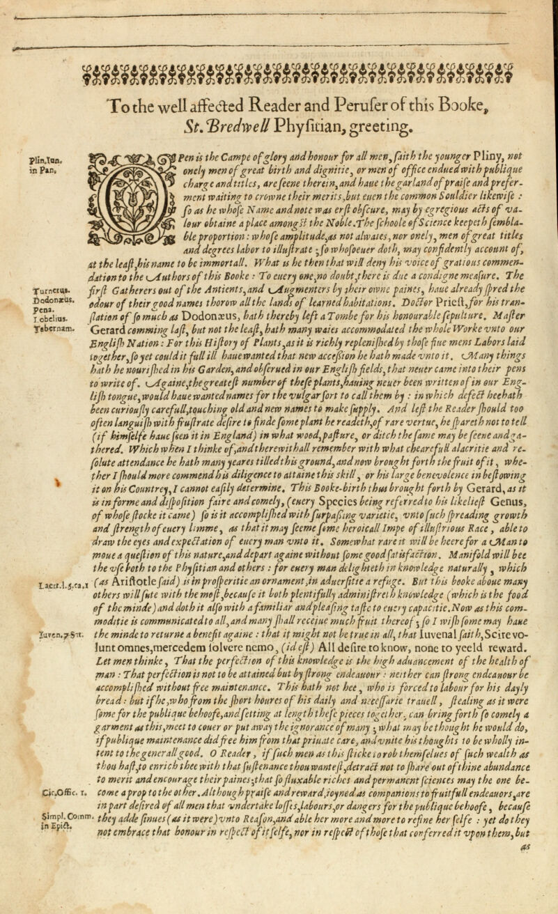 plin.Tan in Pan, urncm*. odonxus. Pena. I.obelias. fftbernam. To the well affected Reader and Perufer of this Booke, St . BredweU Phy fician, greeting. Pen is the Campe of glory and honour for all men, faith the younger Pliny, not onely wen of great birth and dignitie 3 or men of office enduedwith publique charge and titles, arefeene therein, and haue the garland ofpraife and prefer, went waiting to crowne their merits,but eucn the common Souldier hkewife : fo as he tvhofe Name and note was erjl obfeure, may by egregious acts of va lour obtaine a place among H the Noble.The fchoole of Science keepeth fembla- ble proportion: tvhofe amplitude^ not alwaies,nor onely , men of great titles and degrees labor to illujlrate - 3 fo rvhofoeuer doth , may confidently account of, it the leaf,his name to be immortall. What ts he then that will deny his voice of gr at ions commen dation to the Authors of this Booke • To euery one,no doubt ¿here is due a condigne me afire. The firfi Gatherers out of the Antients 3 and Augment ers by jhcir oivne paints, haue already fired the odour of their good names thorow all the Unas of learned habitations. DoClor Pried ,for his tran- ¡lation of fo much as Dodonseus, hath thereby left a T ombe for his honourable fepidture. Mafier Gerard comming lafi, but not the leafy hath many waies accommodated the whole Worke vnto our Englijh Nation: For this Hifiory of Plants 3 as it is richly replcnijhedby thofe fine mens Labors laid \ogtther,foyet could it full ill haue wanted that new accefion he hath made vnto it . CM any things hath he nounjhed in his Gar deny and obferued in our Englijh fields y that neuer came into their pens to write of. Csigaineythegreatefi number of thefie plant sfiauing neuer been written of in our Eng- lifh tongue y would haue wanted names for the vulgarfort to call them by : in whi ch defied heehatb been curioujly carefull,touching^ old and new names to make fupply. And lefl the Reader jhould too often Ungut(h with fufrate defire tofinde fomeplant he readethyof rare vertuCy be fiarethnot to tell (if himfelfe haue fan it in England) in what woodypafiurey or ditch the fame may be feene andga- thered. Which when I thinke vf,andtherewithall remember with what chearefuH alacritie and re - folute attendance he hath many yeares tilled this groundy and now brought forth the fait ofit , whe ther Ijhould more commend his diligence to attaint this skill , or his large benevolence in bef owing it on his Countrey, I cannot eafily determine. This Booke-birth thus brought forth by Gerard, as it is in forme and difiofition faire and comely, (euery Species being referredto his likeltcf Genus, of whofe focke it came) foisit accomphfhed with furpaf mg varietie, vnto fnch fireadmg growth and frength ofeuery limme, as that it may feeme feme heroic all Impe of illttfirious Race, able to draw the eyes and expectation of euery man vnto it. Somewhat rare it will be heere for a CM an to moue a quefiion of this nature ,and depart againe without feme goodfatisfachon. Manifold will bee the vfe both to the Phyftian and others : for euery man delighteth in knowledge naturally , which Lacri.l. j.ra.i ( 4 * Ariftotle/W ) is inprofientie an ornament,in aduerfitic a refuge. But this booke aboue many others will fute with the mofl fiecaufe it both plentifully adminifrei h knowledge (which is the food of thcminde)anddothit alfo with a familiar andpleafing tafe to euery capacitic.Now as this com- moditie is communicatedto all 3 and many fiall rccejuc much fruit thereof- fo I wifi fome may haue iuTcn.^s-rt. the mindeto returne a benefit againe : that it might not be true in ally that luvenal faith. Scire vo lant omnes,mercedem iolvere nemo, (idcfl) All deiire to know, none to yeeld reward. Let men thinke , That the perfection of this knowledge is the high aduancement of the health of man: That perfection is not to be attained but by firong endeauour: neither can firorg endeanourbe accompli fed without free maintenance. This hath not bee, who is forced to labour for his dayly bread:butifhc,who fromthefiorthouresof his daily and ntceffaric trauell, f eating as it were fome for the publique behoofe,andjetting at length thefc pieces together, can bring forth fo comely a. garment as this,meet to couer or put away the ignorance ofmany - 3 what may bethought he would do, ifpublique maintenance did fee him from that priuate care, andvnite his thoughts to be wholly in tent tothegencrallgood. O Reader, if fiich men as this ficke < o rob themfelues of fuch wealth as thou hafijo enrich thee with that fufienance thou wanteft,detract not to fiare out ofihine abundance . >o merit and encourage their paines - 3 t hat fofuxable riches and permanent fciences may the one be- Ck.Offic. t. come a prop to the other .Although p?aife and rewardJoynedas companions tofruitfull endeauors^are in part dejired of all men that undertake loffi s,labours 3 or dangers for the publique beboofc , becaufe Simp!. Comm. t fay AC j ( j e M tt W ere)vnto Reaj'on,and able her more and more to refine her felfe : yet do they not embrace that honour in rcficCt ofitfe/fe ) nor in refieft ofthofe that conferred it vpon them , but as