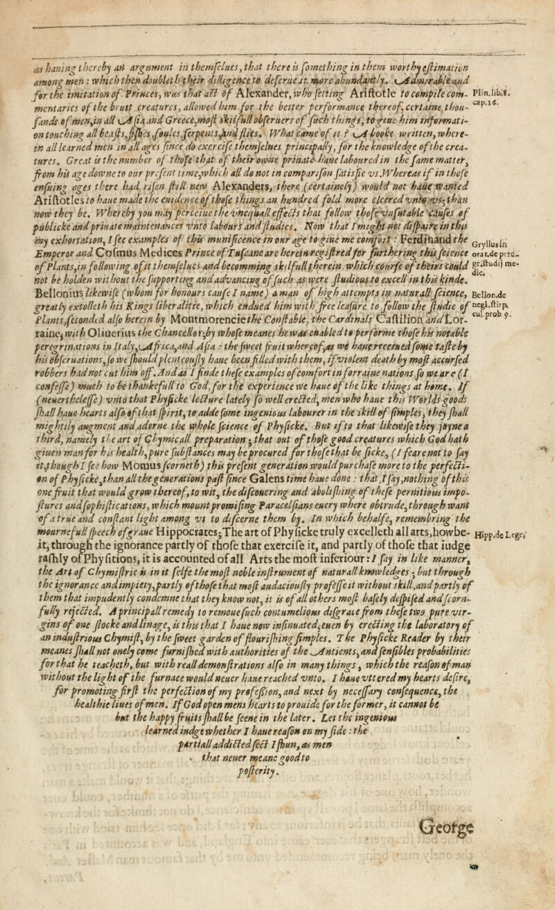 as baitin'? thereby art Argument in them flues, that there is fomething in them worthy efiimatien Among men: which then doublet b their ditligcnceto deferue it more abundantly. ^Admirable and for the imitation of Princes, was that aft df Alexander ,w ho fet ting Ariftotle to compile com- Plin.iibx mentaries of the bruit creatures, allowed htm for the better performance thereof ccrtame thou- ' apa 0 finds of men fa all fa and Greece gnofi Util full obfer tiers of fuch things, togtue him informati on touching all bcafisfijhcs foules ferpentsfind flics, What came of it ? i^A bookt written, where in all learned men in all ages face do exercife themjelnes principally, for the knowledge of the crea tures. Great is the number of thofe that of their owhe prinate h'aue laboured in the fame matter 1 from his age downe to ottr prefent time,which all do not in companfbn fatisfc vs Whereas if in thefe enfiling ages there had nfen fill new Alexanders, there (cert ninety) would not haue wanted AriftotIes/0 haue made the entdence of thofe things an hundred fold more clceredvnto vs^than now they be. Whereby you may pcrcciue the vHeqitalleffects that follow thofe vnfutable Cdufes of publicke and prinate maintenances Vnto labours andfludics. Now that I might not dtfpaire in this rny exhortation , I fee examples of this mtmifcence in our age togiue me comfort: Ferdinand the Gry jj UJ j n Emperor and Cofmus Medices Prince of T ufcane are herein regifiredfor furthering thisfeience orat.depcrc«, of Plants ,in following of it themfelues and becomming skilfutl therein, which coitrfe of theirs could gr* ft udij mc - not be holden without the [importing and advancing of fuch as were jludious to excell in this kinde. Bellonius hkewife ( whom for honours caufcl name) a man of high attempts in natttrall fciencc, BclIon.dc greatly extolleth his Kings liber alitie, which endued him with free leafure to follow the fiudie of ncgl.ftirp, Plants,fuondid alfo herein by Montmorencie/^ Conflable, the Cardinals Caftilion andL or- cul prob 9 ' rainCj with Oliuerius the chancellor fiy whofe meanes hew as enabled to performe thofe his notable peregrinations in Italy,Africa,and Aft a : the fweet fruit whereof.\as we hant reeeiued fome tafleby his dbfcruationSjfo we jhouldplcntcoufly haue been filed with them, ifviolent death by mofi accurfed robbers had not cut him off. And as 1 finde thefe examples of comfort inforraine nations fo wear eft confeffe) much to be thankefull to God, for the experience we haue of the like things at heme, if (neuertheleffe) vnto that Phyfcke lefture lately fo wellerefted, men who haue this Worlds goods fall haue hearts alfo of that fp/rit , to adde fome ingenious labourer in the skill of fimples, they fall mightily augment andadorne the whole fciencc of Phyficke. But if to that likewife they joynea third, namely the art of Gbymicall preparation ♦ that out of thofe good creatures which God hath giuen m an for his he alt h,pure fubfiances may be procured forthofethat be ficke, (I fearenot to fay it,though 1 fee how Momus fcor net h) this prefent generation wouldpur chafe more to the perfecti on of Phyficke jhan all the generations pafi fince Galens time haue done: that ,1 fay,nothing ofthis one fruit that would grow thereof, to wit , the difeouering and abolifling of thefe pernitiou* irnpo- ftures andfophiflications, which mountpromifing Paracel fans euery where obtrude,through want of a true and confant light among vs to difeerne them by. In which behalfe, remembnng the mournefullfpeech ofgraue Hippocratcs ; Theart of Phy heke truly excelled) all arts,howbe- Hipp.dc Lege, it, through the ignorance partly of thofe that exercife it, and partly of thofe that iudge rafhly of Phy fitions, it is accounted of all Arts the moft inferiour: I fay in like manner , the Art of chymiflrie is in it felfe the mofi noble infirument of naturatlknowledges • but through the ignorance andimpiety,partly ofthofe that mofi audacioufiy prof fife it without skill,andpartly of them that impudently condcmne that they know not, it is of all others mofi bafely dejpifed andfcorn- fully rejected. A princip all remedy to remouefuch contumelious dijgrate font thefe two pure vir gins of one fiocke and linage, is this that I haue now mfwuated,euen by erecting the laboratory of an mdufiriousChymifi, by the fweet garden of flour ijhing Jimp les. The phyficke Reader by their meanes full not onely come furnijhed with authorities of the ^indents,and fenfibles probabilities for that he teacheth, but with read demonf rations alfo in many things , which the reafonefman without the light of the furnace wouldneuer haue reached vnto. I haue vtteredmy hearts defire f for promoting firfi the perfection of my prefefiion,and next by neceffary confequence, the healthic Hues of men. if God open mem hearts to prouidefor the former, it cannot be but the happy fruits pall be feenein the later. Let the ingenious learnediudgewhether I hauereafon on my fide .* the partialladdiftedfeft I fhun, as men •. that neuer meanc good to pofierity ,