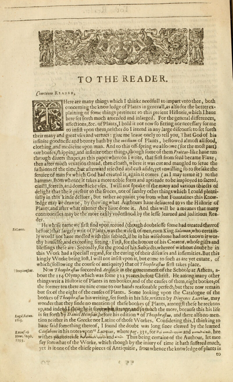 TO THE READER. Selmon* Court сом Reader, Here are many things which I tjiinke needfull to impart vntothee, both concerning the knowledge of Plants in generally alfo for the betcerex- plaining of fome things pertinent to this prefent Hiftorie,which I haue here fet forth much amended and inlarged. For the general differences, affe<5tions,&c. ofPlants,I hold it not nowfo fitting nor neceflary forme to infill vpon them^ncither do I intend in any large difeourfe to fet forth their many and great vfes and vertues: giue me leaue onely to tell you, That God of hie infinite goodneile and bounty hath by the medium of Plants, bellowed almoll all food, clothing,and medicine vpon man. And to this off-fpring we alfo owe (for the moll part) our houfes,flapping,and infinite other things,though fome of them Proteus -like haue run through diuers fhapes,as this paper whereon I write, that firll from fetfd became tlaxe • then after much vexation thread, then cloath, whefe it was cut and mangled to ferue the falhions of the time,but afterward reie&ed and call afide^yet vnwilling fo to forfake the feruice of man for which God had created it 4 again it comes (as I may terraeff) to the hammer,from whence it takes a more noble form and aptitude to be imployed to facred, ciuill,forrein.anddomedicke vfes. I will not fpeakeof the many and various obie&s of delight that thefe prefent to the fences, nor of fundry other things which I could plenti fully in this kindedeliuer ; but rather acquaint you from what Fountaines this Know ledge may be drawne, by fhewingwhat Aqthours haue dcliuered to vs the Hillorie of Plants,and after what manner they haue done it. And this will be a meanes that many controuerfies may bethe more eafily vnderftood by the leffe learned and juditious Rea- der. ' , .. Hewhofenamewe fird find vpon record (though doubtlede fome had treatedthereof beforejihat largely writ of Plants,was the wifell of men,euen King Solomon^ ho certain ly would not haue medled with this fubie£t,ifhe in his wifedome had not known it wor thy himfelfc,and exceeding fitting: Fird, for the honour of his Creator, whofe gifts and bleffmgs thefe are: Secondly,for the good of hi^Subjeds,whereof without doubt he in this Work had afpeciall regard,for the curing oftheirdifeafes and infirmities.But this kingly Workebeinglod,I will not infill vpon it, but come tofuch as are yet extant, of which(following the courfe of antiquity) thaioiTbeophrajlus fird takes place. 7btop»rafius. Now T heopbraflus fucceeded Ariflotje in the gouernment of the Schoole at Athens, a- bout the 114 Olymp.which was fome 522 yearesbefore Chrill. He among many other things writ a H illorie of Plants in ten bookes,and of the caufes of them,eight bookesjof the former ten there are nine come to our hands reafonable pcrfed^but there now remain butfixof the eight of the caufes ofPlants. Some looking vpon the Catalogue of the bookes heopbraflus his writing, fet forth in his life,written by Diogenes Laertius, may wonder that they finde no mention of thefe bookes of Plants, amongft thefe he reckons vp,and inde^J fhpught it fomewl^dran^aBdYQmuch the more, becaufe this his life Lugd.BatiU' is fet forth by Darnel Heinpus^ before his edition * of Tbeopbraflus, and there alfo no men. 1613. tion neither in the Greeke nor Latine of thofe Workes. Confidering this,I thinking to haue faid fomething thereof, I found the doubt was long fince cleared by the learned Ex cup.ab Utrtr, 4 cph. ** 93 . Caufahonemhisnotzs-vvon“ Laertius, where pag. 351, for r.pi willies yau-td reade iyr*»***-» 'tflpiar and Mlleaf» Thus being cerra fay fomwbat of the Worke, which though by the iniury of time it hath differed much» yet is it one of the chicfe pieces of Antiquitic, from whence the knowledge of plants is and fVfluutajTiat, hee b cerraineof the Authour, letmee to