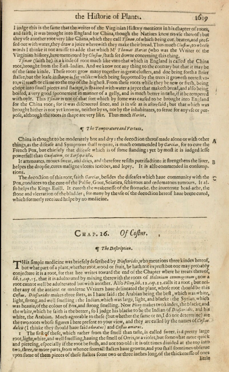 the Hiftorie of Plants, I iudge this is the fame that the writer of the Virginian Hiftory mentions in h is chapter of roots and lairh, it was brought into England tor China, though the Natiues knewnovfe thereof: but they vfe another root very like China,which they call Tfina iv, of which being cut. beaten,and pref- fed out with water,they draw a juice wherewith they make their bread.Thus much Clufius-, to whole words I thinkeitnotamiiTetoadde that which M r Thomas Hanot (who was the Writer of the Virginian hiftory,here mentioned by C/nftus )hzih fetdowne concerning this thing. Tjin.irv (faithhc) is a kindcof rootmuch like vnto that which in England is called the China root,brought from the Eaft- Indies. And we know not any thing to the contrary but that it may be ofthefamekinde. Thefe roots grow many together in greatcluftcrs,and doe bring forth a Brier ftalke,but the leafe in ihape isjar vnlikc:which being fupported by the trees it groweth nccrcft vn to,wil reach or clime to the top of the higheft.From thefe roots vyhile they be new or frefh, being chopt into fmall pieces and ftampt,is ftrained with water a juyee that maketh bread,and al fo being , boiled, a very good (poonemeat in manner of a gelly,and is much better in tafte, if it be tempered • withoyle. This Tfmaw is not of that fort which by fome was can fed robe brought into England for the China root; for ic was difcoucred fince, and is in vfe as is aforefaid; but that which was brought hither is not yet knowne, neither by vs, nor by the inhabitants, toferue for any vfe or pur- pofe, although the roots in ihape are very like. Thus much Hariot, China is thought to be moderately hot and dry: the deco&ion therof made alone or with other *1 things,as the difeafe and Symprorns fhall require, is much commended by Garcias, for to cure rhe French Pox, but chiefely rhat difeafe which is of fome (landing: yet by moil ic is iudgedlefle powerfull than GuajaCtim , or Sarf.ipa' ill a. It attenuates, moues fvveat, and dries, and therefore reiifts putrifa&ion: it ftrengthens the liucr, g helpes the dropfie,cures maligne vlceres Icabnes, and lepry. 11 is alfo commended in coniump- tions. The deco&ion ofthis root, faith Garr/^befides the difeafes which haue community with the £ Pox,conduces to the cure of the Pillle,Gout,Sciatica, fchirrous and cedematous tumours. It al io helps the Kings-Euill. It curerh the weakenefteof thcftomacke, the inueterate headache,the ftone and viceration of the bladder • for many by the vfe of the deco&ion hereof haue bceiie cured, which formerly receiued helpe by no medicine. T His fimplc medicine was briefely deferibed by Diofeorides^ who mentions three kindes hereof, but what part of a plant,whether root,wood or fruit, he hath not expreft-.but one may probably conje&ure it is a root, for that hce writes toward the end of the Chapter where he treats thereof^ iih.i.cap.x^. that it is adulterated by mixing therewith the roots of Hclcnium commapcnum ; now a root cannot well be adulterated butwith another. Alfo PlinjJib. 12. cap. 12. cal Is itaroot j bucnci- therany of theantienc or moJcrne VVritcrs haue delineated the plant, whofe root ihouldbe this Coflus . Diofcorides makes three forts, as I haue faid : the Arabian being the beft, which was white, light, ftrong,and well fmclling : the Indian,which was large, light, and blackc : the Syrian, which was heauie,of the colour of Box,and ftrong fmelling. Now Pltny makes two kindes,the blacke,and the white,which he faith is the better* fo I judge his blacketobc the Indian of D/ofcorides , and his white, the Arabian. Much agreeable to thefe (but whether the fame or no,I do not determine) arc the two roots whofe figures I here prefent to your view, and they arc called by the names ol Cojlaa dulcis (I thinke they fhould haue faid odoratus) and Coflus amarut, 1 The firftQf thefe, which rather from the fmcll than tafte, is called fweet, is i pretty large root,light,white,and well fmelling,hauing the fmcll of Orris,or a violet,but fomewhat more quick and piercing, efpccially if the root be frefh, and not too old : it is olt times diuided at the top into two,three,or more parts,from whence fcuerall ftalkcs haue growne,and you fhall fomtimesobicrue vpon fome of them pieces of chefe ftalkcs fome two or three inclies long,of thethickeneilcof ones 9 ^ The Temperatureand Verities, TheDefcriptiott,