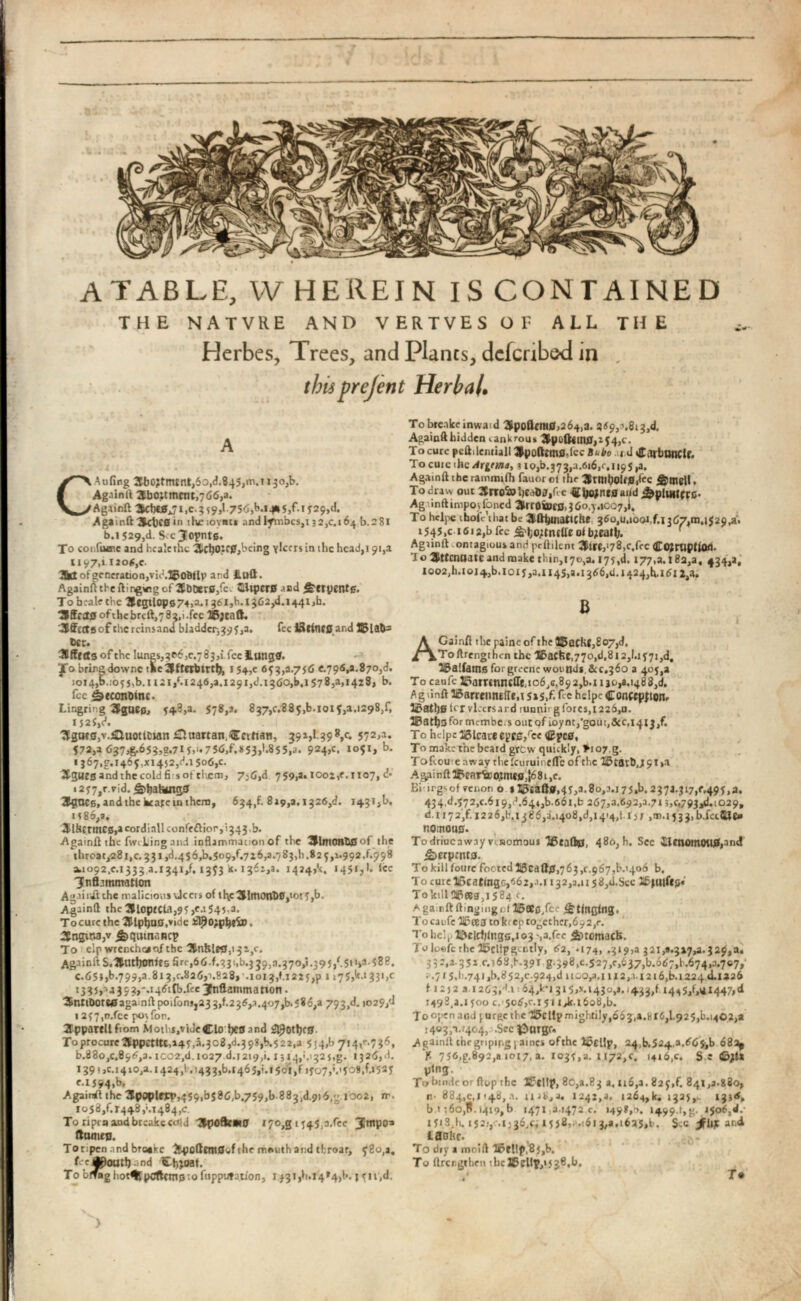 ATABLE, W HEREIN IS CONTAINED THE NATVRE AND VERTVES OF ALL THE Herbes, Trees, and Plants, dcfcnbe-d in , thisprejent Herbal • A C Aufing 2tb0?tmsnt,6o,d.845,m.M3o,b. Again ft 3bo;tmcrjt,766,a. Againft i ,c. 3 ?9,l.7S(S,b.i4* 5 / i 5 29,d. Againft SctKSin theiovnt* and lymbcs,t32,c. 164^.281 b.i 529,d. Sccjopnte. To confuoic and hcalcthe *JicljOJC0,being yRfrs in the head,! 91,2 1197,1 1 2 o6,c. 3fct of generation,vid.ljofif Ip and Hull. Againft the fti ngwg of 3 fDDer 0 /e'. GiiperB and £trpentg. To hrale the '2fegilop674>a.i 461^.1362^.1441^. 3 fff Ct0 of the brcll,7 82,1 .fee 26 ;cnft. .»Effcctflofchcrcinsand bladder-,395,a. fee l 3 tittC 0 ar<d 12 >la&= Ccr. 3 ffrtfs of the lungs,306,0.783/^0 llung0. fo bringdowne tSeJMtCrtirth, 154,0 653,8.756 <.796,3.870,8. 1014,b..055,b.u21, ( .i246,a.i291,J.1360,b.1578,3,1428, b. fee ibewitDmc. Lingring 2 PgUEe, 54.3,a. 578,2. 837,5.885/.1015,a.1298/, IJ2i,C>. ^gotSjV.iiuottCian £luattan.€ctitan, 391,1.39 V* 57 2 > a * 572,a 637,g.653,g.7l 5 ,'« 75 < 5 ,f,iS 53 , 1 . 855 ,a. 9 2 4 > c * b - ij 67 ,g,i 465 ,xi 452 ,d.i 5 o 6 ,c. ♦tgurs and the cold fis of them, 7j6,d 759,3. iooz,r. 1107, A i 2 y 7 J r.rid. ^)hah<ng0 3 g 0 CB, and the bcate in them, 634/819,3.1326,8. 1431^, t?86, a, 3 lilErmCB,acordiallconfe 6 lior,i 343 ,b. Againft the fwcLing and inflammation of the 2 HmOH& 0 of the throat,28 i,c. 331 /.45 6/1.509/726,3.7 83/ .82 5,1.992/998 ¡1.1092,5.1333 2.1341/1353 k. 1361,8. 1424,15, 1451,1. ice 'Jnfhmmatton Agairilthe malicious Jeers of tl\c 31 tt 1 OnI> 0 ,ioty,b, Againft the 3HoptCU,95,<a545 a. Tocurcthc 2Hlplja0,vide J 3 J)°?pl>*fo>» 3 tngina,v ^qutnawcp To elp wrenchcao.f the 3 Jlnhle 0 ,151,5. Againit S.^tltljonies Sir/6/331,6.339,3.370,1.395/51 ),a.58t?. c.65},b>799,a.8x3,0.826,1.828, .1013,1.1225,p 1 » 75 / I 33 , > c i 335 ,' , J 35 ?,'. I 46 tfb.fce 3 hiflanimation. 3 &nttDOte 0 againft poifonjj23 3/2 36,2.407/. 586,a 793/. 1029/ 1 257,n.fcc posfon. 2 ppartllfiom Mothi.viJeClo tjCSand & 9 otl)C 0 . ToprocurcAppetite, 145,3.308,d.39?,b.522,a 554/ 714^.7 56, N880,0.896,3. rco2,d.1027 d.1219/. 1314,1.1325,g. 1326,8, 139* >c. 1410,2.1424/, 1433,N146 5/1501/ 1707/1508/1535 tiJ 94 » b * Agairaft the 3popleit*,459ibS86,b.759,b.883,d.9)6,g.ioo2, m. 1058/1448/1484,0. To ripen and breakecold 'Zpofamo 170,g 1545,3.fee Homes. Toripen and bro*Ke &potlEnt0vf the mMith and tbroar, 580,1. f—J^outl).1 nd Chjoat. To blrag hotHj pCfIctTt0to fappufation, 1431/.14*4,1*. j yn,d. To brcakeinwaid UpofltmO, 264,2. 369,3.813/. Againftbidden сапкгоц» $pofotn0,154,c. To cure pcftilemiall 3 }poftm 0 -lcc Bubo u.d tffarbunClf. To cute ihc Аг^та, з 10,6.373,3.616,0,1195,a. Againft the rammifh fauor ol the ' 3 lrniholf 0 /c &mgl(. To draw out Snrofc ЬеЛд/с НИдопеоаг/ j&plmiirc* Ag .inft impoj foned 3 Vrroiuffl, 3 60,5.1007/ To hcljie ihoic'that be ^fttjmaticHe 360,u,tool,f.i367,01.1529/. t545,c 1612/ fee je'to/nitteolNeat!;. Agiinft .ontagious and pclMcnt 3lii, l 7S,c.foc Coiniption. 1 о SPttcnoatc and make thin,170,3.175/. 177,8.! 8a,a, 434,3, 1002, h.toi 4, b. lory, 3.1145,3.1366,5]. 1424/1612/. В A Gainfl the painc of the S 5 achi,£o 7 , 8 . Toftrengthen the Hbachc,770,d.812,1.1571,d, 315 a!iatns forgreenc wound*,&C.360 a 405,2 To caufe li 5 amnnclTejo 6 ,G. 892 ,b.nao,a.i 488 /. AgiinfH5arriimt(Ie,!5»5/fee hclpc Conftpiion, 3 Satl) 0 i‘Tvlrersard runnirg fores, 1226,0. TBat^gfor membe. s out qf ioynt,’gout, 650,14x3/ To helpc I 5 icare epte/cc <£pc 0 , To make the bcatd grew quickly, >i07,g. ToRoueaway thefeuruinefle of the li3tStb,J9t>a A gai nil TPearir o,tmcfi,j6 81 ,e. Bit irgs of Tenon о *55£ав0,4У,а.8о,э.175,Ь.237а.317,<.49у,а. 434/572,5.619,0.644/1.661/ 267^.692,3.713,0793,8.1029, d.1172/. 1226,6.1386,3.1408/, 1414,(.15; ,m.i533,b.faUce ПШПОЦ 0 . To drioc away venomous 16 taft 0 , 480, h. Sec llcnomOtt0,and £>erp;nt0. To kill fourc footed 20Cdfl0, 763,0967,b.1406 b. To cute 15саШдо/б2,.1.1132,3.1158/.SCC Jlbjutfeg« - Toktlli!l60eg ) i584 t. A ganft flinging ctlt 5 ®o/c • j&tingfng. To caufe 715 еез to kr ep together,692/. Tо help i&eirtjlngs,i 03 '.a.fec ¿)tomctch. Toloefc theTScllpgently, 62, .174, .319,3 321,#.317,3.329,a. 332,2-351 ГП68/.391 g.398, £.527,0,637, N667,11.674,3.707,' ; .7/5.h.741 ,N852,0.924/ it CO,a. 1112,.i. 1216,b. 1224 d.1326 f I 2 J 2 a 1263/1 ■•64/fl 315^.1430,1.1433,f 14 ^ 5 / 1 * 14471 d 1498,3.1 yoo c. 506,0.151 i^r.i6o8,b. To open and ^urftctbc / S5cllpniightily l 663 1 a.«l6,1.925,b.i402,a Г403/1./404, .Sec ? 2 >argr. Againll thegnpir.g) ames ofthc l^cllp, 24,b.524.a.665,b 68a^ Y- 7S 6 ,£.892,« 1017, a. 1035,a. 1172,0. 1416,5. S e ©/* pfng. • To bmdc or fteip the Я?еИр> 80,3.83 a. 116,a. 825,f. 841,3.880, r- 884,0.1148,2. 1242,3. .1264,N 1325,. X3 j/ b.' ;6o,B. 1419,b 1471 33472 c. 1498,0. 14993,g. 1506/.' 1У 1.8,к 152/,':.i;36,5.15 58,. .161 3,3.1625,b. iFit* and laaHc. To dry a mold '26fl!p,85,b. To ilrcngthen the S5dip,»5 38,6. ' T* )