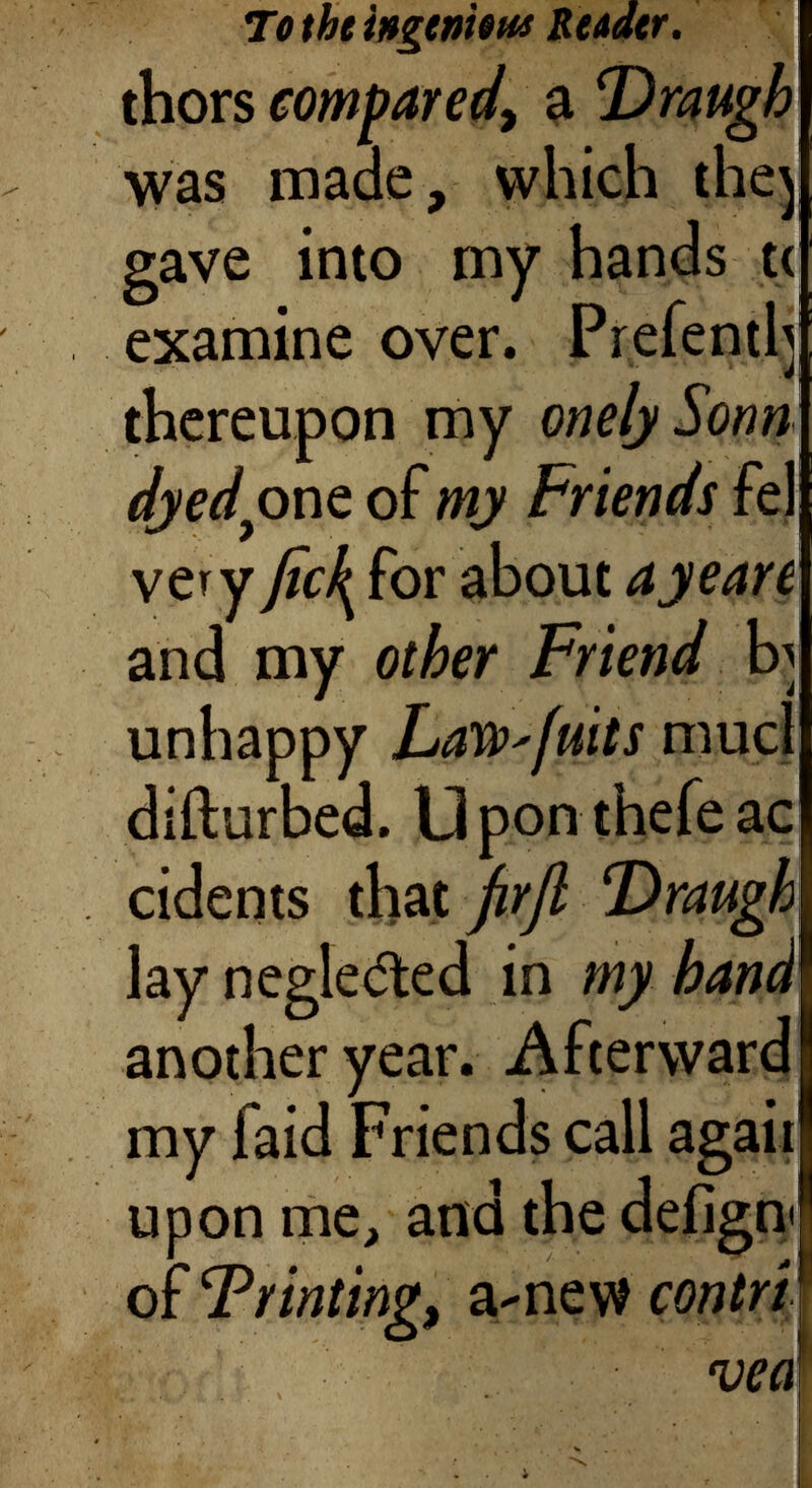 To the ingenious Reader. thors compared, a T)raugh was made, which they gave into my hands tc examine over. Prefenth thereupon my onelySonn dyedpno. of my Friends fel very fic\ for about ay ear e and my other Friend by unhappy LaW'fuits mucl difturbed. LI pon thefe ac cidents that firjl lay negleded in my hand another year. Afterward my laid Friends call agaii upon me, and the defign< of T riming, a-new contrV veal