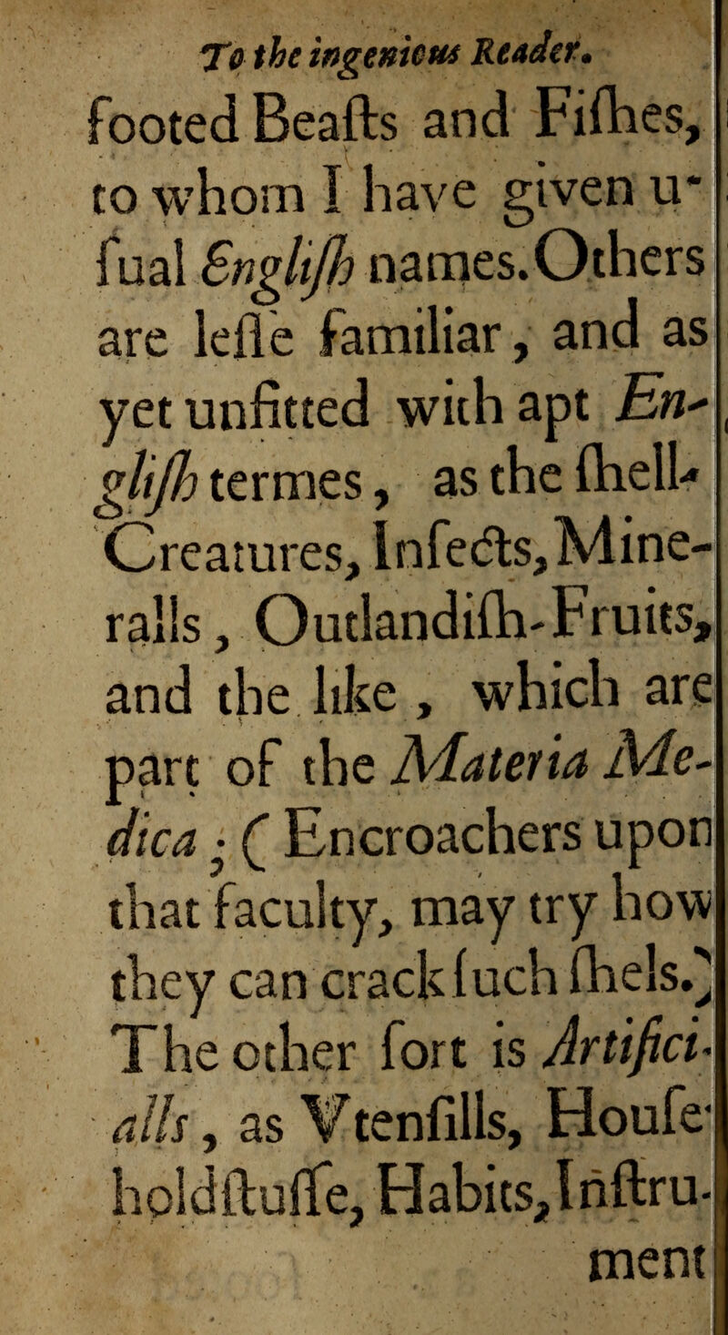 To the ingenious Reader . footed Beafts and Fifties, to whom I have given u* fual Snglß names. Others are leiie familiar, and as yet unfitted with apt En* giß termes, as the ihelh Creatures, Infedts, Mine- rails, Outlandiih-Fruits, and the like , which are part of the Mat dica • Q Encroachers upon that faculty, may try how they can crack inch fheis.} The other fort is Artifice alls , as Vtenfills, Houfe* hpldftuife, Habits, I rifiru- T ment