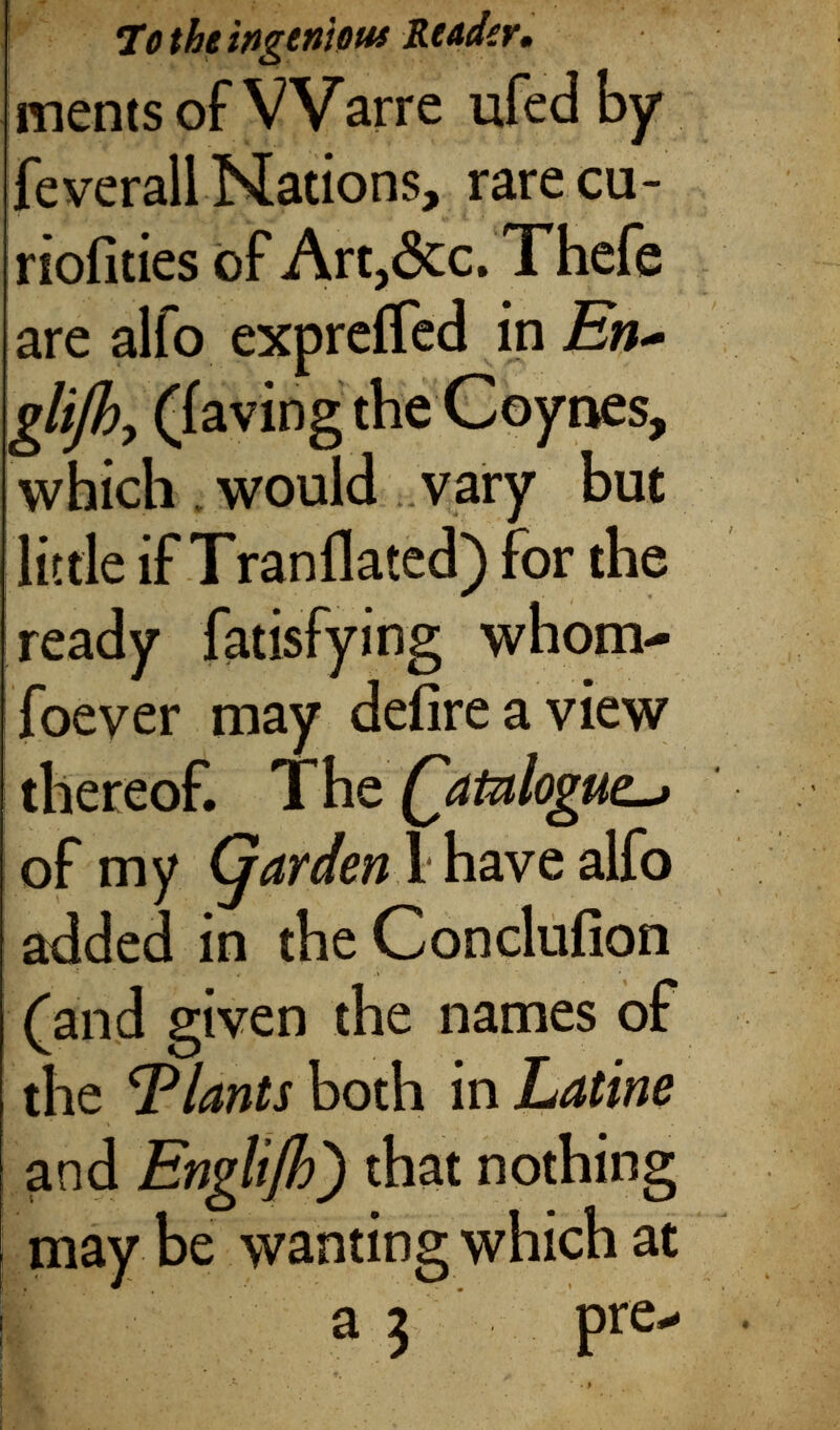 To the ingenious Reader. mentsof VVarre ufed by feverall Nations, rarecu- riofities of Art, 6 cc. Thefe are alfo expreifed in En~ glijby (iaving the Coynes, which would vary but little if Tranflated) for the ready fatisfying whom soever may deiireaview thereof. The Qatulogue. of my Garden 1 have alfo added in the Conclufion (and given the names of the Plants both in Latine and Englifh') that nothing j may be wanting which at a 3 pre-