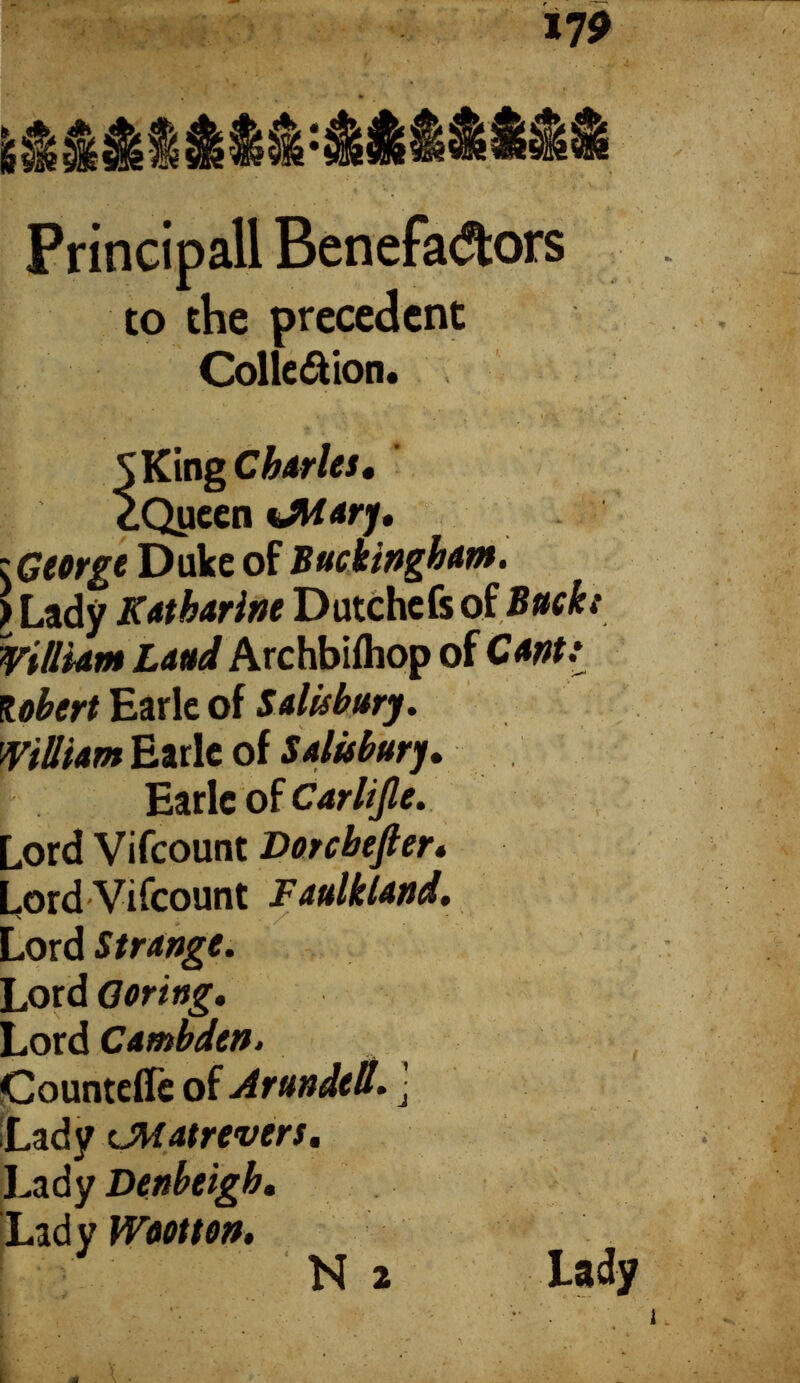 Principall Benefa<Jtors to the precedent Colle&ion. *;'■ \ ‘ ? *V\ 1' * ; SKmg Cj h&vlcs # ¿.Queen unary, ^George Duke of Buckingham. ) Lady Katharine Dutchefs of Buckt William Laud Archbiihop of Canti Robert Earle of Salisbu William Earle of Salisbury, Earle of Carlijle. Lord Vifcount Dorcbefter, Lord Vifcount Faulkland. Lord Strange. Lord Goring, Lord Cambden. Countefie of Arundelt. j Lady CMatrevers, Lady Denbeigh, Lady Wootton.