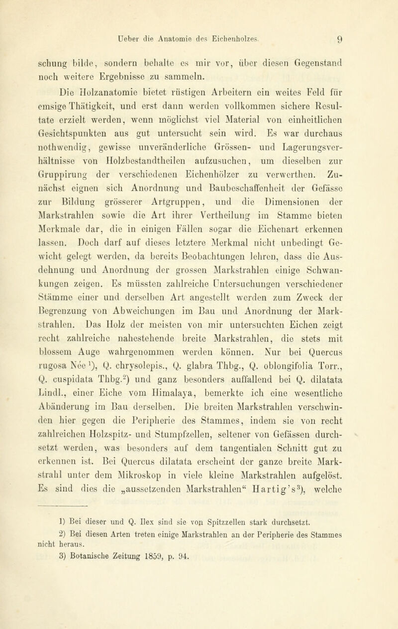 schung bilde, sondern behalte es mir vor, über diesen Gegenstand noch weitere Ergebnisse zu sammeln. Die Holzanatomie bietet rüstigen Arbeitern ein weites Feld für emsige Thätigkeit, und erst dann werden vollkommen sichere Resul- tate erzielt werden, wenn möglichst viel Material von einheitlichen Gesichtspunkten aus gut untersucht sein wird. Es war durchaus nothwendig, gewisse unveränderliche Grössen- und Lagerungsver- hältnisse von Holzbestandtlieilen aufzusuchen, um dieselben zur Gruppirung der verschiedeneu Eichenhölzer zu verwcrthen. Zu- nächst eignen sich Anordnung und Baubeschaft'enheit der Gefässo zur Bildung grösserer Artgruppen, und die Dimensionen der Markstrahlen sowie die Art ihrer V^ertheilung im Stamme bieten Merkmale dar, die in einigen Fällen sogar die Eichenart erkennen lassen. Doch darf auf dieses letztere Merkmal nicht unbedingt Ge- wicht gelegt werden, da bereits Beobachtungen lehren, dass die Aus- dehnung und Anordnung der grossen Markstrahlen einige Schwan- kungen zeigen. Es müssten zahlreiche Untersuchungen verschiedener Stämme einer und derselben Art angestellt werden zum Zweck der Begrenzung von Abweichungen im Bau und Anordnung der Mark- btrahlen. Das Holz der meisten von luir untersuchten Eichen zeigt recht zahlreiche nahestehende breite Markstrahlen, die stets mit blossem Auge wahrgenommen werden können. Nur bei Quercus rugosa Nee i), Q. chrysolepis., Q. glabra Thbg., Q. oblongifolia Torr., Q. cuspidata Thbg.-) und ganz besonders auffallend bei Q. dilatata Lindl., einer Eiche vom Himalaja, bemerkte ich eine wesentliche Abänderung im Bau derselben. Die breiten Markstrahleu verschwin- den hier gegen die Peripherie des Stammes, indem sie von recht zahlreichen Holzspitz- und Stumpfzellen, seltener von Gefässen durch- setzt werden, was besonders auf dem tangentialen Schnitt gut zu erkennen ist. Bei Quercus dilatata erscheint der ganze breite Mark- strahl unter dem Mikroskop in viele kleine Markstrahlen aufgelöst. Es sind dies die „aussetzenden Markstrahlen Hartig's^), welche 1) Bei dieser und Q. Hex sind sie von Spitzzellen stark durchsetzt. 2) Bei diesen Arten treten einige Markstrahlen an der Peripherie des Stammes nicht heraus. 3) Botanische Zeitung 1859, p. 94.