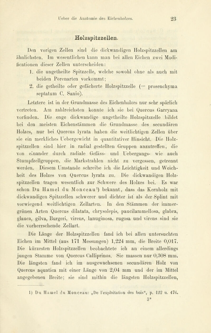 Holzspitzzelleu. Den vorigen Zellen sind die dickwandigen Holzspitzzellen am ähnlichsten. Im wesentlichen kann man bei allen Eichen zwei Modi- ficationen dieser Zellen unterscheiden: 1. die uugetheilte Spitzzelle, welche sowohl ohne als auch mit beiden Porenarten vorkommt; 2. die getheilte oder gefächerte Holzspitzzelle (= prosenchyma septatum C. Sanio). Letztere ist in der Grundmasse des Eichenholzes nur sehr spärlich vertreten. Am zahlreichsten konnte ich sie bei Quercus Garryana vorfinden. Die enge dickwandige ungetheilte Holzspitzzelle bildet bei den meisten Eichenstämmen die Grundmasse des secundären Holzes, nur bei Qaercus lyrata haben die weitlichtigen Zellen über sie ein merkliches Uebergewicht in quantitativer Hinsicht. Die Holz- spitzzellen sind hier in radial gestellten Gruppen anzutreffen, die von einander durch radiale Gefäss- und Uebergangs- wie auch Stumpfzellgruppen, die Markstrahlen nicht zu vergessen, getrennt werden. Diesem Umstände schreibe ich die Leichtigkeit und Weich- heit des Holzes von Quercus lyrata zu. Die dickwandigen Holz- spitzzellen tragen wesentlich zur Schwere des Holzes bei. Es war schon Du Hamel du Monceau^) bekannt, dass das Kernholz mit dickwandigen Spitzzelleu schwerer und dichter ist als der Splint mit vorwiegend weitlichtigen Zellarten. In den Stämmen der immer- grünen Arten Quercus dilatata, chrysolepis, paucilammellosa, glabra, glauca, gilva, Burgeri, virens, lanuginosa, rugosa und virens sind sie die vorherrschende Zellart. Die Länge der Holzspitzzellen fand ich bei allen untersuchten Eichen im Mittel (aus 171 Messungen) 1,224 mm, die Breite 0,017. Die kürzesten Holzspitzzellen beobachtete ich an einem allerdings jungen Stamme von Quercus Calliprinos. Sie massen nur 0,308 mm. Die längsten fand ich im ausgewachsenen secundären Holz von Quercus aquatica mit einer Länge von 2,04 mm und der im Mittel angegebenen Breite; sie sind mithin die längsten Holzspitzzellen, 1) Du Hainel du Monceau: „De rexitloitation des bois, p. 122 u. 476. 3*