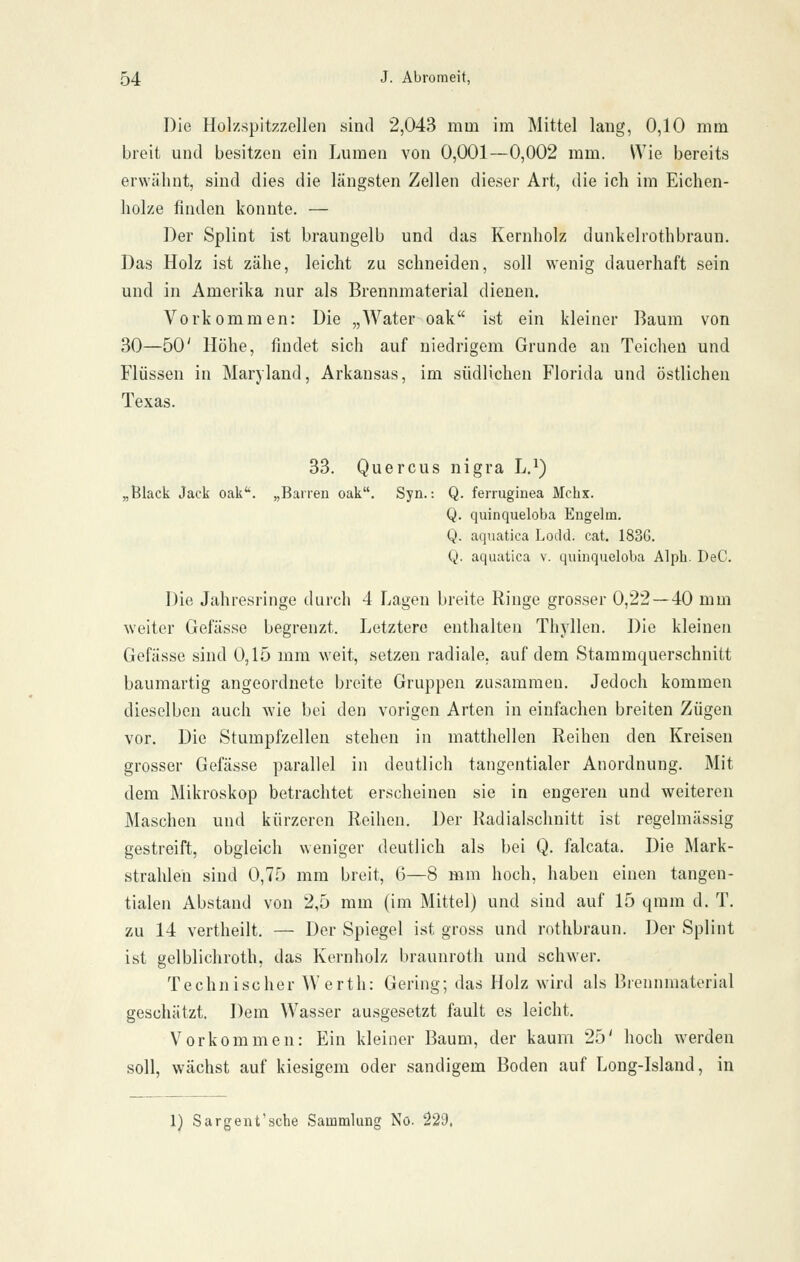 Die Holzspitzzellen sind 2,043 mm im Mittel lang, 0,10 mm breit und besitzen ein Lumen von 0,001—0,002 mm. Wie bereits erwähnt, sind dies die längsten Zellen dieser Art, die ich im Eichen- holze finden konnte. — Der Splint ist braungelb und das Kernholz dunkelrothbraun. Das Holz ist zähe, leicht zu schneiden, soll wenig dauerhaft sein und in Amerika nur als Brennmaterial dienen. Vorkommen: Die „Water oak ist ein kleiner Baum von 30—50' Höhe, findet sich auf niedrigem Grunde an Teichen und Flüssen in Maryland, Arkansas, im südlichen Florida und östlichen Texas. 33. Quercus nigra L.^) „Black Jack oak''. „Barren oak. Syn.: Q. ferrugiuea Mcbx. Q. quinqueloba Engelm, Q. aquatica Lodd. cat. 1836. Q. aquatica v. quinqueloba Alph. DeC. Die Jahresringe durch 4 Lagen breite Ringe grosser 0,22 — 40 mm weiter Gefässe begrenzt. Letztere enthalten Thj'llen. Die kleinen Gefässe sind 0,15 mm weit, setzen radiale, auf dem Stammquerschnitt baumartig angeordnete breite Gruppen zusammen. Jedoch kommen dieselben auch wie bei den vorigen Arten in einfachen breiten Zügen vor. Die Stumpfzellen stehen in matthellen Reihen den Kreisen grosser Gefässe parallel in deutlich tangentialer Anordnung. Mit dem Mikroskop betrachtet erscheinen sie in engeren und weiteren Maschen und kürzeren Reihen. Der Radialschnitt ist regelmässig gestreift, obgleich weniger deutlich als bei Q. falcata. Die Mark- strahleh sind 0,75 mm breit, 6—8 mm hoch, haben einen tangen- tialen Abstand von 2,5 mm (im Mittel) und sind auf 15 qmm d. T, zu 14 vertheilt. — Der Spiegel ist gross und rothbraun. Der Splint ist gelblichroth, das Kernholz braunroth und schwer. Technischer Werth: Gering; das Holz wird als Brennnuiterial geschätzt. Dem Wasser au.sgesetzt fault es leicht. Vorkommen: Ein kleiner Baum, der kaum 25' hoch werden soll, wächst auf kiesigem oder sandigem Boden auf Long-Island, in