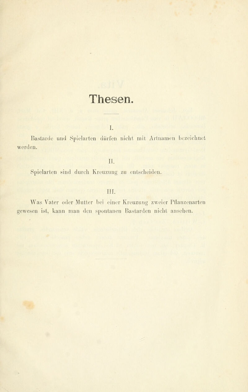 Thesen. i. Bastarde imd Spielarten diiifen nicht mit Artnamen bezeichnet werden. IT. Spielarten sind durch Kienzung zu entscheiden. II r. Was Vater oder Mutter bei einer Kreuzung zweier Pllanzenarten gewesen ist, kann man den spuntanen Fiastarden nicht ansehen.