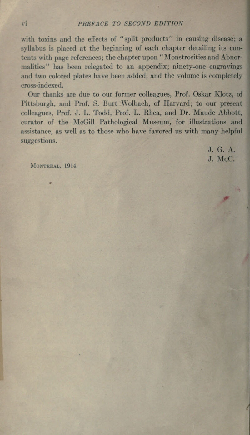 with toxins and the effects of split products in causing disease; a syllahus is placed at the beginning of each chapter detailing its con- tents with page references; the chapter upon Monstrosities and Abnor- malities has l>een relegated to an appendix; ninety-one engravings and two colored plates li.'n^e lieen added, and the volume is completely cross-indexed. Our thanks are due to our former colleagues, Prof. Oskar Klotz, of Pittsburgh, and Prof. S. Burt Wolbach, of Harvard; to our present colleagues, Prof. J. L. Todd, Prof. L. Rhea, and Dr. Maude Abbott, curator of the McGill Pathological Museum, for illustrations and assistance, as well as to those who have favored us with many helpful suggestions. J. G. A. J. McC. Montreal, 1914.