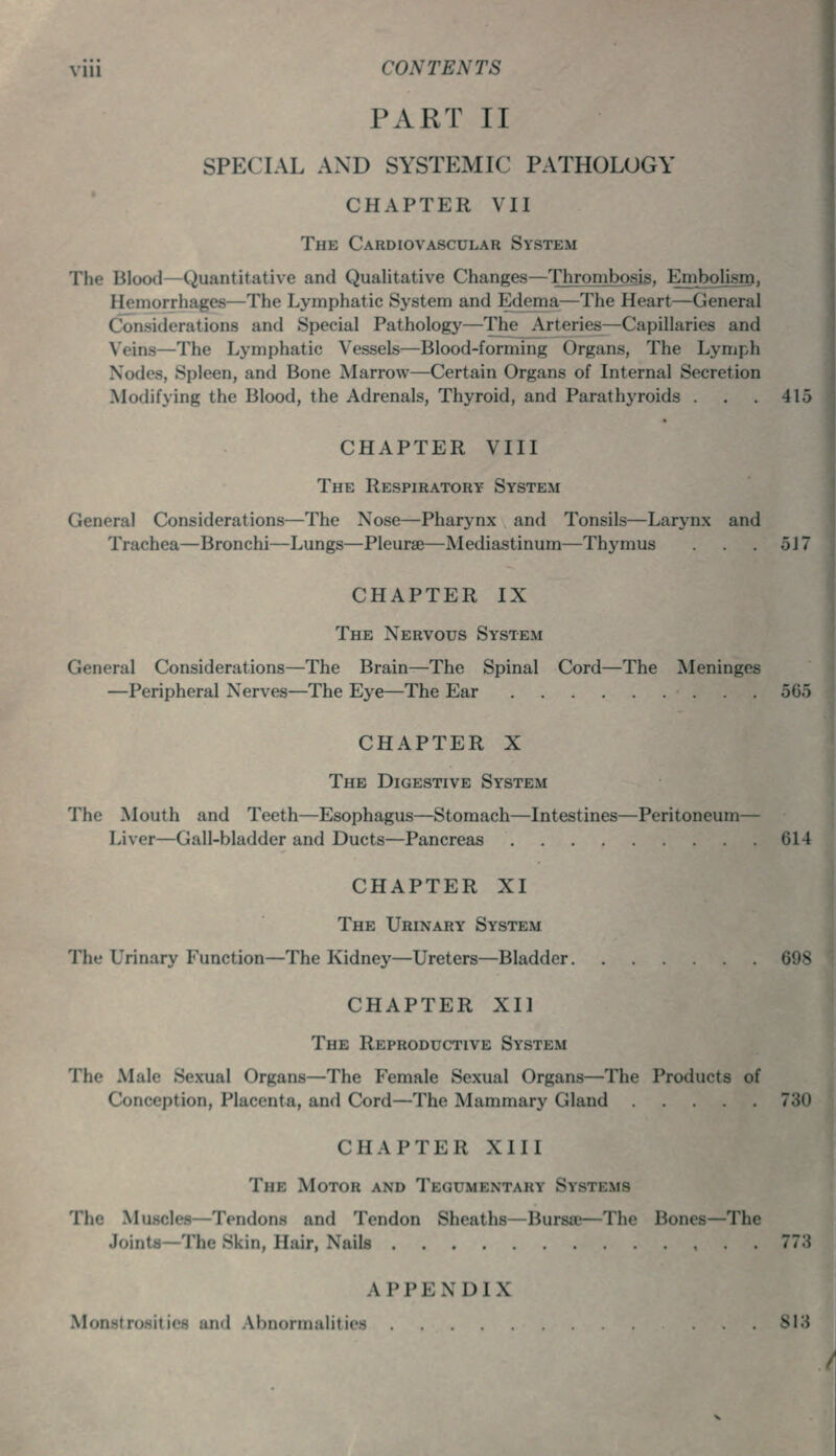 PART II SPECIAL AND SYSTEMIC PATHOLOGY CHAPTER VII The Cardiovascular System The Blood—Quantitative and Qualitative Changes—Thrombosis. Embolism, Hemorrhages—The Lymphatic System and Edema—The Heart—General Considerations and Special Pathology—The Arteries—Capillaries and Veins—The Lymphatic Vessels—Blood-forming Organs, The Lymph Nodes, Spleen, and Bone Marrow—Certain Organs of Internal Secretion Modifying the Blood, the Adrenals, Thyroid, and Parathyroids . . . 415 CHAPTER VIII The Respiratory System General Considerations—The Nose—Pharynx and Tonsils—Larynx and Trachea—Bronchi—Lungs—Pleurae—Mediastinum—Thymus . . .517 CHAPTER IX The Nervous System General Considerations—The Brain—The Spinal Cord—The Meninges —Peripheral Nerves—The Eye—The Ear 565 CHAPTER X The Digestive System The Mouth and Teeth—Esophagus—Stomach—Intestines—Peritoneum— Liver—Gall-bladder and Ducts—Pancreas 614 CHAPTER XI The Urinary System The Urinary Function—The Kidney—Ureters—Bladder 698 CHAPTER XI] The Reproductive System The Male Sexual Organs—The Female Sexual Organs—The Products of Conception, Placenta, and Cord—The Mammary Gland 730 CHAPTER XIII The Motor and Tegumentary Systems The Muscles—Tendons and Tendon Sheaths—Bursa;—The Bones—The Joints—The Skin, Hair, Nails 77;J A PPENDIX M' I M.iM.rrn.ilitics 813