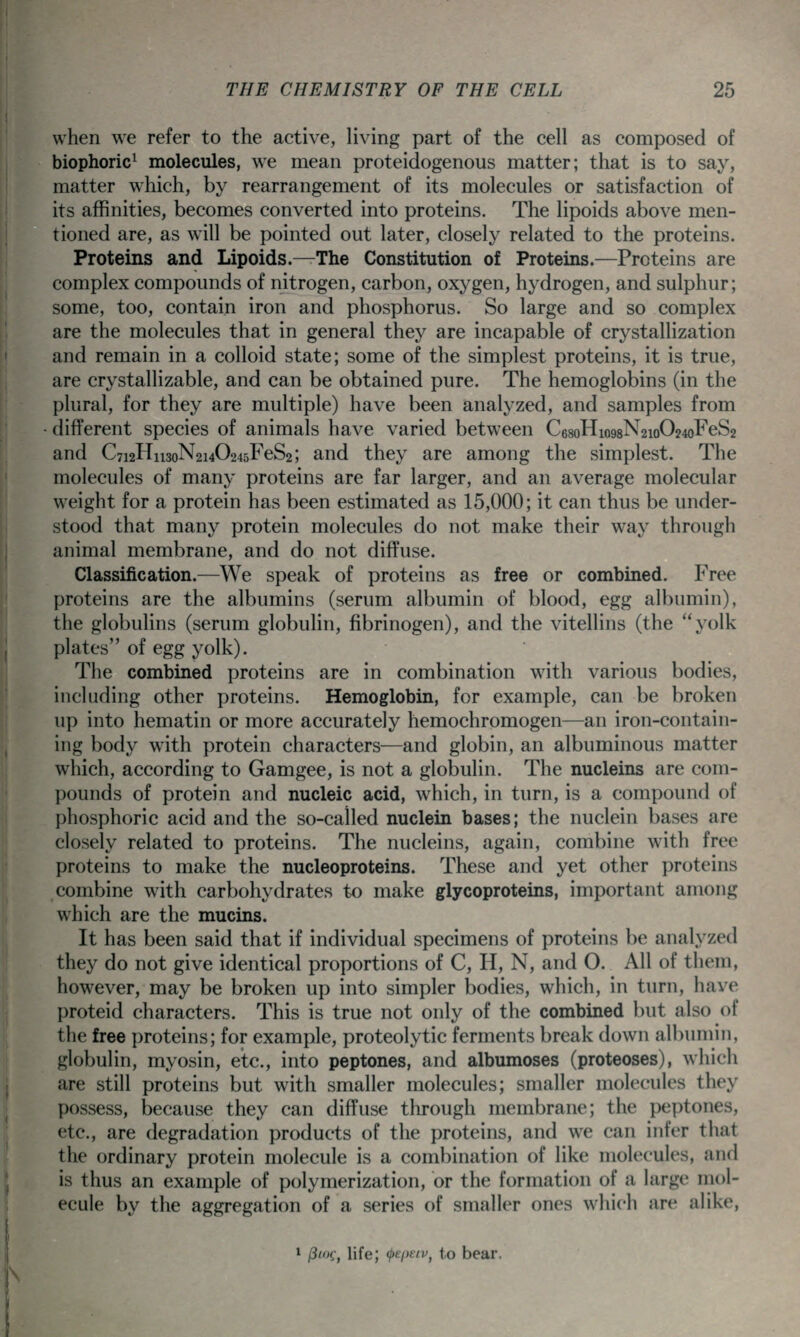 when we refer to the active, living part of the cell as composed of biophoric^ molecules, w^e mean proteidogenous matter; that is to say, matter which, by rearrangement of its molecules or satisfaction of its affinities, becomes converted into proteins. The lipoids above men- tioned are, as will be pointed out later, closely related to the proteins. Proteins and Lipoids.^The Constitution of Proteins.—Proteins are complex compounds of nitrogen, carbon, oxygen, hydrogen, and sulphur; some, too, contain iron and phosphorus. So large and so complex are the molecules that in general they are incapable of crystallization and remain in a colloid state; some of the simplest proteins, it is true, are crystallizable, and can be obtained pure. The hemoglobins (in the plural, for they are multiple) have been analyzed, and samples from different species of animals have varied between C68oHio98N2io024oFeS2 and C7i2Hii3oN2i40245FeS2; and they are among the simplest. The molecules of many proteins are far larger, and an average molecular weight for a protein has been estimated as 15,000; it can thus be under- stood that many protein molecules do not make their way through animal membrane, and do not diffuse. Classification.—We speak of proteins as free or combined. Free proteins are the albumins (serum albumin of blood, egg albumin), the globulins (serum globulin, fibrinogen), and the vitellins (the yolk plates of egg yolk). The combined proteins are in combination with various bodies, including other proteins. Hemoglobin, for example, can be broken up into hematin or more accurately hemochromogen—an iron-contain- ing body w^ith protein characters—and globin, an albuminous matter which, according to Gamgee, is not a globulin. The nucleins are com- pounds of protein and nucleic acid, which, in turn, is a compound of phosphoric acid and the so-called nuclein bases; the nuclein bases are closely related to proteins. The nucleins, again, combine with free proteins to make the nucleoproteins. These and yet other proteins combine with carbohydrates to make glycoproteins, important among which are the mucins. It has been said that if individual specimens of proteins be analyzed they do not give identical proportions of C, H, N, and O. All of them, however, may be broken up into simpler bodies, which, in turn, have proteid characters. This is true not only of the combined but also of the free proteins; for example, proteolytic ferments break down albumin, globulin, myosin, etc., into peptones, and albumoses (proteoses), which are still proteins but with smaller molecules; smaller molecules they possess, because they can diffuse through membrane; the peptones, etc., are degradation products of the proteins, and we can infer that the ordinary protein molecule is a combination of like molecules, and is thus an example of polymerization, or the formation of a large mol- ecule by the aggregation of a series of smaller ones which are alike, 1 (iioi-, life; (pepsIV, to bear.
