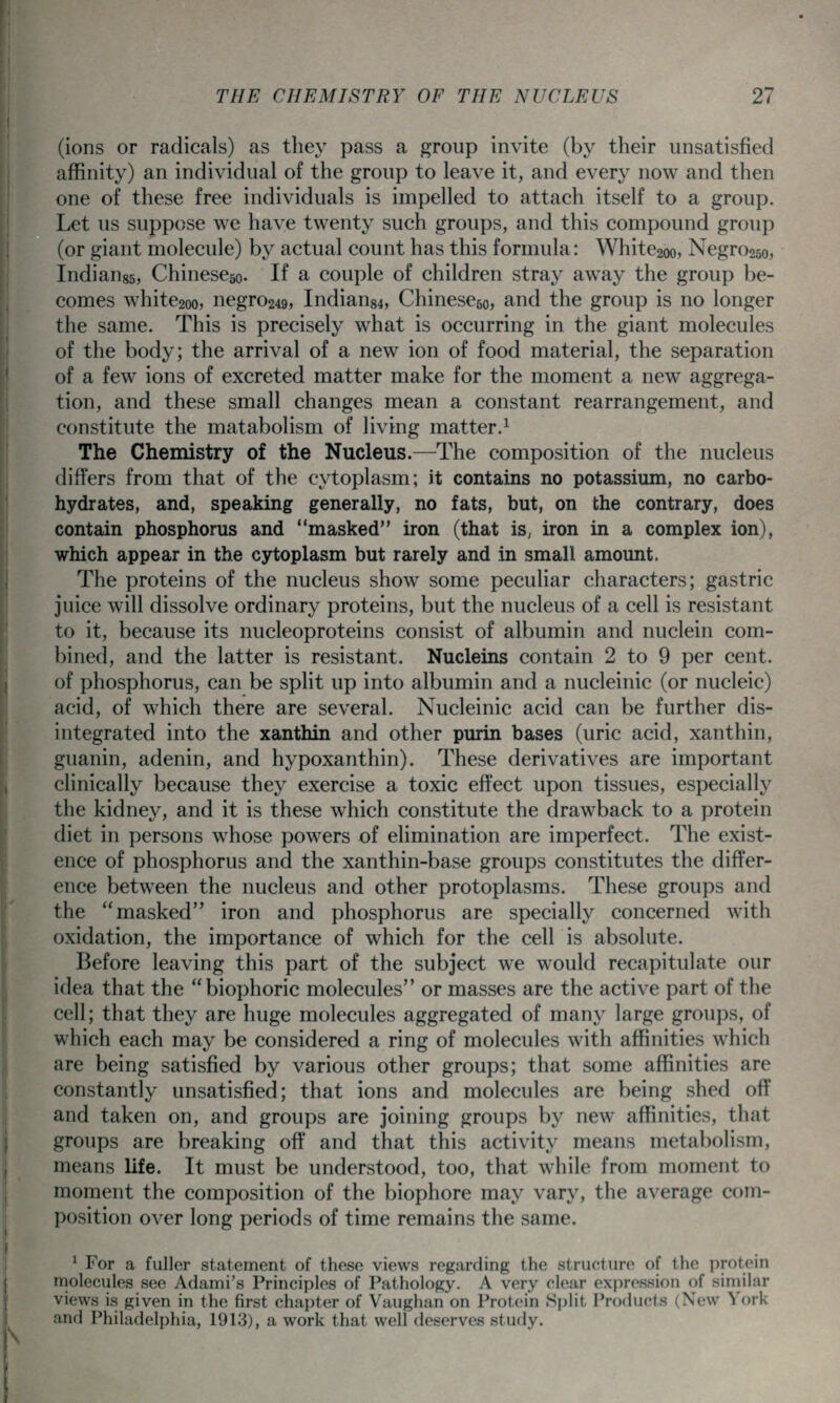 (ions or radicals) as they pass a group invite (by their unsatisfied affinity) an individual of the group to leave it, and every now and then one of these free individuals is impelled to attach itself to a group. Let us suppose we have twenty such groups, and this compound group (or giant molecule) by actual count has this formula: White2oo, Negro25o, Indiaugs, Chinescso. If a couple of children stray away the group be- comes white2oo, negro249, Indian84, Chinescgo, and the group is no longer the same. This is precisely what is occurring in the giant molecules of the body; the arrival of a new ion of food material, the separation of a few ions of excreted matter make for the moment a new aggrega- tion, and these small changes mean a constant rearrangement, and constitute the matabolism of living matter.^ The Chemistry of the Nucleus.—The composition of the nucleus differs from that of the cytoplasm; it contains no potassium, no carbo- hydrates, and, speaking generally, no fats, but, on the contrary, does contain phosphorus and masked iron (that is, iron in a complex ion), which appear in the cytoplasm but rarely and in small amount. The proteins of the nucleus show some peculiar characters; gastric juice will dissolve ordinary proteins, but the nucleus of a cell is resistant to it, because its nucleoproteins consist of albumin and nuclein com- bined, and the latter is resistant. Nucleins contain 2 to 9 per cent, of phosphorus, can be spht up into albumin and a nucleinic (or nucleic) acid, of which there are several. Nucleinic acid can be further dis- integrated into the xanthin and other purin bases (uric acid, xanthin, guanin, adenin, and hypoxanthin). These derivatives are important clinically because they exercise a toxic effect upon tissues, especially the kidney, and it is these which constitute the drawback to a protein diet in persons whose powers of elimination are imperfect. The exist- ence of phosphorus and the xanthin-base groups constitutes the differ- ence between the nucleus and other protoplasms. These groups and the masked iron and phosphorus are specially concerned with oxidation, the importance of which for the cell is absolute. Before leaving this part of the subject we would recapitulate our idea that the biophoric molecules or masses are the active part of the cell; that they are huge molecules aggregated of many large groups, of which each may be considered a ring of molecules with affinities which are being satisfied by various other groups; that some affinities are constantly unsatisfied; that ions and molecules are being shed off and taken on, and groups are joining groups by new affinities, that groups are breaking off and that this activity means metabolism, means life. It must be understood, too, that while from moment to moment the composition of the biophore may vary, the average com- position over long periods of time remains the same. ^ For a fuller statement of these views regarding the structure of the protein molecules see Adami's Principles of Pathology. A very clear expression of similar views is given in the first chapter of Vaughan on Protein Split Products (New York and Philadelphia, 1913), a work that well deserves study.