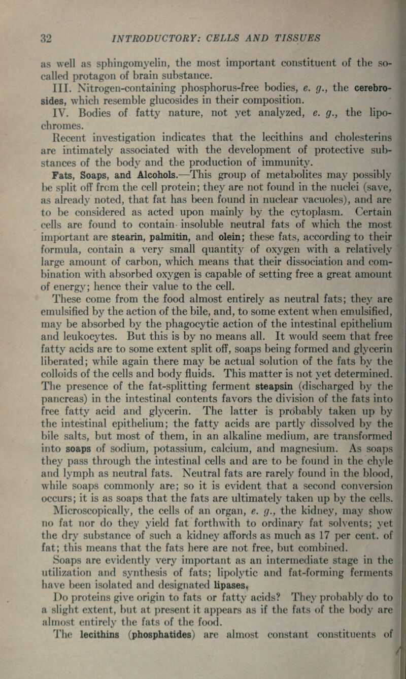 as well as sphingomyelin, the most important constituent of the so- called protagon of brain substance. III. Nitrogen-containing phosphorus-free bodies, e. g., the cerebro- sides, which resemble glucosides in their composition. IV. Bodies of fatty nature, not yet analyzed, e. g., the lipo- chromes. Recent investigation indicates that the lecithins and cholesterins are intimately associated with the development of protective sub- stances of the body and the production of immunity. Fats, Soaps, and Alcohols.—This group of metabolites may possibly be split off from the cell protein; they are not found in the nuclei (save, as already noted, that fat has been found in nuclear vacuoles), and are to be considered as acted upon mainly by the cytoplasm. Certain cells are found to contain insoluble neutral fats of which the most important are stearin, palmitin, and olein; these fats, according to their formula, contain a very small quantity of oxygen with a relatively large amount of carbon, which means that their dissociation and com- bination with absorbed oxygen is capable of setting free a great amount of energy; hence their value to the cell. These come from the food almost entirely as neutral fats; they are emulsified by the action of the bile, and, to some extent when emulsified, may be absorbed by the phagocytic action of the intestinal epithelium and leukocytes. But this is by no means all. It would seem that free fatty acids are to some extent split off, soaps being formed and glycerin liberated; while again there may be actual solution of the fats by the colloids of the cells and body fluids. This matter is not yet determined. The presence of the fat-splitting ferment steapsin (discharged by the pancreas) in the intestinal contents favors the division of the fats into free fatty acid and glycerin. The latter is probably taken up by the intestinal epithelium; the fatty acids are partly dissolved by the bile salts, but most of them, in an alkaline medium, are transformed into soaps of sodium, potassium, calcium, and magnesium. As soaps they pass through the intestinal cells and are to be found in the chyle and lymph as neutral fats. Neutral fats are rarely found in the blood, while soaps commonly are; so it is evident that a second conversion occurs; it is as soaps that the fats are ultimately taken up by the cells. Microscopically, the cells of an organ, e. g., the kidney, may show no fat nor do they yield fat forthwith to ordinary fat solvents; yet the dry substance of such a kidney affords as much as 17 per cent, of fat; this means that the fats here are not free, but combined. Soaps are evidently very important as an intermediate stage in the utilization and synthesis of fats; lipolytic and fat-forming ferments have been isolated and designated lipases. Do proteins give origin to fats or fatty acids? They probably do to a slight extent, but at present it appears as if the fats of the body are ahnost entirely the fats of the food. The lecithins (phosphatides) are almost constant constituents of