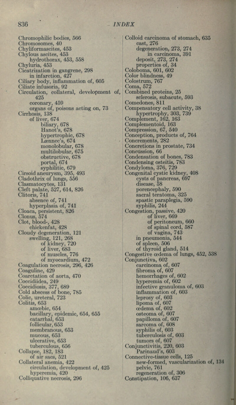 Chromophilic bodies, 566 Chromosomes, 40 Chyliformascites, 453 Chylous ascites, 453 hydrothorax, 453, 558 Chyluria, 453 Cicatrization in gangrene, 298 in infarction, 427 Ciliary body, inflammation of, 605 Ciliate infusoria, 92 Circulation, collateral, development of, 425 coronary, 459 organs of, poisons acting on, 73 Cirrhosis, 138 of liver, 674 biliary, 678 Hanot's, 678 hypertrophic, 678 Lsennec's, 674 monolobular, 678 multilobular, 675 obstructive, 678 portal, 674 syphiUtic, 679 Cirsoid aneurysm, 395, 493 Cladothrix of lungs, 556 Clasmatocytes, 131 Cleft palate, 527, 614, 826 CUtoris, 741 absence of, 741 hyperplasia of, 741 Cloaca, persistent, 826 Clonus, 574 Clot, blood-, 428 chickenfat, 428 Cloudy degeneration, 121 swelling, 121, 268 of kidney, 720 of liver, 683 of muscles, 776 of myocardium, 472 Coagulation necrosis, 296, 426 CoaguHne, 429 Coarctation of aorta, 470 Coccidiidea, 249 Coccidiosis, 377, 689 Cold abscess of bone, 785 Colic, ureteral, 723 Colitis, 653 ama'bic, 654 bacillary, epidemic, 654, 655 catarrhal, 653 follicular, 653 membranous, 653 mucous, 653 ulcerative, 653 tuberculous, 656 Coliupsej 182, 183 of air sacs, 521 Collateral anemia, 422 circulation, development of, 425 hyperemia, 420 Colliquative necrosis, 296 Colloid carcinoma of stomach, 635 cast, 276 degeneration, 273, 274 I in carcinoma, 391 deposit, 273, 274 properties of, 34 Coloboma, 601, 602 Color blindness, 49 Colostrum, 767 Coma, 572 Combined proteins, 25 sclerosis, subacute, 593 Comedones, 811 Compensatory cell activity, 38 hypertrophy, 303, 739 Complement, 162, 163 Complementoid, 163 Compression, 67, 540 Conception, products of, 764 Concrements, 282 Concretions in prostate, 734 Concussion, 66 Condensation of bones, 783 Condensing osteitis, 783 Condyloma, 376, 729 Congenital cystic kidney, 408 cysts of pancreas, 697 disease, 58 porencephaly, 590 sacral teratoma, 325 ' spastic paraplegia, 590 syphiUs, 244 Congestion, passive, 420 of hver, 669 of peritoneum, 660 of spinal cord, 587 of vagina, 743 in pneumonia, 544 of spleen, 506 of thyroid gland, 514 Congestive oedema of lungs, 452, 538 Conjunctiva, 602 carcinoma of, 607 fibroma of, 607 hemorrhages of, 602 hyperemia of, 602 infective granuloma of, 603 inflammation of, 603 leprosy of, 603 lipoma of, 607 cedema of, 602 osteoma of, 607 papilloma of, 607 sarcoma of, 608 syphilis of, 603 tuberculosis of, 603 tumors of, 607 Conjunctivitis, 220, 603 Parinaud's, 603 Connective-tissue cells, 125 new-formed, vascularization of, 134 pelvic, 761 regeneration of, 306 Constipation, 106, 637 1