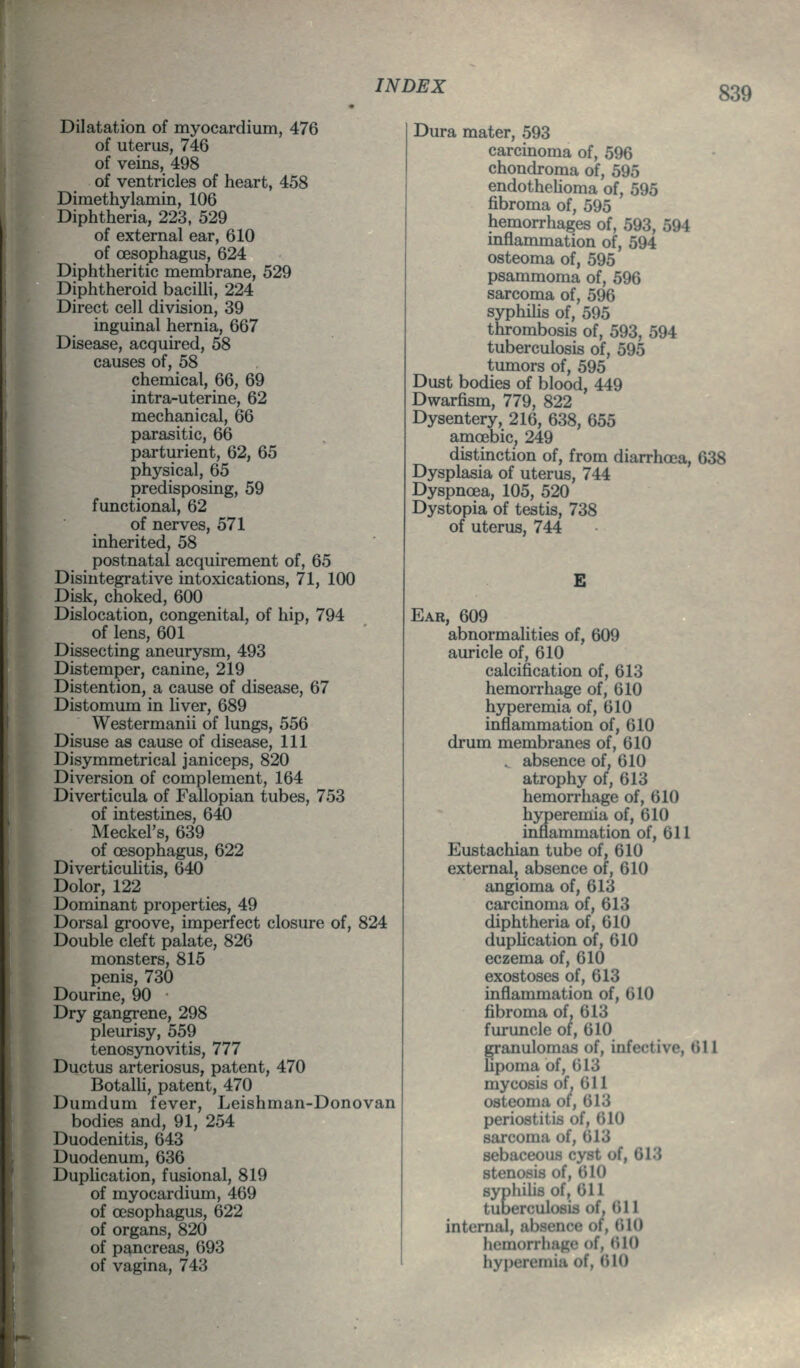 Dilatation of myocardium, 476 of uterus, 746 of veins, 498 of ventricles of heart, 458 Dimethylamin, 106 Diphtheria, 223, 529 of external ear, 610 of oesophagus, 624 Diphtheritic membrane, 529 Diphtheroid bacilli, 224 Direct cell division, 39 inguinal hernia, 667 Disease, acquired, 58 causes of, 58 chemical, 66, 69 intra-uterine, 62 mechanical, 66 parasitic, 66 parturient, 62, 65 physical, 65 predisposing, 59 functional, 62 of nerves, 571 inherited, 58 postnatal acquirement of, 65 Disintegrative intoxications, 71, 100 Disk, choked, 600 Dislocation, congenital, of hip, 794 of lens, 601 Dissecting aneurysm, 493 Distemper, canine, 219 Distention, a cause of disease, 67 Distomum in hver, 689 Westermanii of lungs, 556 Disuse as cause of disease. 111 Disymmetrical janiceps, 820 Diversion of complement, 164 Diverticula of Fallopian tubes, 753 of intestines, 640 Meckel's, 639 of oesophagus, 622 Diverticulitis, 640 Dolor, 122 Dominant properties, 49 Dorsal groove, imperfect closure of, 824 Double cleft palate, 826 monsters, 815 penis, 730 Dourine, 90 Dry gangrene, 298 pleurisy, 559 tenosynovitis, 777 Ductus arteriosus, patent, 470 Botalh, patent, 470 Dumdum fever, Leishman-Donovan bodies and, 91, 254 Duodenitis, 643 Duodenum, 636 DupUcation, fusional, 819 of myocardium, 469 of oesophagus, 622 of organs, 820 of pancreas, 693 of vagina, 743 Dura mater, 593 carcinoma of, 596 chondroma of, 595 endothelioma of, 595 fibroma of, 595 hemorrhages of, 593, 594 inflammation of, 594 osteoma of, 595 psammoma of, 596 sarcoma of, 596 syphiUs of, 595 thrombosis of, 593, 594 tuberculosis of, 595 tumors of, 595 Dust bodies of blood, 449 Dwarfism, 779, 822 Dysentery, 216, 638, 655 amoebic, 249 distinction of, from diarrhoea, 638 Dysplasia of uterus, 744 Dyspnoea, 105, 520 Dystopia of testis, 738 of uterus, 744 E Ear, 609 abnormalities of, 609 auricle of, 610 calcification of, 613 hemorrhage of, 610 hyperemia of, 610 inflammation of, 610 drum membranes of, 610 . absence of, 610 atrophy of, 613 hemorrhage of, 610 hyperemia of, 610 inflammation of, 611 Eustachian tube of, 610 external, absence of, 610 angioma of, 613 carcinoma of, 613 diphtheria of, 610 duplication of, 610 eczema of, 610 exostoses of, 613 inflammation of, 610 fibroma of, 613 furuncle of, 610 ^anulomas of, infective, 611 Upoma of, 613 mycosis of. 611 osteoma ot, 613 periostitis of, 610 sarcoma of, 613 sebaceous cyst of, 613 stenosis of, 610 syphilis of, 611 tuoerculosis of, 611 internal, absence of, 610 hemorrhage of, (ilO hyperemia of. <>10