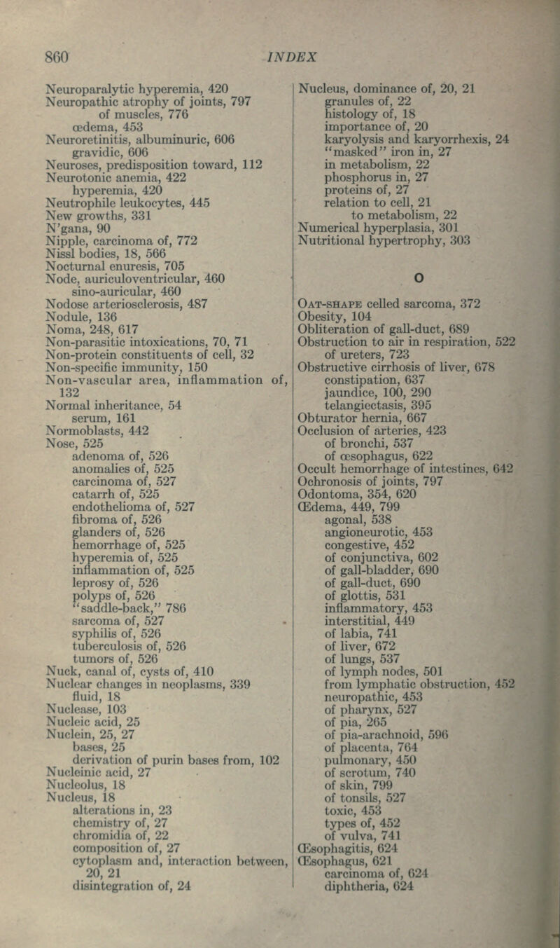 Neuroparalytic hyperemia, 420 Neuropathic atrophy of joints, 797 of muscles, 776 oedema, 453 Neuroretinitis, albuminuric, 606 gravidic, 606 Neuroses, predisposition toward, 112 Neurotonic anemia, 422 hyperemia, 420 Neutrophile leukocytes, 445 New growths, 331 N'gana, 90 Nipple, carcinoma of, 772 Nissl bodies, 18, 566 Nocturnal enuresis, 705 Node, auriculoventricular, 460 sino-auricular, 460 Nodose arteriosclerosis, 487 Nodule, 136 Noma, 248, 617 Non-parasitic intoxications, 70, 71 Non-protein constituents of cell, 32 Non-specific immunity, 150 Non-vascular area, inflammation of, 132 Normal inheritance, 54 serum, 161 Normoblasts, 442 Nose, 525 adenoma of, 526 anomalies of, 525 carcinoma of, 527 catarrh of, 525 endothelioma of, 527 fibroma of, 526 glanders of, 526 hemorrhage of, 525 hyperemia of, 525 inflammation of, 525 leprosy of, 526 polyps of, 526 ''saddle-back, 780 sarcoma of, 527 syphilis of, 526 tuberculosis of, 526 tumors of, 526 Nuck, canal of, cysts of, 410 Nucl(!ar changes in neoplasms, 339 fluid, 18 Nuclease, 103 Nucleic acid, 25 Nuclein, 25, 27 bases, 25 derivation of purin biises from, 102 Nucleinic acid, 27 Nucleolus, 18 Nucleus, 18 alterations in, 23 chemistry of, 27 chromidia of, 22 composition of, 27 cytophism and, interaction between, 20, 21 disintegration of, 24 Nucleus, dominance of, 20, 21 granules of, 22 histology of, 18 importance of, 20 karyolysis and karyorrhexis, 24 masked iron in, 27 in metabolism, 22 phosphorus in, 27 proteins of, 27 relation to cell, 21 to metabolism, 22 Numerical hyperplasia, 301 Nutritional hypertrophy, 303 Oat-shape celled sarcoma, 372 Obesity, 104 Obliteration of gall-duct, 689 Obstruction to air in respiration, 522 of ureters, 723 Obstructive cirrhosis of liver, 678 constipation, 637 jaundice, 100, 290 telangiectasis, 395 Obturator hernia, 667 Occlusion of arteries, 423 of bronchi, 537 of oesophagus, 622 Occult hemorrhage of intestines, 642 Ochronosis of joints, 797 Odontoma, 354, 620 (Edema, 449, 799 agonal, 538 angioneurotic, 453 congestive, 452 of conjunctiva, 602 of gall-bladder, 690 of gall-duct, 690 of glottis, 531 inflammatory, 453 interstitial, 449 of labia, 741 of liver, 672 of lungs, 537 of lymph nodes, 501 from lymphatic obstruction, 452 neuropathic, 453 of pharynx, 527 of pia, 265 of pia-arachnoid, 596 of placenta, 764 pulmonary, 450 of scrotum, 740 of skin, 799 of tonsils, 527 toxic, 453 types of, 452 of vulva, 741 (Esophagitis, 624 (Esophagus, 621 carcinoma of, 624 diphtheria, 624