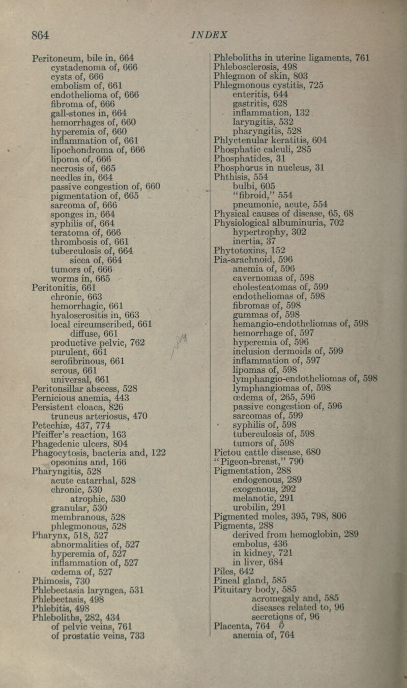 Peritoneum, bile in, 664 cystadenoma of, 666 cysts of, 666 embolism of, 661 endothelioma of, 666 fibroma of, 666 gall-stones in, 664 hemorrhages of, 660 hyperemia of, 660 inflammation of, 661 lipochondroraa of, 666 lipoma of, 666 necrosis of, 665 needles in, 664 passive congestion of, 660 pigmentation of, 665 sarcoma of, 666 sponges in, 664 syphilis of, 664 teratoma of, 666 thrombosis of, 661 tuberculosis of, 664 sicca of, 664 tumors of, 666 worms in, 665 Peritonitis, 661 chronic, 663 hemorrhagic, 661 hyaloserositis in, 663 local circumscribed, 661 diffuse, 661 productive pelvic, 762 purulent, 661 serofibrinous, 661 serous, 661 universal, 661 Peritonsillar abscess, 528 Pernicious anemia, 443 Persistent cloaca, 826 truncus arteriosus, 470 Petechiae, 437, 774 Pfeiffer's reaction, 163 Phagedenic ulcers, 804 Phagocytosis, bacteria and, 122 opsonins and, 166 Pharyngitis, 528 acute catarrhal, 528 chronic, 530 atrophic, 530 granular, 530 membranous, 528 phlegmonous, 528 Pharynx, 518, 527 abnormahties of, 527 hyneremia of, 527 inflammation of, 527 oedema of, 527 Phimosis, 730 Phlebectasia laryngea, 531 Phlebectaijis, 498 Phlebitis, 498 Phlebohthe, 282, 434 of pelvic veins, 761 of prostatic veins, 733 Phleboliths in uterine ligaments, 761 Phlebosclerosis, 498 Phlegmon of skin, 803 Phlegmonous cystitis, 725 enteritis, 644 gastritis, 628 inflammation, 132 laryngitis, 532 pharyngitis, 528 Phlyctenular keratitis, 604 Phosphatic calcuh, 285 Phosphatides, 31 Phosphorus in nucleus, 31 Phthisis, 554 bulbi, 605 [ ''fibroid, 554 [ pneumonic, acute, 554 I Physical causes of disease, 65, 68 Physiological albuminuria, 702 hypertrophy, 302 inertia, 37 Phytotoxins, 152 Pia-arachnoid, 596 anemia of, 596 cavernomas of, 598 cholesteatomas of, 599 endotheliomas of, 598 fibromas of, 598 gummas of, 598 hemangio-endotheUomas of, 598 hemorrhage of, 597 hyperemia of, 596 inclusion dermoids of, 599 inflammation of, 597 lipomas of, 598 lymphangio-endotheliomas of, 598 lymphangiomas of, 598 oedema of, 265, 596 passive congestion of, 596 sarcomas of, 599 syphilis of, 598 tuberculosis of, 598 tumors of, 598 Pictou cattle disease, 680 , Pigeon-breast, 790 ! Pigmentation, 288 endogenous, 289 exogenous, 292 melanotic, 291 urobilin, 291 Pigmented moles, 395, 798, 806 Pigments, 288 derived from hemoglobin, 289 embolus, 436 in kidney, 721 in liver, 684 Piles, 642 Pineal gland, 585 Pituitary body, 585 acromegaly and, 585 diseases related to, 96 secretions of, 96 Placenta, 764 6 anemia of, 764